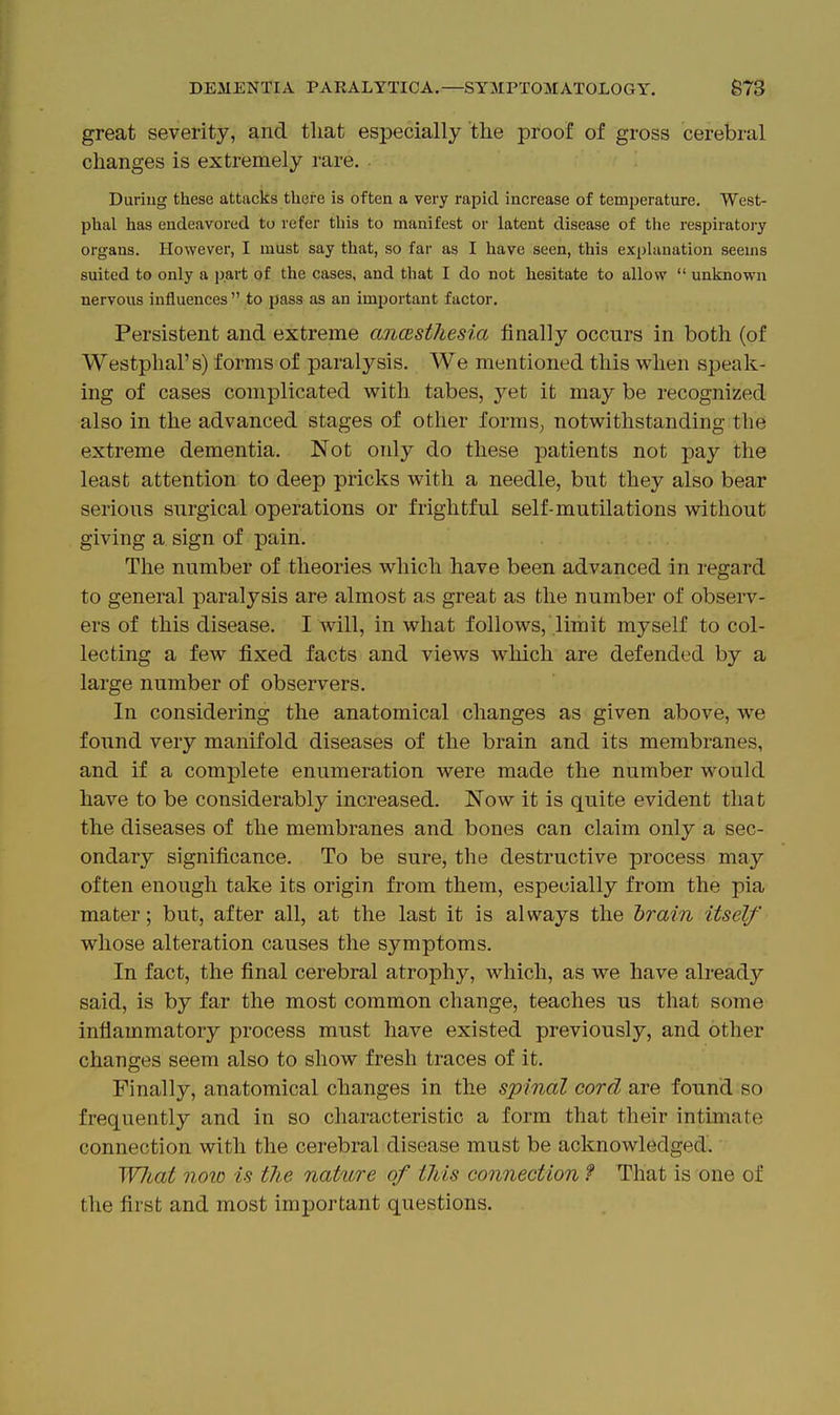 great severity, and that especially the proof of gross cerebral changes is extremely rare. Duriug these attacks there is often a very rapid increase of temperature, West- phal has endeavored to refer this to manifest or latent disease of the respiratory organs. However, I must say that, so far as I have seen, this explanation seems suited to only a part of the cases, and that I do not hesitate to allow  unknown nervous influences to pass as an important factor. Persistent and extreme anesthesia finally occurs in both (of Westphal's) forms of paralysis. We mentioned this when sj)eak- ing of cases complicated with tabes, yet it may be recognized also in the advanced stages of other formS; notwithstanding the extreme dementia. Not only do these patients not pay the least attention to deep pricks with a needle, but they also bear serious surgical operations or frightful self-mutilations without giving a sign of pain. The number of theories which have been advanced in regard to general paralysis are almost as great as the number of observ- ers of this disease. I will, in what follows, limit myself to col- lecting a few fixed facts and views which are defended by a large number of observers. In considering the anatomical changes as given above, we found very manifold diseases of the brain and its membranes, and if a complete enumeration were made the number would have to be considerably increased. Now it is quite evident that the diseases of the membranes and bones can claim only a sec- ondary significance. To be sure, the destructive process may often enough take its origin from them, especially from the pia mater; but, after all, at the last it is always the hrain itself whose alteration causes the symptoms. In fact, the final cerebral atrophy, which, as we have already said, is by far the most common change, teaches us that some inflammatory process must have existed previously, and other changes seem also to show fresh traces of it. Finally, anatomical changes in the spinal cord are found so frequently and in so characteristic a form that their intimate connection with the cerebral disease must be acknowledged. WJiat nolo is the nature of this connection ? That is one of the first and most important questions.