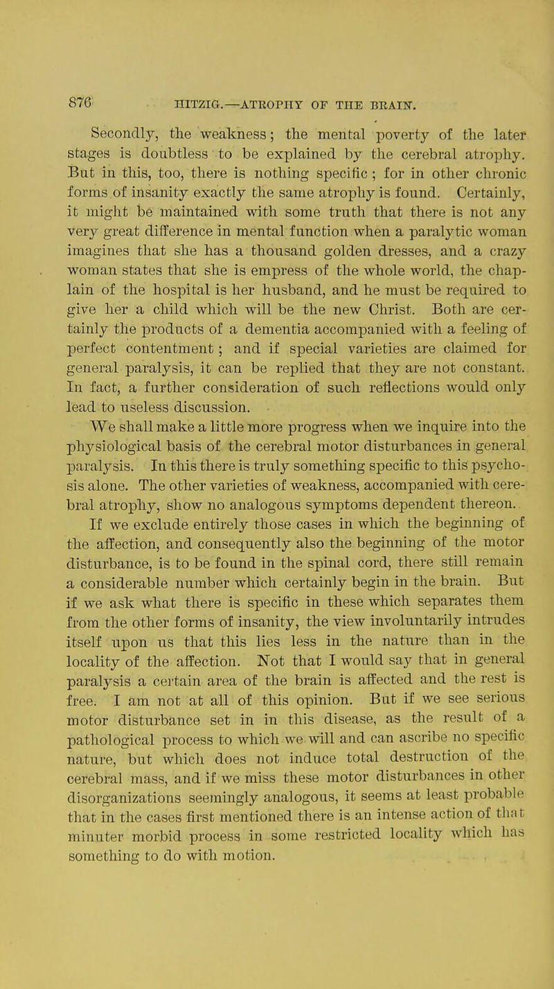 Secondly, the weakness; the mental poverty of the later stages is doubtless to be explained by the cerebral atrophy. But in this, too, there is nothing specific; for in other chronic forms of insanity exactly the same atrophy is found. Certainly, it might be maintained with some truth that there is not any very great difference in mental function when a paralytic woman imagines that she has a thousand golden dresses, and a crazy woman states that she is empress of the whole world, the chap- lain of the hospital is her husband, and he must be required to give her a child which will be the new Christ. Both are cer- tainly the products of a dementia accompanied with a feeling of perfect contentment; and if special varieties are claimed for general paralysis, it can be replied that they are not constant. In fact, a further consideration of such reflections would only lead to useless discussion. We shall make a little more progress when we inquire into the physiological basis of the cerebral motor disturbances in general paralysis. In this there is truly something specific to this psj^cho- sis alone. The other varieties of weakness, accompanied with cere- bral atrophy, show no analogous symptoms dependent thereon. If we exclude entirely those cases in which the beginning of the affection, and consequently also the beginning of the motor disturbance, is to be found in the spinal cord, there still remain a considerable number which certainly begin in the brain. But if we ask what there is specific in these which separates them from the other forms of insanity, the view involuntarily intrudes itself upon us that this lies less in the nature than in the locality of the affection. Not that I would say that in general paralysis a certain area of the brain is affected and the rest is free. I am not at all of this opinion. But if we see serious motor disturbance set in in this disease, as the result of a pathological process to which we will and can ascribe no specific nature, but which does not induce total destruction of the cerebral mass, and if we miss these motor disturbances in other disorganizations seemingly analogous, it seems at least probable that in the cases first mentioned there is an intense action of that minuter morbid process in some restricted locality which has something to do with motion.