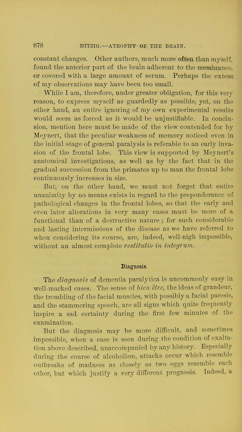 constant changes. Other authors, much more often than myself, found the anterior part of the brain adherent to the membranes, or covered with a large amount of serum. Perhaps the extent of my observations may have been too small. While I am, therefore, under greater obligation, for this very reason, to express myself as guardedly as possible, yet, on the other hand, an entire ignoring of my own experimental results would seem as forced as it would be unjustifiable. In conclu- sion, mention here must be made of the view contended for by Meynert, that the peculiar weakness of memory noticed even in the initial stage of general paralysis is referable to an early inva- sion of the frontal lobe. This view is supported by Meynert's anatomical investigations, as well as by the fact that in the gradual succession from the primates up to man the frontal lobe continuously increases in size. But, on the other hand, we must not forget that entire unanimity by no means exists in regard to the preponderance of pathological changes in the frontal lobes, so that the early and even later alterations in very many cases must be more of a functional than of a destructive nature ; for such considerable and lasting intermissions of the disease as we have referred to when considering its course, are, indeed, well-nigh impossible, without an almost complete restitutio in integrum. Diagnosis. The diagnosis of dementia paralytica is uncommonly easy in well-marked cases. The sense of Men etre, the ideas of grandeur, the trembling of the facial muscles, with possibly a facial paresis, and the stammering speech, are all signs which quite frequently inspire a sad certainty during the first few minutes of the examination. But the diagnosis may be more difficult, and sometimes impossible, when a case is seen during the condition of exalta- tion above described, unaccoinpanied by any history. Especially during the course of alcoholism, attacks occur which resemble outbreaks of madness as closely as two eggs resemble each other, but which justify a very different prognosis. Indeed, a