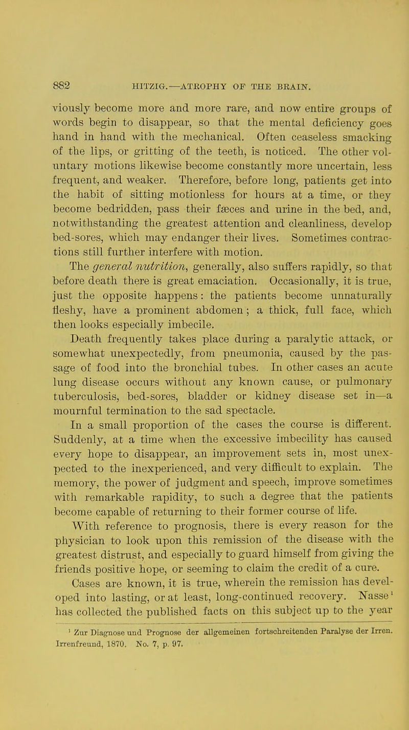 viously become more and more rare, and now entire groups of words begin to disappear, so that the mental deficiency goes hand in hand with the mechanical. Often ceaseless smacking of the lips, or gritting of the teeth, is noticed. The other vol- untary motions likewise become constantly more uncertain, less frequent, and weaker. Therefore, before long, patients get into the habit of sitting motionless for hours at a time, or they become bedridden, pass their faeces and urine in the bed, and, notwithstanding the greatest attention and cleanliness, develop bed-sores, which may endanger their lives. Sometimes contrac- tions still further interfere with motion. The general nutrition^ generally, also suffers rapidly, so that before death there is great emaciation. Occasionally, it is true, just the opposite happens : the patients become unnaturally fleshy, have a prominent abdomen; a thick, full face, which then looks especially imbecile. Death frequently takes place during a paralytic attack, or somewhat unexpectedly, from pneumonia, caused by the pas- sage of food into the bronchial tubes. In other cases an acute lung disease occurs without an}'- known cause, or pulmonary tuberculosis, bed-sores, bladder or kidney disease set in—a mournful termination to the sad spectacle. In a small proportion of the cases the course is different. Suddenly, at a time when the excessive imbecUity has caused every hope to disappear, an improvement sets in, most unex- pected to the inexperienced, and very difficult to explain. The memory, the power of judgment and speech, improve sometimes with remarkable rapidity, to such a degree that the patients become capable of returning to their former course of life. With reference to prognosis, there is every reason for the physician to look upon this remission of the disease with the greatest distrust, and especially to guard himself from giving the friends positive hope, or seeming to claim the credit of a cure. Cases are known, it is true, wherein the remission has devel- oped into lasting, or at least, long-continued recovery. Nasse' has collected the published facts on this subject up to the year ' Zur DiagTiose und Prognose der allgememen fortschreitenden Paralyse der Irren. Irrenfreund, 1870. No. 7, p. 97.