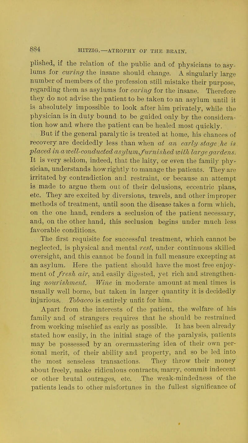 plislied, if the relation of tlie public and of physicians to asy- lums for curing tlie insane should change. A singularly large number of members of the profession still mistake their purpose, regarding them as asylums for caring for the insane. Therefore they do not advise the patient to be taken to an asylum until it is absolutely impossible to look after him privately, while the physician is in duty bound to be guided only by the considera- tion how and where the patient can be healed most quickly. But if the general paralytic is treated at home, his chances of recovery are decidedly less than when at an early stage he is placed in a well-conducted asylum, furnished with large gardens. It is very seldom, indeed, that the laity, or even the family phy- sician, understands how rightly to manage the patients. They are irritated by contradiction and restraint, or because an attempt is made to argue them out of their delusions, eccentric plans, etc. They are excited by diversions, travels, and other improper methods of treatment, until soon the disease takes a form which, on the one hand, renders a seclusion of the patient necessary, and, on the other hand, this seclusion begins under much less favorable conditions. The first requisite for successful treatment, which cannot be neglected, is physical and mental rest, under continuous skilled oversight, and this cannot be found in full measure excepting at 9.n asylum. Here the patient should have the most free enjoj^- ment of fresh air, and easily digested, yet rich and strengthen- ing nourishment. Wine in moderate amount at meal times is usually well borne, but taken in larger quantity it is decidedly injurious. Tobacco is entirely unfit for him. Apart from the interests of the patient, the welfare of his family and of strangers requires that he should be restrained from working mischief as early as possible. It has been already stated how easily, in the initial stage of the paralysis, patients may be possessed by an overmastering idea of their own per- sonal merit, of their ability and property, and so be led into the most senseless transactions. They throw their money about freely, make ridiculous contracts, marry, commit indecent or other brutal outrages, etc. The weak-mindedness of the patients leads to other misfortunes in the fullest significance of