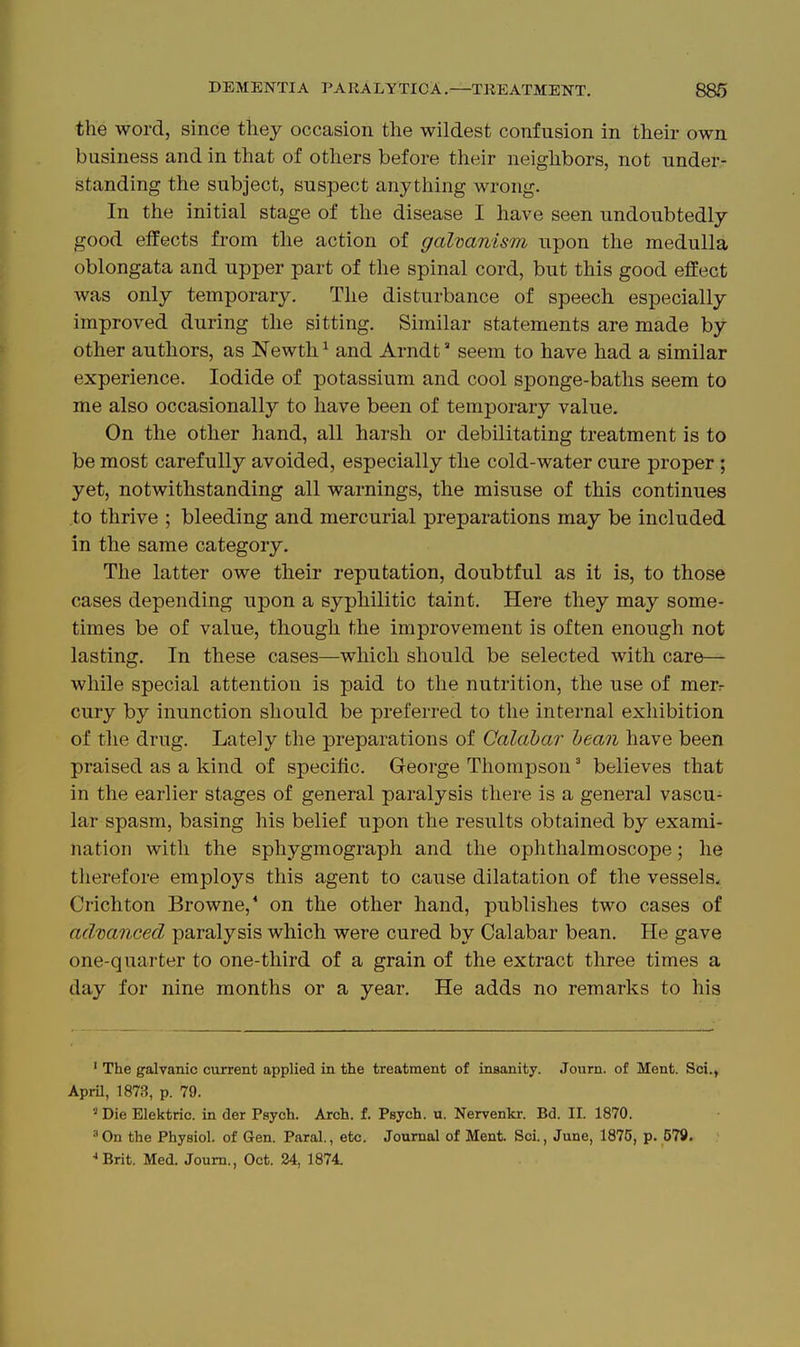 the word, since they occasion the wildest confusion in their own business and in that of others before their neighbors, not under- standing the subject, suspect anything wrong. In the initial stage of the disease I have seen undoubtedly good effects from tlie action of galvanism upon the medulla oblongata and upper part of the spinal cord, but this good effect was only temporary. The disturbance of speech especially improved during the sitting. Similar statements are made by- other authors, as Newth ^ and Arndt seem to have had a similar experience. Iodide of potassium and cool sponge-baths seem to me also occasionally to have been of temporary value. On the other hand, all harsh or debilitating treatment is to be most carefully avoided, especially the cold-water cure proper ; yet, notwithstanding all warnings, the misuse of this continues to thrive ; bleeding and mercurial preparations may be included in the same category. The latter owe their reputation, doubtful as it is, to those cases depending upon a syphilitic taint. Here they may some- times be of value, though the improvement is often enough not lasting. In these cases—which should be selected with care— while special attention is paid to the nutrition, the use of merr cury by inunction should be preferred to the internal exhibition of the drug. Lately the preparations of Calabar hean have been praised as a kind of specific. George Thompson' believes that in the earlier stages of general paralysis there is a general vascu- lar spasm, basing his belief upon the results obtained by exami- nation with the sphygmograph and the ophthalmoscope; he therefore employs this agent to cause dilatation of the vessels. Crichton Browne,* on the other hand, publishes two cases of advanced paralysis which were cured by Calabar bean. He gave one-quarter to one-third of a grain of the extract three times a day for nine months or a year. He adds no remarks to his ' The galvanic current applied in the treatment of insanity. Journ. of Ment. Sci. April, 1873, p. 79. ■•' Die Elektric. in der Psych. Arch. f. Psych, u. Nervenkr. Bd. II. 1870. •'On the Physiol, of Gen. Paral., etc. Journal of Ment. Sci., June, 1875, p. 579. Brit. Med. Journ., Oct. 24, 1874.