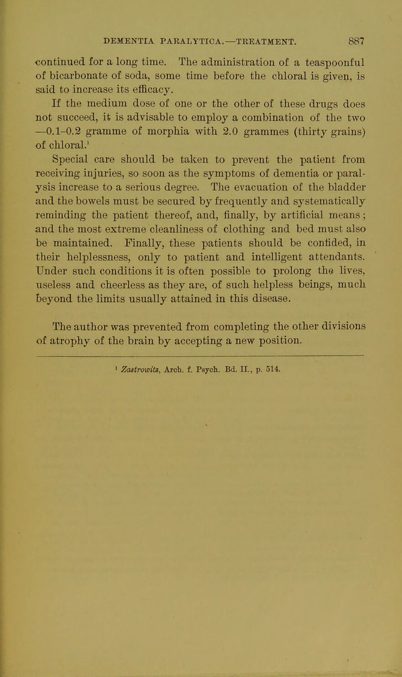 continued for a long time. The administration of a teaspoonful of bicarbonate of soda, some time before the chloral is given, is said to increase its efficacy. If the medium dose of one or the other of these drugs does not succeed, it is advisable to employ a combination of the two —0.1-0.2 gramme of morphia with 2.0 grammes (thirty grains) of chloral.' Special care should be taken to prevent the patient from receiving injuries, so soon as the symptoms of dementia or paral- ysis increase to a serious degree. The evacuation of the bladder and the bowels must be secured by frequently and systematically reminding the patient thereof, and, finally, by artificial means; and the most extreme cleanliness of clothing and bed must also be maintained. Finally, these patients should be confided, in their helplessness, only to patient and intelligent attendants. Under such conditions it is often possible to prolong the lives, useless and cheerless as they are, of such helpless beings, much beyond the limits usually attained in this disease. The author was prevented from completing the other divisions of atrophy of the brain by accepting a new position. ' Zastrowita, Arch. f. Psjcli. Bd. II., p. 514.