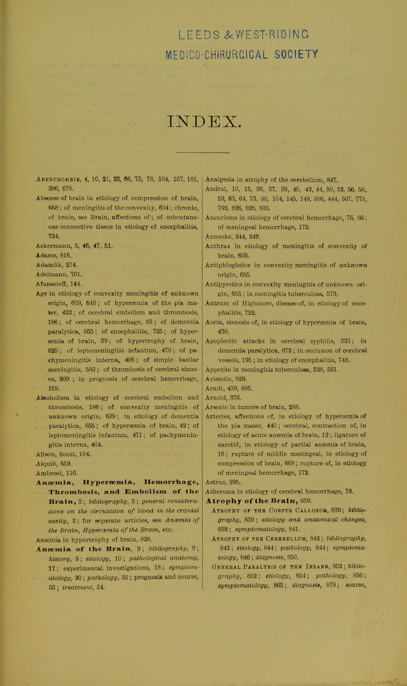 LEEDS <^WEST-RIDING MEDiCO-CHIRURGlCAL SOCIETY INDEX. Abercbombik, 4, 10, 21, 23, 66, 73, 78, 104, 107, 181, 386, 078. Abscess of brain in etiology of compression of brain, (i68; of meningitis of the convexity, 604; chronic, nf brain, sec Brain, affections of; of subcutane- ous connective tissue in etiology of encephalitis, 724. Aokermann, 5, 46, 47, 61. Adams, 816. Ad.imak, 274. Adelmann, 761. Afunasieff, 144. Age in etiology of convexity meningitis of nnknown origin, 639, 648; of hypertemia of the pia ma- ter, 432; of cerebral embolism and thrombosis, 186; of cerebral hemorrhage, 85; of dementia paralytica, 855; of encephalitis, 725; of hyper- remia of brain, 39; of hypertrophy of brain, 825; of leptomeningitis infantum, 470; of pa- chymeningitis interna, 406; of simple basilar meningitis, 583 ; of thrombosis of cerebral sinus- es, 209 ; in prognosis of cerebral hemotrhogo, 159. AJcoholisra in etiology of cerebral embolism and thrombosis, 186; of convexity meningitis of unknown origin, 639; in etiology of dementia paralytica, 855; of hypersemia of brain, 42; of leptomeningitis infantum, 471; of pachymenin- gitis interna, 404. Alison, Bcott, 134. Akjuie, 659. Ambroai, 110. Anoeraia, Hypersemfa, Hemorrhage, Thrombosis, and Embolism of tlie Brain, 3; bUilioaraphy, 3; general considera- tions on the circulation of blood in the cranial cavity, 3; for separatfi articles, see Ancemia of the Uraln, Hi/per<miia of the Brain, etc. Ansemia in hypertrophy of brain, 828. Ansemia of the Brain, 9; bibliography, 9; history, 9; etiology, 10 ; pathological anatomy, 17; experimental investigations, 18; symptom- atology, 20 ; pathology, 30 ; prognosis and course, 33; treatment, 34. Analgesia in atrophy of the cerebellum, 847. Andrul, 10, 15, 36, 87. 39, 40, 42, 44, 50, 52, 56, 58, 59, 63, 64, 73, 88, 104, 145, 149, 3S6, 444, 507, 773, 792. 826, 828, S;«. Aneurifims in etiology of cerebral hemoiThage, 76, 80; of meningeal hemorrhage, 172. Annnske, 244, 249. Anthrax in etiology of meningitis of convexity of brain, 603. Antiphlogistics in convexity meningitis of unknown origin, 655. Antipyretics in convexity meningitis of unknown ori- gin, 655 ; in meningitis tuberculosa, 579. Antrum of Highmore, disease of, in etiology of ence- phalitis, 722. Aorta, stenosis of, in etiology of hypersemia of brain, 438. Apoplectic ottacks in cerebral syphilis, 323; in dementia paralytica, 872; in occlusion of cerebral vessels, 195 ; in etiology of encephalitis, 748. Appetite in meningitis tuberculosa, 628, 531. Aristotle, 829. Amdt, 439, 885. Arnold, 376. Arsenic in tumors of brain, 888. Arteries, affections of, in etiology of hjrperDemia of the pia mater, 440; cerebral, contraction of, in etiology of acute amemia of brain, 12; ligature of carotid, in etiology of partiol anasmia of brain, 16; rupture of middle meningeal, in etiology of compression of brain, 668; rupture of, in etiology of meningeal hemorrhage, 172. Astruc, 295. Atheroma in etiology of cerebral hemorrhage, 73. Atrophy of the Brain, 839. Atkophv of thb Corpds Callosum, 8.39; biblio- graphy, 8.39; etiology and anatomical changes, 8.39; symptomatology, 841. Atrophy of the Ckrbbellum, 842; bibliography, 842 ; etiology, 844: pathology, 844; symptoma- tology, 846; diagnosis, 850. General Paralysis OF thb Insanb, 862; M&tto- graphy, 852; etiology, 854; pathology, 856; symptomatology, 805; diagnosis, 878; ooursc,