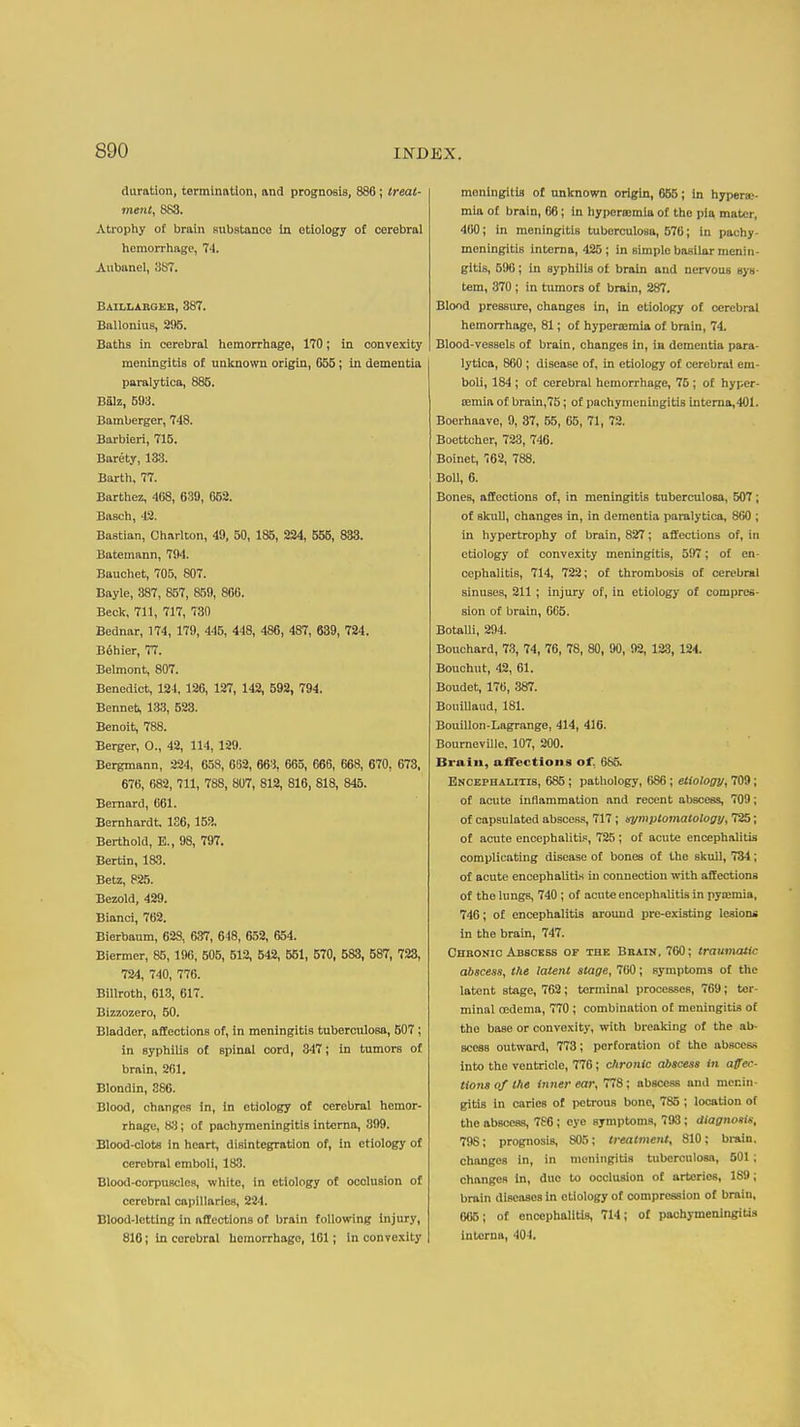 duration, torminntion, and prognosis, 886; treat- ment, 883. Atrophy o£ brain substance in etiology of cerebral hemorrliage, 74. Aubanel, 387. Baillabg^b, 387. Ballonius, 295. Batlis in cerebral liemorrhage, 170; in convexity meningitis of uulcnown origin, 655; in dementia paralytica, 885. Balz, 593. Bamberger, 748. Barbieri, 715. Barety, 13.3. Barth, 77. Barthez, 408, 639, 652. Basch, 42. Bastian, Charlton, 49, 50, 185, 224, 556, 833. Batemann, 794. Bauchet, 705, 807. Bayle, 387, 857, 859, 806. Beck, 711, 717, 730 Bednar, 174, 179, 445, 448, 486, 487, 639, 724. B6hier, 77. Belmont, 807. Benedict, 124. 126, 127, 142, 592, 794. Benneb, 133, 623. Benoit, 788. Berger, O., 42, 114,129. Bergmann, 224, 658, 682, 663, 065, 666, 668, 670, 673, 676, 682, 711, 788, 807, 812, 816, 818, 846. Bernard, 061. Bernhardt. 1S6, 152, Berthold, E., 98, 797. Bertin, 183. Betz, 825. Bezold, 429. Bianci, 702. Bierbanm, 628, 637, 648, 652, 654. Biermer, 85, 190, 606, 612, 542, 561, 570, 683, 587, 723, 724, 740, 776. Billroth, 613, 617. Bizzozero, 50. Bladder, aEEections of, in meningitis tubercnlosa, 507; in syphilis of spinal cord, 347; in tumors of brain, 2fil. Blondin, 386. Blood, changes in, in etiology of cerebral hemor- rhage, 83; of pachymeningitis interna, 399. Blood-clots in heart, disintegration of, in etiology of cerebral emboli, 183. Blood-corpuscles, white, in etiology of occlusion of cerebral capillaries, 224. Blood-letting in aftectlone of brain following injury, 816; in cerebral hemorrhage, 161; in convexity meningitis of unknown origin, 655; in hypera;- mia of brain, 06; in hyperajmia of the pia mater, 400; in meningitis tuberculosa, 570; in pachy- meningitis interna, 425 ; in simple basilar menin- gitis, 590; in syphilis of brain and nervous sys- tem, 370 ; in tumors of brain, 287. Blood pressiire, changes in, in etiology of cerebral hemorrhage, 81; of hyperajmia of brain, 74. Blood-vessels of brain, changes In, ia dementia para- lytica, 860 ; disease of, in etiology of cerebral em- boli, 184 ; of cerebral hemorrhage, 75; of hyper- jeraia of brain,75; of pachymeningitis Interna,401. Boerhaave, 9, 37, 55, 05, 71, 72. Boettcher, 723, 746. Boinet, 762, 788. Boll, 6. Bones, affections of, in meningitis tuberculosa, 607; of skull, changes in, in dementia paralytica, 860 ; in hypertrophy of brain, 827; affections of, in etiology of convexity meningitis, 597; of en- cephalitis, 714, 722; of thrombosis of cerebral sinuses, 211 ; injury of, in etiology of compres- sion of brain, 6G5. Botalli, 294. Bouchard, 7.3, 74, 76, 78, 80, 90, 92, 123, 124. Bouchut, 42, 01. Boudet, 176, 387. Bouillaiid, 181. Bouillon-Lagrange, 414, 416. Bourneville, 107, 200. Brain, aflections of, 685. Encephalitis, 685 ; pathology, 686; etiology, 709; of acute inflammation and recent abscess, 709; of capsulated abscess, 717 ; nymplomatologij, 725; of acute encephalitis, 725 ; of acute encephalitis complicating disease of bones of the skull, 734; of acute encephalitis in connection with affections of the Inngs, 740 ; of acute encephalitis in pyaemia, 746; of encephalitis around pre-existing lesions in the brain, 747. Cheonic Abscess of the Bbain. 760; traumatic abscess, the latent stage, 700; symptoms of the latent stage, 762; terminal processes, 769; ter- minal oedema, 770 ; combination of meningitis of the base or convexity, with breaking of the ab- scess outward, 773; perforation of the abscess into the ventricle, 776; chronic abscess in affec- tions of the inner ear, 778; abscess and menin- gitis in caries of petrous bone, 785 ; location of the abscess, 786; eye symptoms, 793; diagnosis, 798; prognosis, 805; treatmetU, 810; brain, changes in, in meningitis tuberculosa, 501; changes In, due to occlusion of arteries, 189; brain diseases in etiology of compression of brain, 005; of encephalitis, 714; of pachymeningitis interna, 404.