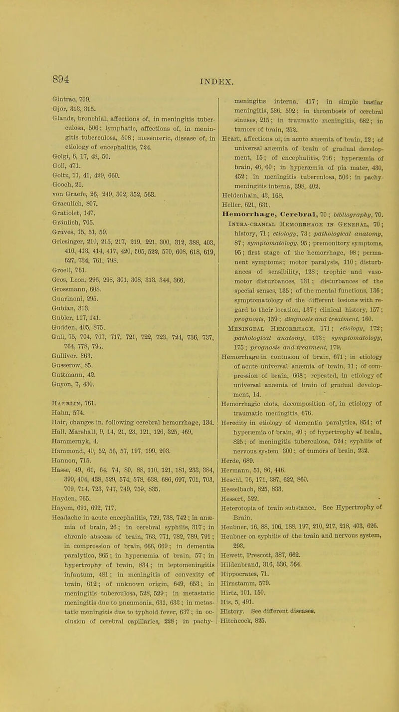 Gintrao, 709. Gjor, 313, 815. Glands, bronohiiil. affections of, in meningitis tnber- culosa, 500; lynipliatic, afEections of, in menin- gitis tuberculosa, 508; mesenteric, disease of, in etiology of encephalitis, 724. Golgi, 6, 17, 48, 50. Goll, 471. Goltz, 11, 41, 429, 660. Gooch, 21. von Graefe, 26, 249, 302, 352, 563. Graeulich, 807. Gratiolet, 147. Griiulich, 705. Graves, 15, 51, 59. Griesinger, 210, 215, 217, 219, 221, 300, 312, 888, 403, 410, 413, 414, 417, 420, 605, 529, 570, 608, 618, 619, 027, 734, 701, 7SIS. Groell, 761. Gros, Leon, 296, 293, 301, 30S, 313, 344, 366. Grossmann, 60S. Guarinoni, 295. Gubian, 313. Gubler, 117,141. Gudden, 405, 875. GuU, 75, 704, 707, 717, 721, 722, 723, liH, 736, 737, 764, 778, 79-.. Gulliver. £63. Gusserow, 85. Guttmann, 42. Guyon, 7, 430. HAKRLrN, 761. Hahn, 574. Hair, changes in, following cerebral hemorrhage, 134. Hall. Marshall, 9, 14, 21, 23, 121, 126, 325, 469. Hammernyk, 4. Hammond, 40, 52, 50, 57, 197, 199, 203. Hannon, 715. I Hasse, 49, 61, 64, 74, 80, 88, 110, 121, 181, 2.33, 384, 399, 404, 438, 529, 574, 578, 638, 686, 697, 701, 703, 709, 714. 72;j, 747, 740, 750, 835. Hayden, 765. Hayem, 691, 692, 717. Headache in acute encephalitis, 729, 738, 742 ; in anoe- mia o£ brain, 26; in cerebral syphilis, 317; in chronic abscess of brain, 763, 771, 782, 789, 791; in compression of brain, 060, 609; in dementia paralytica, 865; in hypertemia of brain, 57; in hypertrophy of brain, 834; in leptomeningitis infantum, 481 ; in meningitis of convexity of brain, 012; of unknown origin, 649, 653; in meningitis tuberculosa, 528, 529 ; in metastatic meningitis duo to pneumonia, 631, 633; in metas- tatic meningitis due to typhoid fever, 637; in oc- clusion of cerebral capillaries, 228; in pachy- meningitis interna. 417; in simple basilar meningitis, 586, 592; in thrombosis of cerebral sinusea, 215; in traumatic meningitip, (182; in tumors of brain, 262. Heart, affections of, in acute ana:mla of brain, 12; of universal aneemia of bruin of gradual develop- ment, 15; of encephalitis, 716 ; hypcrcemia of brain, 46, 60; in hypcraemia of pia mater, 430, 452; in meningitis tuberculosa, 506; in pachy- meningitis interna, 398, 402. Heidenhain, 43, 168. HeUcr. 621, 631. Hemorrliage, Cerebral, 70 ; bOtUography, 70. INTRA-CEANIAI, HEMOBBHAGE IN GENERAL, 70; history, 71; etiology, 73 ; patlinloglcal anatomy, 87; symptomatology, \ premonitory symptoms, 95; first stage of the hemorrhage, 98; perma- nent symptoms; motor paralysis, 110; disturb- ances of sensibility, 128; trophic and vaso- motor disturbances, 131; disturbances of the special senses, 135; of the mental functions. 136; symptomatology of the different lesions with re- gard to their location, 137 ; clinical history, 157; prognosis, 159 : dtngnosis and treatment. ICO. Meningeal Hemorbhage, 171; ttiology, 172; pathological anatomy, 173; symptomatology, 175; prognonU and treatment, 179. Hemorrhage in contusion of brain, 671; in etiology of acute universal anaemia of braiu, 11; of com- pression of brain, 668; repeated, in etiology of universal antemia of brnin of gradual develop- ment, 14. Hemorrhagic clots, decomposition of, in etiology of traumatic meningitis, 676. Heredity in etiology of dementia paralytica, 854; of hyperaemia of brain, 40 ; of hypei-trophy sf brain, 825; of meningitis tuberculosa, 524; syi)hilis of nervous system 300 ; of tumors of brain, 2-52. Herde, 689. Hermann, 61, 86, 446. Heschl, 76, 171, 387, 622, 860. He.s.selbach, 825, 833. Hessert, 522. Heterotopia of brain substance. See Hypertrophy of Brain. Henbner, 16, 88, 106, 188,197, 210, 217, 218, 403, 020. Heubncr on syphilis of the brain and nervous system, 293. Hewett, Prescott, 887, 662. Hildenbrand, 316, 336, S64. Hippocrates, 71. Hirnstamm, 579. Hirtz, 101, 160. His, 5, 491. History. See different discasca. Hitchcock, 826.