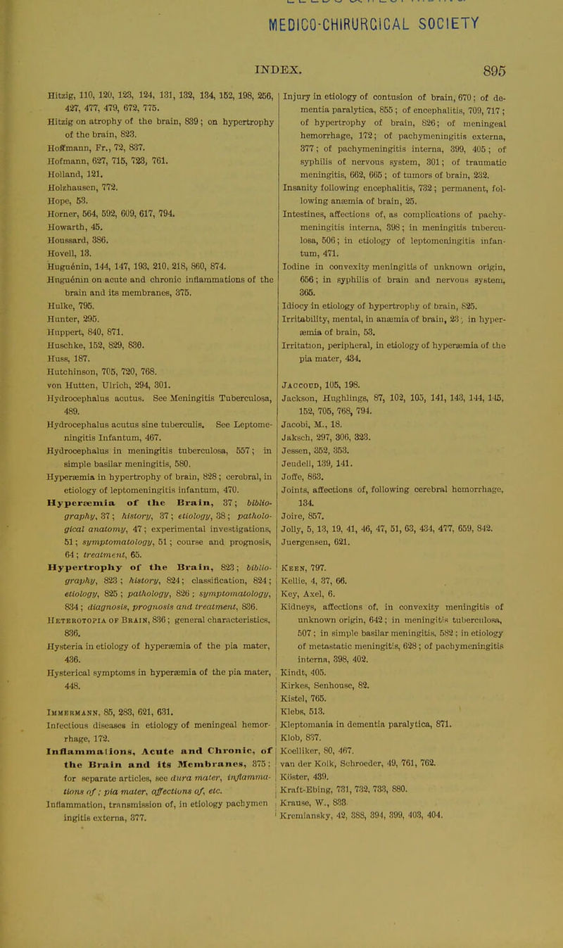 MEDICO-CHIRURCICAL SOCIETY INDEX. 895 Hitzig, no, 120, 123, 124, 181, 132, 134, 1B2, 198, 256, 427, 477, 479, 672, 775. Hitzig on atrophy of the brain, 889; on hypertrophy of the brain, 823. Hoffmann, Fr., 72, 837. llofmann, 627, 715, 723, 761. Holland, 121. Holf.hausen, 772. Hope, 53. Horner, 664, 592, 609, 617, 794. Howarth, 45. Houssard, 386. Hovell, 13. Hiigu6nin, 144, 147, laS. 210, 218, 860, 874. Hngu^nin on acute and chronic inflammations of the brain and its membranes, 376. Hulkc, 795. Hunter, 295. Uuppert, 840, 871. Huschke, 152, 829, 836. Hues, 187. Hutchinson, 705, 720, 768. von Hutten, Ulrich, 294, 301. Hydrocephalus acutus. See Meningitis Tuberculosa, 489. Hydrocephalus acutus sine tuberculis. See Leptome- ningitis Infantum, 467. Hydrocephalus in meningitis tuberculosa, 557; in simple basilar meningitis, 580. Hypersemia in hypertrophy of brain, 828 ; cerebral, in etiology of leptomeningitis infantum, 470. Hypersemia of the Brain, 37; biblio- graphy^ 37; history, 37; etiology, 38; patholo- gical anatomy, 47; experimental investigations, 51; symptomatology, 51; course and prognosis, 64; treatment, 65. HypertropUy of the Brain, 823; biblio- yraphy, 823; history, 824; classification, 824; etiology, 825 ; pathology, 826 ; symptomatology, 834 ; diagnosis, prognosis and treatment, 836. Hetebotopia of Brain, 836; general charncteristics, a36. Hysteria in etiology of hypersemia of the pia mater, 4.36. Hysterical symptoms in hypersemia of the pia mater, 448. I I IMMERMANN, 85, 283, 621, 631. j Inrectious diseases in etiology of meningeal hemor- , rhage, 172. j Inflammalions, Acute and Chronic, of the Bruin and Its Membranes, 875: j for separate articles, see dura mater, injlamma- \ ttons of; pia mater, affectium of, etc. | Inflammation, transmission of, in etiology pachymcn | ingitis externa, 877. ' Injury in etiology of contusion of brain, 670; of de- mentia paralytica, 855; of encephalitis, 709, 717 ; of hypertrophy of brain, 826; of meningeal hemorrhage, 172; of pachymeningitis externa, 377; of pachymeningitis interna, 399, 405; of syphUis of nervous system, 301; of traumatic meningitis, 662, 065 ; of tumors of brain, 232. Insanity following encephalitis, 732; permanent, fol- lowing anajmia of brain, 25. Intestines, affections of, as complications of pachj'- meningitis interna, 898; in meningitis tubercu- losa, 500; in etiology of leptomeningitis nifan- tum, 471. Iodine in convexity meningitis of unknown origin, 656; in syphilis of brain and nervous system, 366. Idiocy in etiology of hypertrophy of brain, 825. Irritability, mental, in amemia of brain, 23; in hyper- iemia of brain, 53. Irritation, peripheral, in etiology of hypersemia of the pia mater, 434. Jaccocd, 105, 198. Jackson, HughJings, 87, 102, 105, 141, 143, 144, 115, 152, 705, 768, 794. Jacobi, M., 18. Jttksch, 297, 300, 323. Jessen, 352, 353. Jeudcll, 139, 141. JofEe, 863. Joints, affections of, following cerebral hemorrhage, 134. Joire, 857. JoUy, 5, 13, 19, 41, 46, 47, 51, 63, 434, 477, 659, 842. Juergenseu, 621. Keen, 797. Kellie, 4, 37, 66. Key, Axel, 6. Kidneys, affections of. in convexity meningitis of unknown origin, 642; in meningitis tuberculosa, 507; in simple basilar meningitis, 582 : in etiology of metastatic meningitis, 628; of pachymeningitis interna, 398, 402. Kindt, 405. Kirkes, Senhouse, 82. Kistel, 765. Klebs, 513. Kleptomania in dementia paralytica, 871. Klob, 837. Koelliker, SO, 467. van der Kolk, Schroeder, 49, 761, 762. Kiister, 439. Kraft-Ebing, 731, 732, 733, 880. Kniuse, W., 888. Kremiansky, 42, 888, 894, 899, 403, 404.
