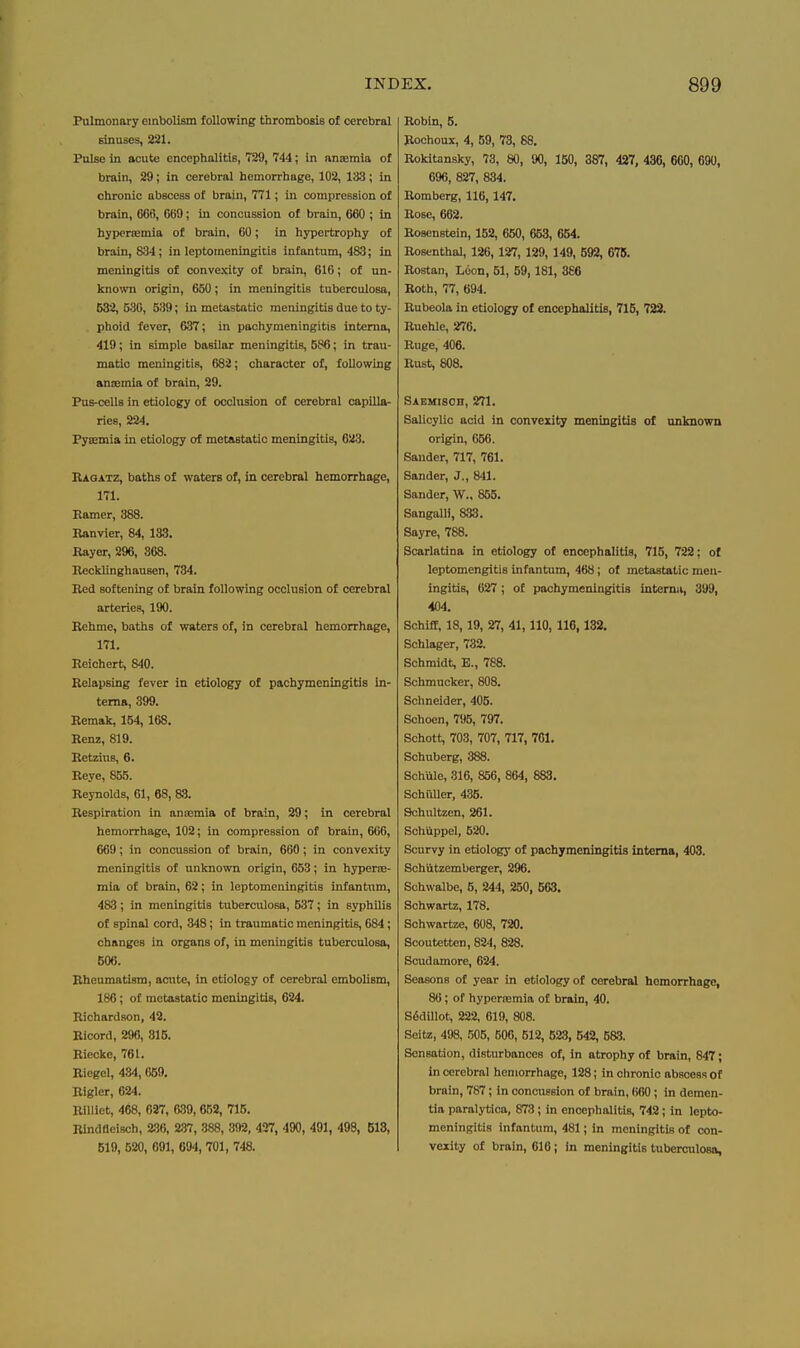 Pulmonary embolism following thrombosis of cerebral sinuses, 231. Poise in acute encephalitis, 729, 744; in ansemia of brain, 29; in cerebral hemorrhage, 102, 133; in chronic abscess of brain, 771; in compression of brain, 666, 669; in concussion of brain, 660 ; in hypersemia of brain, 60; in hypertrophy of brain, 834; in leptomeningitis infantum, 483; in meningitis of convexity of brain, 616; of un- known origin, 650; in meningitis tuberculosa, 532, 530, 539; in metastatic meningitis due to ty- phoid fever, 637; in pachymeningitis interna, 419; in simple basilar meningitis, 586; in trau- matic meningitis, 682; character of, following anssmia of brain, 29. Pus-cells in etiology of occhxsion of cerebral capilla- ries, 224. Fycemia in etiology of metastatic meningitis, 623. HAOiLTz, baths of waters of, in cerebral hemorrhage, 171. Ramer, 388. Ranvier, 84, 133. Rayer, 296, 368. Recklinghausen, 734. Red softening of brain following occlusion of cerebral arteries, 190. Rehme, baths of waters of, in cerebral hemorrhage, 171. Reichert, 840. Relapsing fever in etiology of pachymeningitis In- terna, 399. Remak, 154, 168. Renz, 819. Retzius, 6. Reye, 865. Reynolds, 61, 68, 83. Respiration in anaemia of brain, 29; in cerebral hemorrhage, 102; in compression of brain, 666, 669; in concussion of brain, 660; in convexity meningitis of unknown origin, 653; in hyperoe- mia of brain, 62; in leptomeningitis infantum, 483; in meningitis tuberculosa, 537; in syphilis of spinal cord, 348; in traumatic meningitis, 684; changes in organs of, in meningitis tuberculosa, 506. Rheumatism, acnte, in etiology of cerebral embolism, 186; of metastatic meningitis, 624. Richardson, 42. Ricord, 296, 815. Riecke, 761. Riegcl, 434, 669. Rigler, 624. RiUiet, 468, 027, 639,652, 716. Bindfleisch, 236, 2-37, -388, 392, 427, 490, 491, 498, 518, 619, 520, 691, 694, 701, 748. Robin, 5. Rochoux, 4, 59, 73, 88. Rokitansky, 73, 80, 90, 150, 387, 427, 436, 660, 690, 696, 827, 834. Romberg, 116,147. Rose, 662. Rosenstein, 162, 660, 653, 664. Rosenthal, 126, 127, 129, 149, 592, 678. Rostan, Loon, 51, 59, 181, 3£6 Roth, 77, 694. Rubeola in etiology of encephalitis, 716, 722. Ruehle, 276. Ruge, 406. Rust, 808. Saemisoh, 271. Salicylic acid in convexity meningitis of unknown origin, 666. Sander, 717, 761. Sander, J., 841. Sander, W., 865. SangalK, 833. Sayre, 788. Scarlatina in etiology of encephalitis, 716, 722; ol leptomengitis infantum, 468; of metastatic men- ingitis, 627; of pachymeningitis interna, 399, 404. Schiff, 18,19, 27, 41,110, 116,132. Schlager, 732. Schmidt, E., 788. Schmucker, 808. Schneider, 406. Schoen, 796, 797. Schott, 703, 707, 717, 701. Schuberg, 388. Schule, 316, 856, 864, 883. Schfdler, 435. Schultzen, 261. Schiippel, 520. Scurvy in etiology of pachymeningitis interna, 403. Schutzemberger, 296. Schwalbe, 6, 244, 250, 563. Schwartz, 178. Schwartze, 608, 720. Scoutetten, 824, 828. Scudamore, 624. Seasons of year in etiology of cerebrsJ hemorrhage, 86; of hyperiemia of brain, 40. S6dUlot, 222, 619, 808. Seitz, 498, .'505, 600, 512, 623, 542, 583. Sensation, disturbances of, in atrophy of brain, 847; in cerebral hemorrhage, 128; in chronic abscess of brain, 787; in concussion of brain, 660 ; in demen- tia paralytica, 873; in encephalitis, 742; in lepto- meningitis infantum, 481; in meningitis of con- vexity of brain, 616; in meningitis tuberculosa.