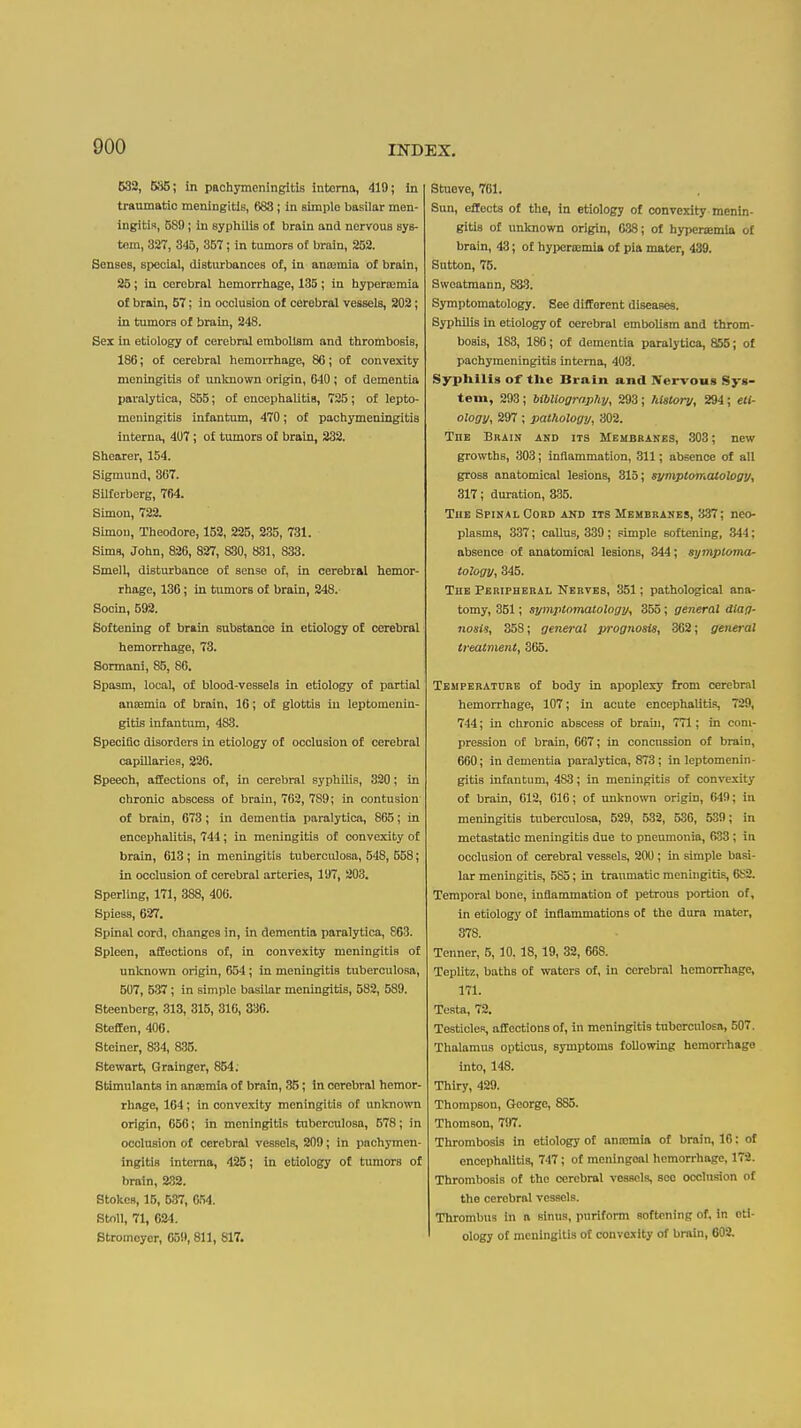 632, 5S5; in pachymeningitis interna, 419; in traumatic meningitis, 683; in simple basilar men- ingitis, 589; in sypliilis of brain and nervous sys- tem, 827, 345, 357; in tumors of brain, 252. Senses, special, distiurbances of, in anosmia of brain, 25; in cerebral liemorrliage, 135 ; in hyperaimia of brain, 57: in occlusion of cerebral vessels, 202; in tumors of brain, 248. Sex in etiology of cerebral embolism and thrombosis, 186; of cerebral hemorrhage, 86; of convexity meningitis of unlmown origin, 640 ; of dementia paralytica, 855; of encephalitis, 725; of lepto- meningitis infantum, 470; of pachymeningitis interna, 407; of tumors of brain, 232. Shearer, 154. Signiund, 307. Silforberg, 764. Simon, 722. Simon, Theodore, 152, 225, 235, 731. Sims, John, 826, 827, 830, 831, 833. Smell, disturbance of sense of, in cerebral hemor- rhage, 136; in tumors of brain, 248. Socin, 592. Softening of brain substance in etiology of cerebral hemorrhage, 73. Sormani, 85, 86. Spasm, local, of blood-vessels in etiology of partial ancemia of brain, 16; of glottis in leptomenin- gitis infantum, 483. Specific disorders in etiology of occlusion of cerebral capillaries, 226. Speech, affections of, in cerebral syphilis, 320; in chronic abscess of brain, 762, 789; in contusion of brain, 673 ; in dementia paralytica, 865; in encephalitis, 744; in meningitis of convexity of brain, 613; in meningitis tuberculosa, 548, 658; in occlnsion of cerebral arteries, 197, 203. Sperling, 171, 388, 400. Spiess, 627. Spinal cord, changes in, in dementia paralytica, 863. Spleen, affections of, in convexity meningitis of unknown origin, 654; in meningitis tuberculosa, 507, 537; in simple basilar meningitis, 582, 589. Steenberg, 313, 315, 310, 336. StefEen, 400. Steiner, 834, a35. Stewart, Grainger, 854; Stimulants in ansemia of brain, 35; in cerebral hemor- rhage, 164; in convexity meningitis of unknown origin, 666; in meningitis tuberculosa, 578; in occlusion of cerebral vessels, 209; in pachymen- ingitis interna, 425; in etiology of tumors of brain, 2.32. Stokes, 15, 537, 654. StoU, 71, 024. Stromoyor, 651), 811, 817. Stueve, 761. Sun, effects of the, in etiology of convexity menin- gitis of unknown origin, 038; of hyperaemia of brain, 43; of hypcrtemia of pla mater, 439. Sutton, 76. Swoatmann, 833. Symptomatology. See different diseases. Syphilis in etiology of cerebral embolism and throm- bosis, 183, 186; of dementia paralytica, 855; of pachymeningitis interna, 403. Syphilis of the Brain and Nervous Sys- tem, 293; bibliography, 293; history, 294; eli- ology, 297 ; pathology, 302. The Brain and its Membranes, 303; new growths, 303; inflammation, 311; absence of all gross anatomical lesions, 316; symptomatology, 317; duration, 335. TnE Spinal Cord akd its Membranes, 337; neo- plasms, 337; callus, 339; simple softening, 344; absence of anatomical lesions, 344; symptoma- tology, 345. The Peripheral Nerves, 351; pathological ana- tomy, 351; symptomatology, 355; general diag- nosis, 358; general prognosis, 362; general treatment, 305. Temperature of body in apoplexy from cerebral hemorrhage, 107; in acute encephalitis, 729, 744; in chronic abscess of braui, 771; in com- pression of brain, 067; in concussion of brain, 660; in dementia paralytica, 873; in leptomenin- gitis infantum, 483; in meningitis of convexity of brain, 612, 616; of unknown origin, 649; in meningitis tuberculosa, 529, 532, 536, 539; in metastatic meningitis due to pneumonia, 633; in occlusion of cerebral vessels, 200 ; in simple basi- lar meningitis, .585; in tranmatic menhigitis, 6K2. Temporal bone, inflammation of petrous portion of, in etiology of inflammations of the dura mater, 378. Tenner, 5, 10. 18,19, 32, 668. Teplitz, baths of waters of, in cerebral hemorrhage, 171. Testa, 72. Testicles, affections of, in meningitis tuberculosa, 507. Thalamus opticus, symptoms following hemorrhage into, 148. Thiry, 429. Thompson, George, 885. Thomson, 797. Thrombosis in etiology of ana:mia of brain, 16: of encephalitis, 747; of meningeal hemorrhage, 172. Thrombosis of the cerebral vessels, see occlusion of the cerebral vessels. Thrombus in a sinus, puriform softening of, in eti- ology of meningitis of convexity of brain, 602.