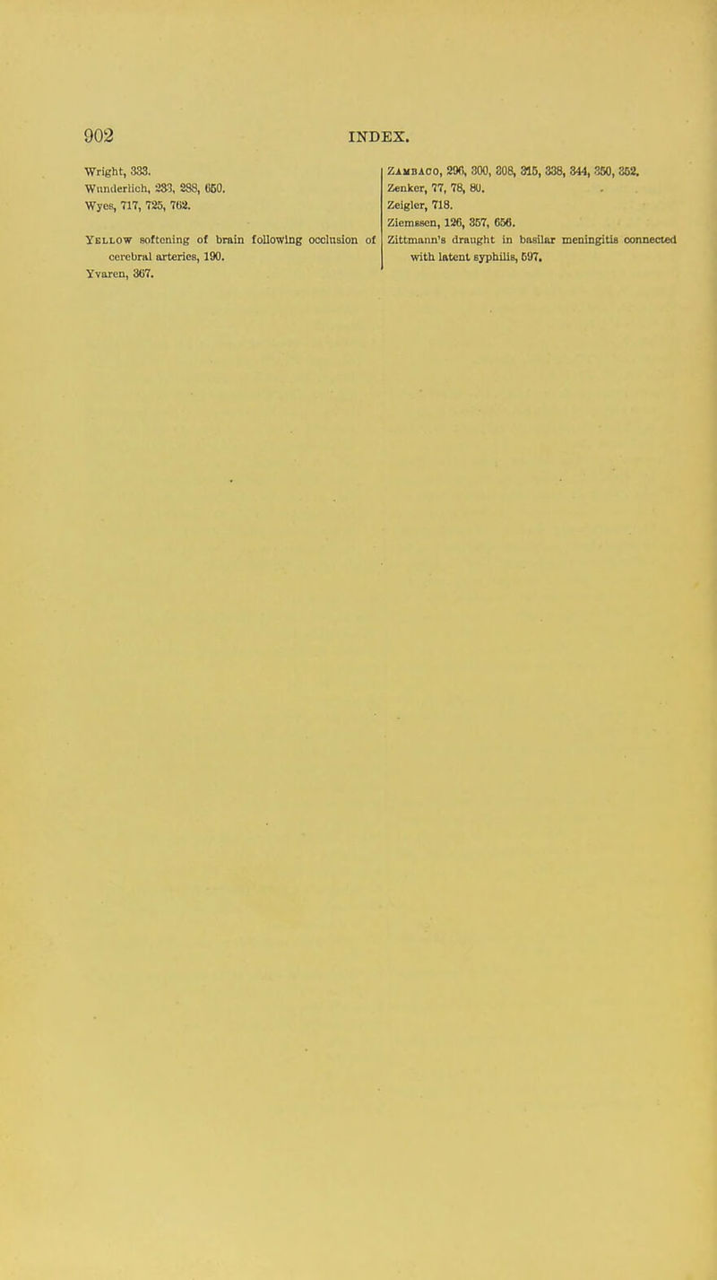 Wright, 333. Wiiiuleriich, 233, 888, 050. Wyes, 717, 725, 762. Yellow Boftcning of brain following occlusion of cerebral arteries, 190. Yvaren, 307. Zambaoo, 200, 300, 308, 315, 338, 344, 350, 352. Zenker, 77, 78, 80. Zelgler, 718. Ziemsscn, 126, 357, 656. Zittmann's draught in basilar meningitis connected with latent syphilis, 5U7.