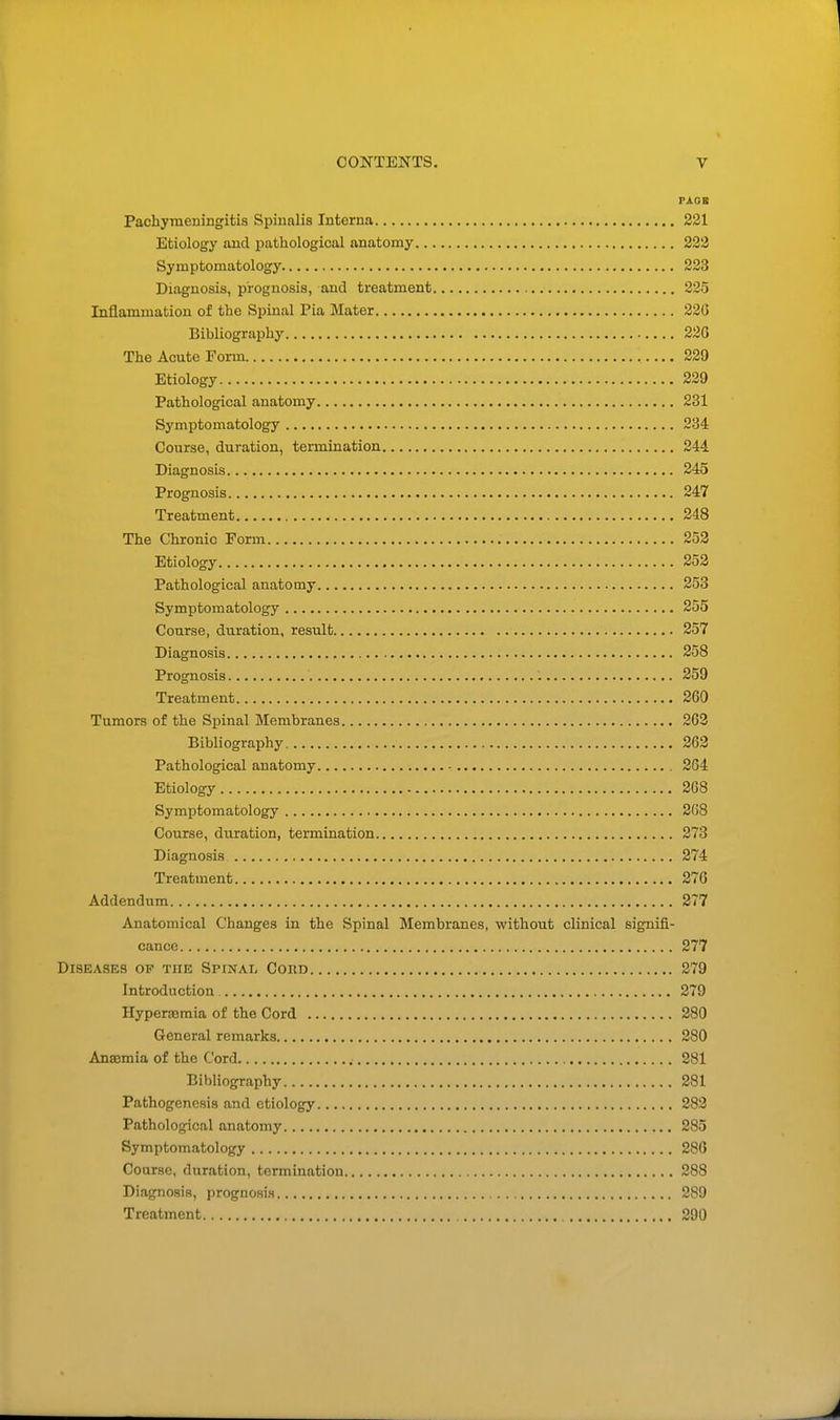 PAGE Pachymeningitis Spinalis Interna 221 Etiology and pathological anatomy 222 Symptomatology 223 Diagnosis, prognosis, and treatment 225 Inflammation of the Spinal Pia Mater 220 Bibliography 226 The Acute Form 229 Etiology 229 Pathological anatomy 231 Symptomatology 234 Course, duration, termination 244 Diagnosis 245 Prognosis 247 Treatment 248 The Chronic Form 252 Etiology 252 Pathological anatomy 253 Symptomatology 255 Course, duration, result 257 Diagnosis 258 Prognosis 259 Treatment 260 Tumors of the Spinal Membranes 263 Bibliography 262 Pathological anatomy 264 Etiology 208 Symptomatology 208 Course, duration, termination 273 Diagnosis 274 Treatment 276 Addendum 277 Anatomical Changes in the Spinal Membranes, without clinical signifi- cance 277 Diseases of tub Spinal Cord 279 Introduction 279 Hyperajmia of the Cord 280 General remarks 280 Anaemia of the Cord 281 Bibliography 281 Pathogenesis and etiology 282 Pathological anatomy 285 Symptomatology 286 Course, duration, termination 288 Diagnosis, prognosis , 289 Treatment 290