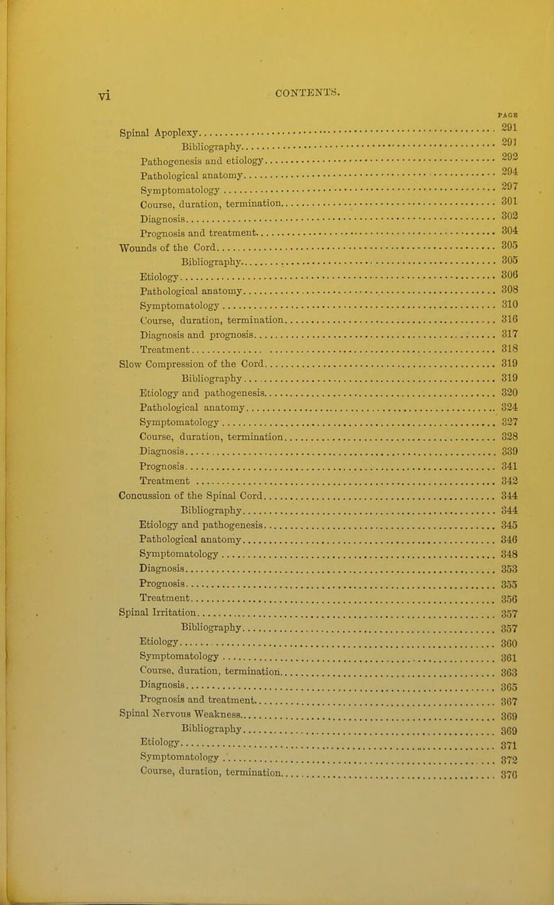 PAGE 291 Spinal Apoplexy Bibliography Pathogenesis and etiology Pathological anatomy Symptomatology Course, duration, termination 301 Diagnosis 303 Prognosis and treatment 304 Wounds of the Cord 305 Bibliography 305 Etiology 306 Pathological anatomy 308 Symptomatology 310 Course, duration, termination 316 Diagnosis and prognosis 317 Treatment 318 Slow Compression of the Cord 319 Bibliography 319 Etiology and pathogenesis 320 Pathological anatomy 324 Symptomatology 327 Course, duration, termination 328 Diagnosis 339 Prognosis 341 Treatment 342 Concussion of the Spinal Cord 344 Bibliography 344 Etiology and pathogenesis 345 Pathological anatomy 346 Symptomatology 348 Diagnosis 353 Prognosis 355 Treatment 356 Spinal Irritation 357 Bibliography 357 Etiology 360 Symptomatology 361 Course, duration, termination 363 Diagnosis 365 Prognosis and treatment 367 Spinal Nervous Weakness 369 Bibliography 369 Etiology Symptomatology _ _ 3170 Course, duration, termination 376