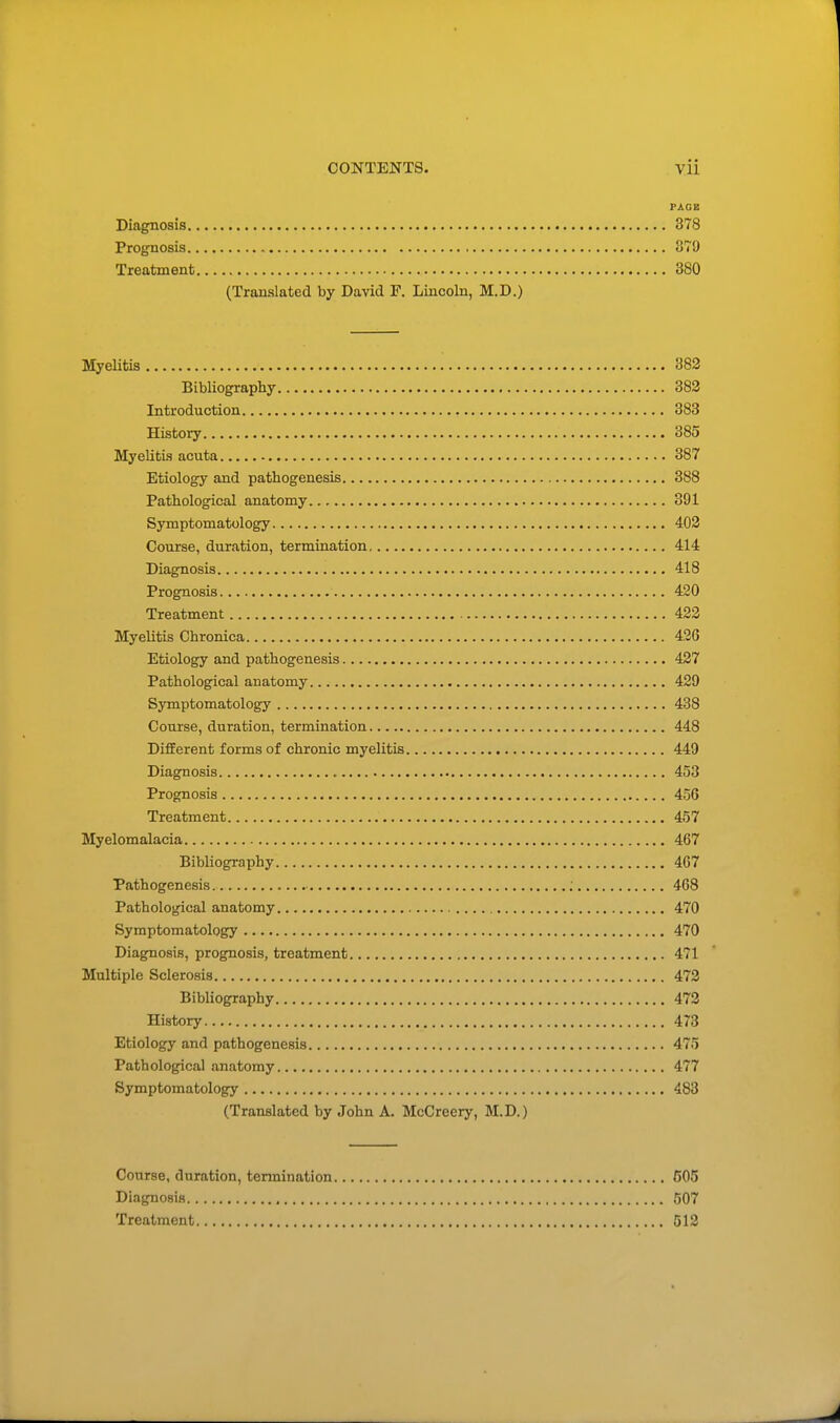 PAGE Diagnosis 378 Prognosis 879 Treatment 380 (Translated by David F. Lincoln, M.D.) Myelitis 382 Bibliography 382 Introduction 383 History 385 Myelitis acuta 387 Etiology and pathogenesis 388 Pathological anatomy.., 391 Symptomatology 402 Course, duration, termination 414 Diagnosis 418 Prognosis 420 Treatment 422 Myelitis Chronica 426 Etiology and pathogenesis 427 Pathological anatomy 429 Symptomatology 438 Course, duration, termination 448 Different forms of chronic myelitis 449 Diagnosis 453 Prognosis 456 Treatment 457 Myelomalacia 467 Bibliography 467 Pathogenesis 468 Pathological anatomy 470 Symptomatology 470 Diagnosis, prognosis, treatment 471 Multiple Sclerosis 472 Bibliography 472 History 473 Etiology and pathogenesis 475 Pathological anatomy 477 Symptomatology 483 (Translated by John A. McCreery, M.D.) Course, duration, termination 605 Diagnosis 507 Treatment 512
