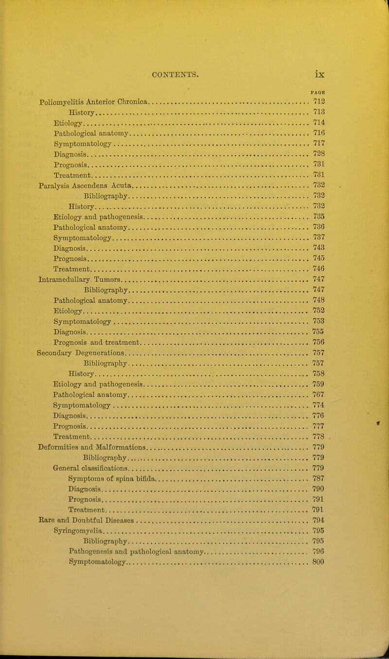 PAGE Poliomyelitis Anterior Chronica 712 History 713 Etiology 714 Pathological anatomy 716 Symptomatology 717 Diagnosis 728 Prognosis 731 Treatment 731 Paralysis Ascend ens Acuta 732 Bibliography 732 History 732 Etiology and pathogenesis 735 Pathological anatomy 736 Symptomatology 737 Diagnosis 743 Prognosis 745 Treatment 746 Intramedullary Tumors 747 Bibliography 747 Pathological anatomy 748 Etiology 752 Symptomatology 753 Diagnosis 755 Prognosis and treatment 756 Secondary Degenerations 757 Bibliography 757 History 758 Etiology and pathogenesis 759 Pathological anatomy 767 Symptomatology 774 Diagnosis 776 Prognosis 777 Treatment 778 Deformities and Malformations 779 Bibliography , 779 General classifications 779 Symptoms of spina bifida 787 Diagnosis 790 Prognosis 791 Treatment 791 Rare and Doubtful Diseases 794 Syringomyelia 795 Bibliography 795 Pathogenesis and pathological anatomy 796 Symptomatology 800