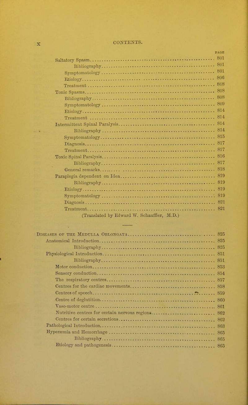 PAGE Saltatory Spasm Bibliography 801 Symptomatology Etiology 808 Treatment 808 Tonic Spasms 808 Bibliography 808 Symptomatology 809 Etiology 814 Treatment 814 Intermittent Spinal Paralysis 814 Bibliography 814 Symptomatology 815 Diagnosis 817 Treatment 817 Toxic Spinal Paralysis 816 Bibliography 817 General remarks 818 Paraplegia dependent on Idea 819 Bibliography 819 Etiology 819 Symptomatology 819 Diagnosis 821 Treatment 821 (Translated by Edward W. Schauffler, M.D.) Diseases of toe Medulla Oblongata 825 Anatomical Introduction 825 Bibliogra,phy 825 Physiological Introduction 851 Bibliography 851 Motor conduction 853 Sensory conduction 854 The respiratory centres 857 Centres for the cardiac movements 858 Centres of speech 859 Centre of deglutition , 860 Vaso-motor centre 801 Nutritive centres for certain nervous regions 863 Centres for certain secretions 862 Pathological Introduction 863 Hyperemia and Hemorrhage 865 Bibliography 865 Etiology and pathogenesis 865