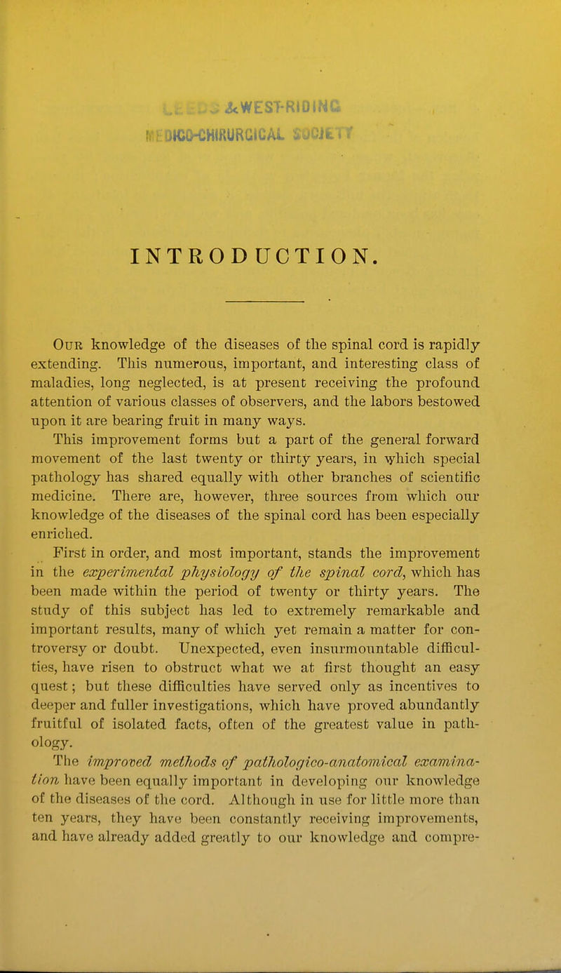 MhOICO-CHmURGICAL SOCJii f INTRODUCTION. Our knowledge of the diseases of the spinal cord is rapidly extending. This numerous, important, and interesting class of maladies, long neglected, is at present receiving the profound attention of various classes of observers, and the labors bestowed upon it are bearing fruit in many ways. This improvement forms but a part of the general forward movement of the last twenty or thirty years, in -vyhich special pathology has shared equally with other branches of scientific medicine. There are, however, three sources from which our knowledge of the diseases of the spinal cord has been especially enriched. First in order, and most important, stands the improvement in the experimental physiology of the spinal cord, which has been made within the period of twenty or thirty years. The study of this subject has led to extremely remarkable and important results, many of which yet remain a matter for con- troversy or doubt. Unexpected, even insurmountable difficul- ties, have risen to obstruct what we at first thought an easy quest; but these difficulties have served only as incentives to deeper and fuller investigations, which have proved abundantly fruitful of isolated facts, often of the greatest value in path- ology. The improved methods of pathologico-anatomical examina- tion have been equally important in developing our knowledge of the diseases of the cord. Although in use for little more than ten years, they have been constantly receiving improvements, and have already added greatly to our knowledge and compre-