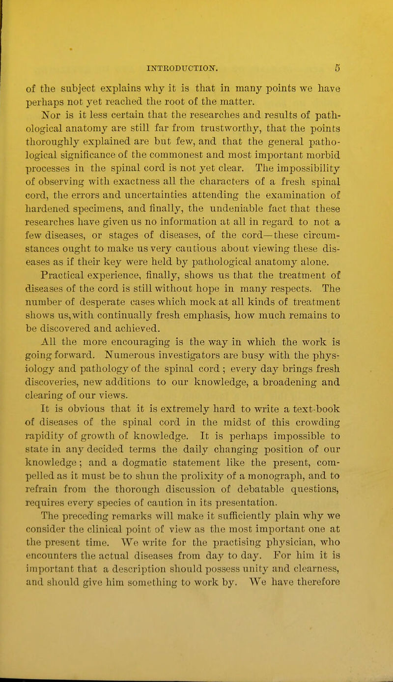 of the subject explains why it is that in many points we have perhaps not yet readied the root of the matter. Nor is it less certain that the researches and results of path- ological anatomy are still far from trustworthy, that the points thoroughly explained are but few, and that the general patho- logical significance of the commonest and most important morbid processes in the spinal cord is not yet clear. The impossibility of observing with exactness all the characters of a fresh spinal cord, the errors and uncertainties attending the examination of hardened specimens, and finally, the undeniable fact that these researches have given us no information at all in regard to not a few diseases, or stages of diseases, of the cord—these circum- stances ought to make us very cautious about viewing these dis- eases as if their key were held by pathological anatomy alone. Practical experience, finally, shows us that the treatment of diseases of the cord is still without hope in many respects. The number of desperate cases which mock at all kinds of treatment shows us,with continually fresh emphasis, how much remains to be discovered and achieved. All the more encouraging is the way in which the work is going forward. Numerous investigators are busy with the phys- iology and pathology of the spinal cord ; every daiy brings fresh discoveries, new additions to our knowledge, a broadening and clearing of our views. It is obvious that it is extremely hard to write a text-book of diseases of the spinal cord in the midst of this crowding rapidity of growth of knowledge. It is perhaps impossible to state in any decided terms the daily changing position of our knowledge; and a dogmatic statement like the present, com- pelled as it must be to shun the prolixity of a monograph, and to refrain from the thorough discussion of debatable questions, requires every species of caution in its presentation. The preceding remarks will make it sufficiently plain why we consider the clinical point of view as the most important one at the present time. We write for the practising physician, who encounters the actual diseases from day to day. For him it is important that a description should possess unity and clearness, and should give him something to work by. We have therefore