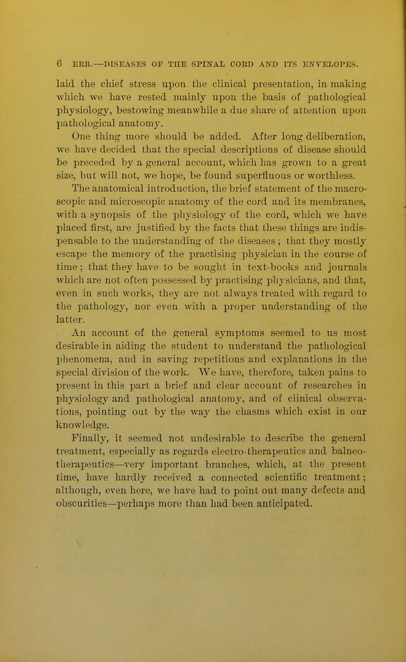 laid the chief stress upon the clinical presentation, in making which we have rested mainly upon the basis of pathological physiology, bestowing meanwhile a due share of attention upon pathological anatomy. One thing more should be added. After long deliberation, we have decided that the special descriptions of disease should be preceded by a general account, which has grown to a great size, but will not, M^e hope, be found superfluous or worthless. The anatomical introduction, the brief statement of the macro- scopic and microscopic anatomy of the cord and its membranes, with a synopsis of the physiology of the cord, which we have placed first, are justified by the facts that these things are indis- pensable to the understanding of the diseases ; that they mostly escape the memory of the practising physician in the course of time; that they have to be sought in text-books and journals which are not often possessed by practising physicians, and that, even in such works, they are not always treated with regard to the patholog}^, nor even with a proper understanding of the latter. An account of the general symptoms seemed to us most desirable in aiding the student to understand the pathological phenomena, and in saving repetitions and explanations in the special division of the work. We have, therefore, taken pains to present in this part a brief and clear account of researches in physiology and pathological anatomy, and of clinical observa- tions, pointing out by the way the chasms which exist in our knowledge. Finally, it seemed not undesirable to describe the general treatment, especially as regards electro-therapeutics and balneo- therapeutics—very important branches, which, at the present time, have hardly received a connected scientific treatment; although, even here, we have had to point out many defects and obscurities—perhaps more than had been anticipated.