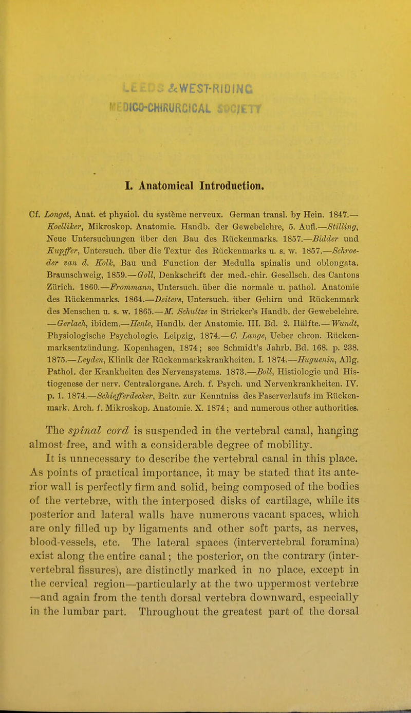 niCO-CHIRURCICAL ii/C|ETr L Anatomical Introduction. Cf. Longet, Anat. et physiol. du systfeme nerveux. German transl. by Hein. 1847.— Koelliker, Mikroskop. Anatomie. Handb. der Gewebelehre, 5. Aufl.—Stilling, Neue Untersuchungen iiber den Bau des Riickenmarks. 1857.—Bidder uud Kupffer, Untersuch. iiber die Textur des Ruckenmarks u. s. w. 1857.—Schroe- der van d. Kollc, Bau und Function der Medulla spinalis und oblongata. Braunschweig, 1859.—Goll, Denkschrift der med.-chii-. Gesellsch. des Cantons Zurich. 1860.—Frommann, Untersuch. uber die normale u. jiathol. Anatomie des Riickenmarks. 1864.—Beiters, Untersuch. iiber Geliirn und Riickenmark des Menschen u. s. w. 1865.—M. Schultze in Strieker's Handb. der Gewebelehre. —Gerlach, ibidem.—Henle, Handb. der Anatomie. HI. Bd. 2. Halfte.— Wu7idt, Physiologische Psychologie. Leipzig, 1874.—G. Lange, Ueber chron. Riicken- marksentziindung. Kopenhagen, 1874; see Schmidt's Jahrb. Bd. 168. p. 238, 1875.—Leyden, Klinik der Rlickenmarkskrankheiten. I. 1874.—Huguenin, Allg. Pathol, der Krankheiten des Nervensystems. 1873.—Boll, Histiologie und His- tiogenese der uerv. Centralorgane. Arch. f. Psych, und Nervenkrankheiten. IV. p. 1. 1874.—Schiefferdecker, Beitr. zur Kenntniss des Faserverlaufs im Riicken- mark. Arch. f. Mikroskop, Anatomie. X. 1874; and numerous other authorities. The spinal cord is suspended in the vertebral canal, hanging almost free, and with a considerable degree of mobility. It is unnecessary to describe the vertebral canal in this place. As points of practical importance, it may be stated that its ante- rior wall is perfectly firm and solid, being composed of the bodies of the vertebrfB, with the interposed disks of cartilage, while its posterior and lateral walls have numerous vacant spaces, which are only filled up by ligaments and other soft parts, as nerves, blood-vessels, etc. The lateral spaces (intervertebral foramina) exist along the entire canal; the posterior, on the contrary (inter- vertebral fissures), are distinctly marked in no place, except in the cervical region—particularly at the two uppermost vertebrte —and again from the tenth dorsal vertebra downward, especially in the lumbar part. Throughout the greatest part of the dorsal