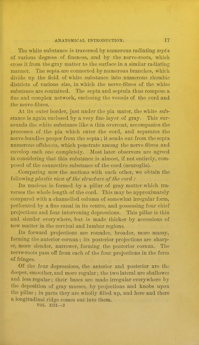 The white substance is traversed by numerous radiating septa of various degrees of fineness, and by the nerve-roots, whicli cross it from the gray matter to tlie surface in a similar radiating manner. Tlie septa are connected by numerous branches, whicli divide up the held of white substance into numerous rhombic districts uf various size, in which the nerve-fibres of the white substance are contained. The septa and septula thus compose a tine and complex network, enclosing the vessels of the cord and the nerve-fibres. At its outer border, just under the pia mater, the white sub- stance is again enclosed by a very fine layer of gray. This sur- sounds the white substance like a thin overcoat, accompanies the processes of the pia which enter the cord, and separates the nerve-bundles proper from the septa; it sends out from the septa numerous offshoots, which penetrate among the nerve-fibres and envelop each one completely. Most later observers are agreed in considering that this substance is almost, if not entirely, com- posed of the connective substance of the cord (neuroglia). . Comparing now the sections with each other, we obtain the following plastic view of the structure of the cord : Its nucleus is formed by a pillar of gray matter which tra- verses the whole length of the cord. This may be approximately compared with a channelled column of somewhat irregular fonuj perforated by a fine canal in its centre, and j)ossessing four chief projections and four intervening depressions. This pillar is thin and slender everywhere, but is made thicker by accessions of new matter in the cervical and lumbar regions. Its forward projections are rounder, broader, more massy^ forming the anterior cornua ; its posterior projections are sharp- er, more slender, narrower, forming the posterior cornua. The nerve-roots pass off from each of the four projections in the form of fringes. Of the four depressions, the anterior and posterior are the deeper, smoother, and more regular; the two lateral are shallower and less regular; their bases are made irregular everywhere by the deposition of gray masses, by projections and knobs upon the pillar ; in parts they are wliolly filled up, and here and there a longitudinal ridge comes out into them. VOL. XIIL—2
