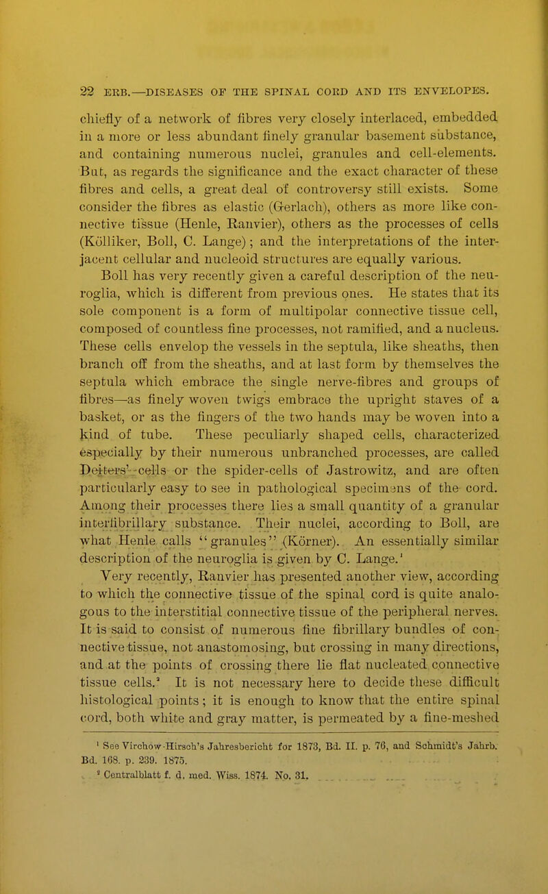 chiefly of a network of fibres very closely interlaced, embedded in a more or less abundant finely granular basement siibstance, and containing numerous nuclei, granules and cell-elements. Bat, as regards tlie significance and the exact character of these fibres and cells, a great deal of controversy still exists. Some consider the fibres as elastic (Gerlach), others as more like con- nective tissue (Henle, Eanvier), others as the processes of cells (Kolliker, Boll, C. Lange); and the interpretations of the inter- jacent cellular and nucleoid structures are equally various. Boll has very recently given a careful description of the neu- roglia, which is different from previous ones. He states that its sole component is a form of multipolar connective tissue cell, composed of countless fine processes, not ramified, and a nucleus. These cells envelop the vessels in the septula, like sheaths, then branch off from the sheaths, and at last form by themselves the septula which embrace the single nerve-fibres and groups of fibres—as finely woven twigs embrace the upright staves of a basket, or as the fingers of the two hands may be woven into a kind of tube. These peculiarly shaped cells, characterized especially by their numerous unbranched processes, are called Deifcers'-celis or the spider-cells of Jastrowitz, and are often particularly easy to see in pathological specimans of the cord. Among their processes there lies a small quantity of a granular interlibrillary substance. Their nuclei, according to Boll, are what Henle calls  granules (Kdrner). An essentially similar description of the neuroglia is given by C. Lange.' Very recently, Ranvier has presented another view, according to which the connective tissue of the spinal cord is quite analo- gous to the interstitial connective tissue of the peripheral nerves. It is said to consist of numerous fine fibrillary bundles of con- nective tissue, not anastomosing, but crossing in many directions, and at the points of crossing there lie flat nucleated connective tissue cells. It is not necessary here to decide these diflSicult histological points; it is enough to know that the entire spinal cord, both white and gray matter, is permeated by a fine-meshed ' See Virchow-Hirsoh's Jahresbericht for 1873, Bd. II. p. 76, and Schmidt's Jahrb. Bd. 168. p. 239. 1875. « Centralblatt f. d. med. Wiss. 187i No. 31.