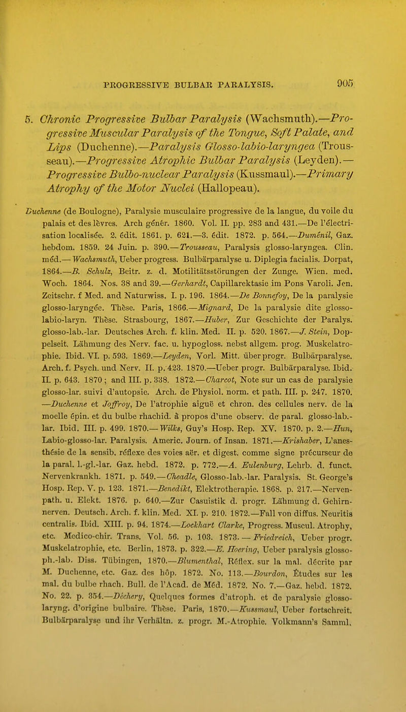 6. Chronic Progressive Bulbar Paralysis (Wachsmuth).—Pro- gressive Mxtscular Paralysis of the Tongue, Soft Palate, and Lips (Duchenne).—Paralysis Glosso-lahio-laryngea (Trous- seau).—Progressive Atrophic Bulbar Paralysis (Leyden).— Progressive Bulbo-nuclear Paralysis (Kussmaul).—Primary Atrophy of the Motor Nuclei (Hallopeau). Buchenne (de Boulogne), Paralysie musculaire progressive de la langue, du voile du palais et deslfevres. Arch g^nfer. 1860. Vol. IL pp. 283 and 431.—De 1'electri- sation localisde. 2. 6dit. 18G1. p. 621.—3. €dit. 1872. p. 5U.—Dumenil, Gaz. liebdom. 1859. 24 Juin. p. 390.—Trousseau, Paralysis glosso-laryngea. Clin. m€d.— Wachsmuth, Ueber progress. Bulbarparal3'se u. Diplegia facialis. Dorpat, 1864.—B. Schuh, Beitr. z. d. Motilitatsstorungen der Zunge. Wien. med. Woch. 1864. Nos. 38 and 39.—Qerhardt, Capillarektasie im Pons Varoli. Jen. Zeitschr. f Med. and Naturwiss. L p. 196. 1864.—De Bonnefoy, De la paralysie glosso-laryngfe. Th&se. Paris, 1866.—Mignard, De la paralysie dite glosso- labio-laryn. Th^se. Strasbourg, 1867.—Huber, Zur Gescliichte der Paralys. glosso-lab.-lar. Deutsches Arch. f. klin. Med. IL p. 520.1867.—<7./Siein, Dop- pelseit. Lahmung des Nerv. fac. u. hypogloss. nebst allgem. prog. Muskelatro- phie. Ibid. VI. p. 593. 1869.—Ley den, Vorl. Mitt, uberprogr. Bulbarparalyse. Arch. f. Psych, und Nerv. 11. p. 423. 1870.—Ueber progr. Bulbarparalyse. Ibid, n. p. 643. 1870 ; and III. p. 338. 1872.—Charcot, Note sur un cas de paralysie glosso-lar. suivi d'autopsie. Arch, de Physiol, norm, et path. III. p. 247. 1870. —Duchenne et Joffroy, De I'atrophie aigut5 et chron. des cellules nerv. de la moelle 6pin. et du bulbe rhachid. S propos d'une observ. de paral. glosso-lab.- lar. Ibid, m. p. 499. IQIO.— Wilks, Guy's Hosp. Rep. XV. 1870. p. 2.—Hun, Labio-glosso-lar. Paralysis. Americ. Journ. of Insan. 1871.—Krishdber, L'anes- th6sie de la sensib. r^exe des voies ai5r. et digest, commc signe prdcurseur de la paral. l.-gl.-lar. Gaz. hebd. 1872. p. 772.—A. Eulenburg, Lehrb. d. funct. Nervenkrankh. 1871. p. 5i9.—Oheadle, Glosso-lab.-lar. Paralysis. St. George's Hosp. Rep. V. p. 123. 187L—Benedikt, Elektrotherapie. 1868. p. 217.—Nerven- path. u. Elekt. 1876. p. 640.—Zur Casuistik d. progr. Lahmung d. Gehirn- nerven. Deutsch. Arch. f. klin. Med. XL p. 210. 1872.—Fall von diffus. Neuritis centralis. Ibid. XIIL p. 94. 1874.—ZocMar< Clarke, Progress. Muscul. Atrophy, etc. Mcdico-chir. Trans. Vol. 56. p. 103. IS'TS. — Friedreich, Ueber progr. Muskelatrophie, etc. Berlin, 1873. p. 322.—^. IToering, Ueber paralysis glosso- ph.-lab. Diss. Tubingen, 1870.—Bltimenthal, RCflex. sur la mal. d6cnte par M. Duchenne, etc. Gaz. des hop. 1872. No. lid.—Bo^irdon, Etudes sur les mal. du bulbe rhach. Bull, de I'Acad. de MCd. 1872. No. 7.—Gaz. liebd. 1872. No. 22. p. 354.—Dcc/tery, Quclqucs formes d'atroph. et de paralysie glosso- laryng. d'origine bulbaire. Thfese. Paris, 1970.—Kussmaul, Ueber fortschreit. Bulbarparalyse und ihr Verhaltn. z. progr. M.-Atrophie. Volkmann's Samml.