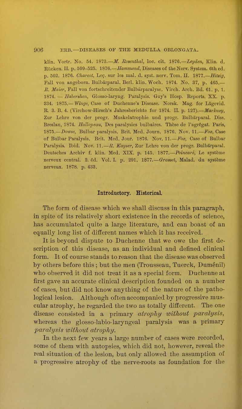 klin. Vortr. No. 54. 1873.—JJf. Rosenthal, loc. cit. IQU—Leyden, Klin. d. Riicken. IL p. 509-525. 1876.—Hammond, Diseases of thcNerv. System. 6th ed. p. 502. 1876. Charcot, Le9. sur les inal. d. syst. nerv. Tom. 11. 1877.—Hitzig, Fall von angeborn. Bulbarparal. Berl. klin. Woch. 1874. No. 37, p. 465.— B. Maier, Fall von fortschreitender Bulbarparalyse. Viich. Arch. Bd. 61. p. 1. 1874. — Ilahershon, Glosso-laryug. Paralysis. Guy's IIosp. Reports. XX. p. 334. 1875.— Winge, Case of Duchenne's Disease. Norsk. Mag. for Lagevid. R 3. B. 4. (Virchow-Hirsch's Jahresberielite for 1874. II. p. 127).—Maj'huay, Zur Lehre von der progr. Muskelatrophie nnd progr. Bulbarparal. Diss. Breslau, 1874. Hallopeau, Des paralysies bulbaires. Th^se de I'agrCgat. Paris, 1875. —Dowse, Bulbar paralysis. Brit. Med. Journ. 1876. Nov. 11.—i'ba;, Case of Bulbar Paralysis. Brit. Med. Jour. 1876. Nov. 11.—Fox, Case of Bulbar Paralysis. Ibid. Nov. 11.—R. Kayser, Zur Lehre von der progr. Bulbarparal. Deutsches Archiv f. klin. Med. XIX. p. 145. 1877.—Poincare, Le syst&me nerveux central. 2. 6d. Vol. I. p. 291. 1877.—Orasset, Malad. du systfeme nerveux. 1878. p. 433. Introductory. Historical. The form of disease which we shall discuss in this paragraph, in spite of its relatively short existence in the records of science, has accumulated quite a large literature, and can boast of an equally long list of different names which it has received. It is beyond dispute to Duchenne that we owe the first de- scription of this disease, as an individual and defined clinical form. It of course stands to reason that the disease was observed by others before this; but the men (Trousseau, Tuerck, Dumenil) who observed it did not treat it as a special form. Duchenne at first gave an accurate clinical description founded on a number of cases, but did not know anything of the nature of the patho- logical lesion. Although often accompanied by progressive mus- cular atrophy, he regarded the two as totally different. The one disease consisted in a primary atrophy without paralysis, whereas the glosso-labio-laryngeal paralysis was a primary paralysis without atrophy. In the next few years a large number of cases were recorded, some of them with autopsies, which did not, however, reveal the real situation of the lesion, but only allowed the assumption of a progressive atrophy of the nerve-roots as foundation for the