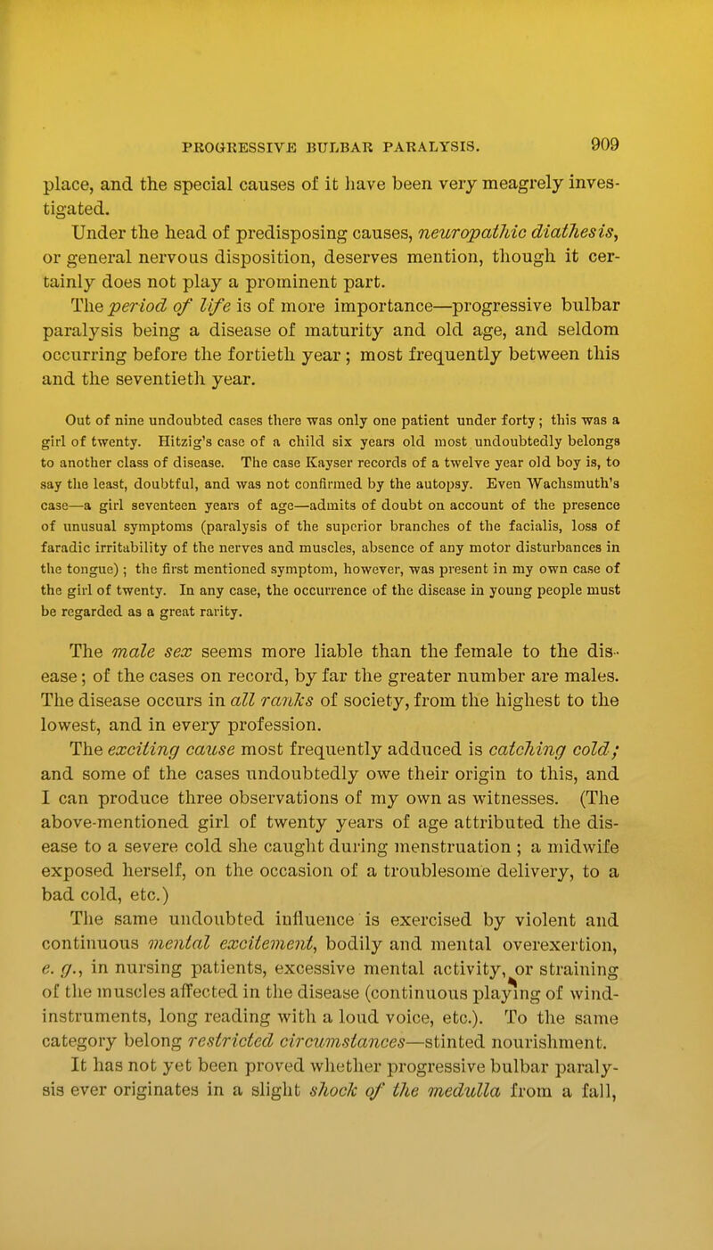 place, and the special causes of it have been very meagrely inves- tigated. Under the head of predisposing causes, neuropatJdc diathesis^ or general nervous disposition, deserves mention, though it cer- tainly does not play a prominent part. The period of life is of more importance—progressive bulbar paralysis being a disease of maturity and old age, and seldom occurring before the fortieth year ; most frequently between this and the seventieth year. Out of nine undoubted cases there was only one patient under forty ; this was a girl of twenty. Hitzig's case of a child six years old most undoubtedly belongs to another class of disease. The case Kayser records of a twelve year old boy is, to say the least, doubtful, and was not confirmed by the autopsy. Even Wachsmuth's case—a girl seventeen years of age—admits of doubt on account of the presence of unusual symptoms (paralysis of the superior branches of the facialis, loss of faradic irritability of the nerves and muscles, absence of any motor disturbances in the tongue); tlie first mentioned symptom, however, was present in my own case of the girl of twenty. In any case, the occurrence of the disease in young people must be regarded as a great rarity. The male sex seems more liable than the female to the dis- ease ; of the cases on record, by far the greater number are males. The disease occurs in all ranlis of society, from the highest to the lowest, and in every profession. The exciting cause most frequently adduced is catching cold; and some of the cases undoubtedly owe their origin to this, and I can produce three observations of my own as witnesses. (The above-mentioned girl of twenty years of age attributed the dis- ease to a severe cold she caught during menstruation ; a midwife exposed herself, on the occasion of a troublesome delivery, to a bad cold, etc.) The same undoubted influence is exercised by violent and continuous mental excitement^ bodily and mental overexertion, e. g.^ in nursing patients, excessive mental activity, or straining of the muscles affected in the disease (continuous playing of wind- instruments, long reading with a loud voice, etc.). To the same category belong restricted circumstances—stinted nourishment. It has not yet been proved whether progressive bulbar paraly- sis ever originates in a slight shock of the medulla from a fall,