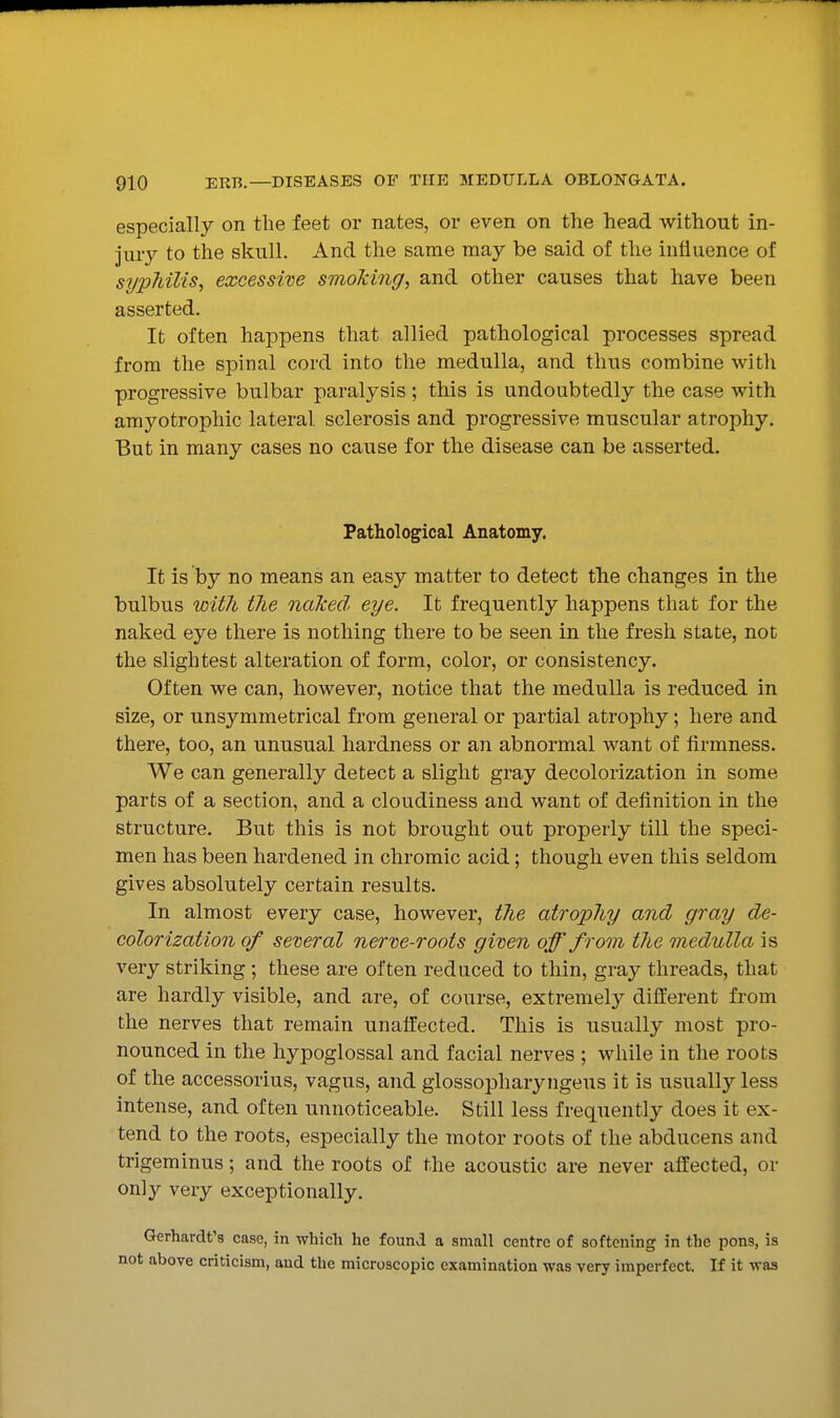 especially on the feet or nates, or even on the head without in- jury to the skull. And the same may be said of the influence of syphilis^ excessive smoking, and other causes that have been asserted. It often happens that allied pathological processes spread from the spinal cord into the medulla, and thus combine with progressive bulbar paralysis; this is undoubtedly the case with amyotrophic lateral sclerosis and progressive muscular atrophy. But in many cases no cause for the disease can be asserted. Pathological Anatomy. It is by no means an easy matter to detect the changes in the bulbus with the naked eye. It frequently happens that for the naked eye there is nothing there to be seen in the fresh state, not the slightest alteration of form, color, or consistency. Often we can, however, notice that the medulla is reduced in size, or unsymmetrical from general or partial atrophy; here and there, too, an unusual hardness or an abnormal want of firmness. We can generally detect a slight gray decolorization in some parts of a section, and a cloudiness and want of definition in the structure. But this is not brought out properly till the speci- men has been hardened in chromic acid; though even this seldom gives absolutely certain results. In almost every case, however, the atrophy and gray de- colorization of several nerve-roots given off from the medulla is very striking ; these are often reduced to thin, gray threads, that are hardly visible, and are, of course, extremely different from the nerves that remain unaffected. This is usually most pro- nounced in the hypoglossal and facial nerves ; while in the roots of the accessorius, vagus, and glossopharyngeus it is usually less intense, and often unnoticeable. Still less frequently does it ex- tend to the roots, especially the motor roots of the abducens and trigeminus; and the roots of the acoustic are never affected, or only very exceptionally. Gerhardt'8 case, in which he found a small centre of softening in the pons, is above criticism, and the microscopic examination was very imperfect. If it was
