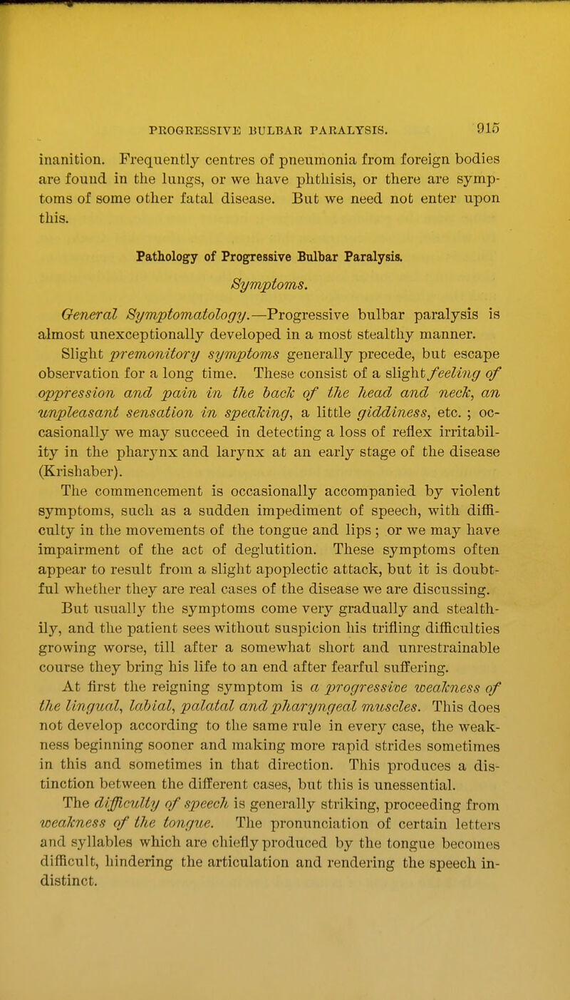 inanition. Frequently centres of pneumonia from foreign bodies are found in the lungs, or we have phthisis, or there are symp- toms of some other fatal disease. But we need not enter upon this. Pathology of Progressive Bulbar Paralysis. Symptoms. General Symptomatology.—Progressive bulbar paralysis is almost unexceptionally developed in a most stealthy manner. Slight premonitory symptoms generally precede, but escape observation for a long time. These consist of a slight feeling of oppression and pain in the hade of the head and neck, an unpleasant sensation in speaking, a little giddiness, etc. ; oc- casionally we may succeed in detecting a loss of reflex irritabil- ity in the pharjmx and larynx at an early stage of the disease (Krishaber). The commencement is occasionally accompanied by violent symptoms, such as a sudden impediment of speech, with diffi- culty in the movements of the tongue and lips ; or we may have impairment of the act of deglutition. These symptoms often appear to result from a slight apoplectic attack, but it is doubt- ful whether they are real cases of the disease we are discussing. But usuall}^ the symptoms come very gradually and stealth- ily, and the patient sees without suspicion his trifling difficulties growing worse, till after a somewhat short and unrestrainable course they bring his life to an end after fearful suffering. At flrst the reigning symptom is a p)rogressim weakness of the lingual, labial, palatal and pharyngeal muscles. This does not develop according to the same rule in every case, the weak- ness beginning sooner and making more rapid strides sometimes in this and sometimes in that direction. This produces a dis- tinction between the different cases, but this is unessential. The difficulty of speech is generally striking, proceeding from weakness of the tongue. The pronunciation of certain letters and syllables which are chiefly produced by the tongue becomes difficult, hindering the articulation and rendering the speech in- distinct.