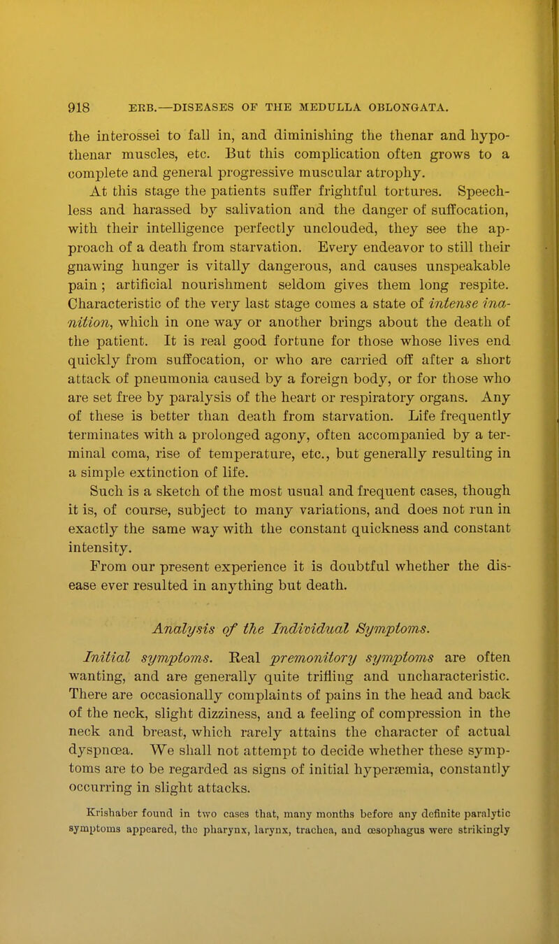 the interossei to fall in, and diminishing the thenar and hypo- thenar muscles, etc. But this complication often grows to a complete and general progressive muscular atrophy. At this stage the patients suffer frightful tortures. Speech- less and harassed by salivation and the danger of suffocation, with their intelligence perfectly unclouded, they see the ap- proach of a death from starvation. Every endeavor to still their gnawing hunger is vitally dangerous, and causes unspeakable pain ; artificial nourishment seldom gives them long respite. Characteristic of the very last stage comes a state of intense ina- nition, which in one way or another brings about the death of the patient. It is real good fortune for those whose lives end quickly from suffocation, or who are carried off after a short attack of pneumonia caused by a foreign body, or for those who are set free by paralysis of the heart or respiratory organs. Any of these is better than death from starvation. Life frequently terminates with a prolonged agony, often accompanied by a ter- minal coma, rise of temperature, etc., but generally resulting in a simple extinction of life. Such is a sketch of the most usual and frequent cases, though it is, of course, subject to many variations, and does not run in exactly the same way with the constant quickness and constant intensity. From our present experience it is doubtful whether the dis- ease ever resulted in anything but death. Analysis of the Indimdual Symptoms. Initial symptoms. Real premonitory symptoms are often wanting, and are generally quite trifling and uncharacteristic. There are occasionally complaints of pains in the head and back of the neck, slight dizziness, and a feeling of compression in the neck and breast, which rarely attains the character of actual dyspnoBa. We shall not attempt to decide whether these symp- toms are to be regarded as signs of initial hj'-persemia, constantly occurring in slight attacks. Krishaber found in two cases that, many months before any definite paralytic symptoms appeared, the pharynx, larynx, trachea, and oesophagus were strikingly