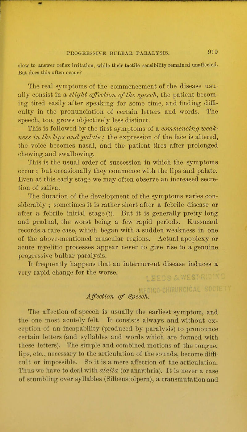 slow to answer reflex irritation, while tbeir tactile sensibility remained unaCEected. But does this often occur ? The real symptoms of the commencement of the disease usu- ally consist in a slight affection of the speech, the patient becom- ing tired easily after speaking for some time, and finding diffi- culty in the pronunciation of certain letters and words. The speech, too, grows objectively less distinct. This is followed by the first symptoms of a commencing weak- ness in the lips and palate ; the expression of the face is altered, the voice becomes nasal, and the patient tires after prolonged chewing and swallowing. This is the usual order of succession in which the symptoms occur ; but occasionally they commence with the lips and palate. Even at this early stage we may often observe an increased secre- tion of saliva. The duration of the development of the symptoms varies con- siderably ; sometimes it is rather short after a febrile disease or after a febrile initial stage (?). But it is generally pretty long and gradual, the worst being a few rapid periods. Kussmaul records a rare case, which began with a sudden weakness in one of the above-mentioned muscular regions. Actual apoplexy or acute myelitic processes appear never to give rise to a genuine progressive bulbar paralysis. It frequently happens that an intercurrent disease induces a very rapid change for the worse. ^ , Affection of Speech. The affection of speech is usually the earliest symptom, and the one most acutely felt. It consists always and without ex- ception of an incapability (produced by paralysis) to pronounce certain letters (and syllables and words which are formed with these letters). The simple and combined motions of the tongue, lips, etc., necessary to the articulation of the sounds, become diffi- cult or impossible. So it is a mere affection of the articulation. Thus we have to deal with alalia (or anarthria). It is never a case of stumbling over syllables (Silbenstolpern), a transmutation and