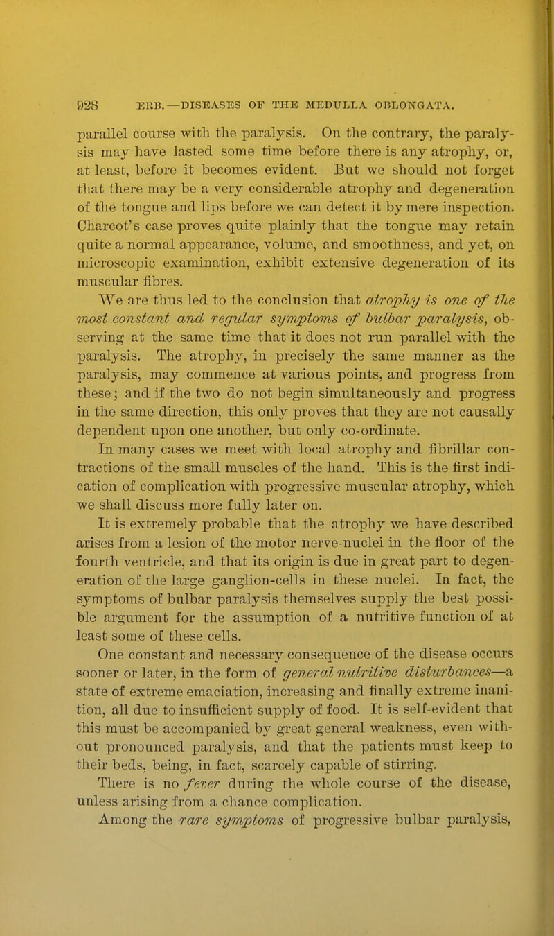 parallel course with the paralysis. On the contrary, the paraly- sis may have lasted some time before there is any atropliy, or, at least, before it becomes evident. But we should not forget that there may be a very considerable atrophy and degeneration of the tongue and lips before we can detect it by mere inspection. Charcot's case proves quite plainly that the tong^^e may retain quite a normal appearance, volume, and smoothness, and yet, on microscopic examination, exhibit extensive degeneration of its muscular hbres. We are thus led to the conclusion that atropliy is one of tlie most constant and regular symptoms of hulhar paralysis, ob- serving at the same time that it does not run parallel with the paralysis. The atroph}^, in precisely the same manner as the paralysis, may commence at various points, and progress from these; and if the two do not begin simultaneously and progress in the same direction, this only proves that they are not causally dependent upon one another, but only co-ordinate. In many cases we meet with local atrophy and fibrillar con- tractions of the small muscles of the hand. This is the first indi- cation of complication with progressive muscular atrophy, which we shall discuss more fully later on. It is extremely probable that the atrophy we have described arises from a lesion of the motor nerve-nuclei in the floor of the fourth ventricle, and that its origin is due in great part to degen- eration of tlie large ganglion-cells in these nuclei. In fact, the symptoms of bulbar paralysis themselves supply the best possi- ble argument for the assumption of a nutritive function of at least some of these cells. One constant and necessary consequence of the disease occurs sooner or later, in the form of general nutritive disturbances—a state of extreme emaciation, increasing and finally extreme inani- tion, all due to insufficient supply of food. It is self-evident that this must be accompanied by great general weakness, even with- out pronounced paralysis, and that the patients must keep to their beds, being, in fact, scarcely capable of stirring. There is no fever during the whole course of the disease, unless arising from a chance complication. Among the rare symptoms of progressive bulbar paralysis,