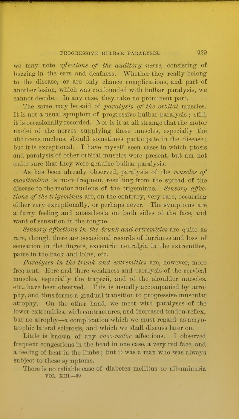 we may note affections of tlie auditdry nerve, consisting of buzzing- in tlie ears and deafness. Whether they really belong to the disease, or are only chance complications, and part of another lesion, which was confounded with bulbar paralysis, we cannot decide. In any case, they take no prominent jDart. The same may be said of paralysis of the orbital muscles. It is not a usual symptom of progressive bulbar paralysis ; still, it is occasionally recorded. Nor is it at all strange that the motor nuclei of the nerves supplying these muscles, especially the abducens nucleus, should sometimes participate in the disease; but it is exceptional. I have myself seen cases in which ptosis and paralysis of other orbital muscles were present, but am not quite sure that they were genuine bulbar paralysis. As has been already observed, paralysis of the muscles of mastication is more frequent, resulting from the spread of the disease to the motor nucleus of the trigeminus. Sensory affec- tions of tlie trigeminus are, on the contrary, very rare, occurring either very exceptionally, or perhaps never. The symptoms are a furry feeling and anaesthesia on both sides of the face, and want of sensation in the tongue. Sensory affections in the trunk and extremities are quite as rare, though there are occasional records of f urriness and loss of sensation in the fingers, excentric neuralgia in the extremities, pains in the back and loins, etc. Paralyses in the trunk and extremities are, however, more frequent. Here and there weakness and paralysis of the cervical muscles, especially the trapezii, and of the shoulder muscles, etc., have been observed. This is usually accompanied by atro- phy, and thus forms a gradual transition to progressive muscular atrophy. On the other hand, we meet with paralyses of the lower extremities, with contractures, and increased ten don-reflex, but no atrophy—a complication which we must regard as amyo- trophic lateral sclerosis, and which we shall discuss later on. Little is known of any vaso-motor affections. I observed frequent congestions in the head in one case, a very red face, and a feeling of heat in the limbs ; but it was a man who was alwaj'^s subject to these symptoms. There is no reliable case of diabetes mellitus or albuminuria VOL. XIII.—59