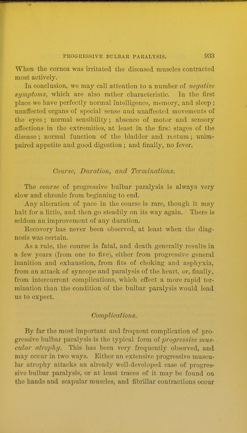 J PROGRESSIVE BULBAR PARALYSIS. 933 When the cornea was irritated the diseased muscles contracted most actively. In conclusion, we may call attention to a number of negative symptoms^ whicli are also rather characteristic. In the first place we have perfectly normal intelligence, memory, and sleep ; unaffected organs of special sense and unaffected movements of the eyes ; normal sensibility; absence of motor and sensory affections in the extremities, at least in the firs,', stages of the disease ; normal function of the bladder and rectum; unim- paired appetite and good digestion ; and finally, no fever. Course, Duration, and Terminations. The course of progressive bulbar paralysis is always very slow and chronic from beginning to end. Any alteration of pace in the course is rare, though it may halt for a little, and then go steadily on its way again. There is seldom an improvement of any duration. Recovery has never been observed, at least when the diag- nosis was certain. As a rule, the course is fatal, and death generally results in a few years (from one to five), either from progressive general inanition and exhaustion, from fits of choking and asphyxia, from an attack of syncope and paralysis of the heart, or, finallj^, from intercurrent complications, which effect a more rapid ter- mination than the condition of the bulbar paralysis would lead us to expect. Complications. By far the most important and frequent complication of pro- gressive bulbar paralysis is the typical form of progressitie mus- cular atrophy. This has been very frequently observed, and may occur in two ways. Either an extensive progressive muscu- lar atrophy attacks an already well-developed case of progres- sive bulbar paralysis, or at least traces of it may be found on the hands and scapular muscles, and fibrillar contractions occur