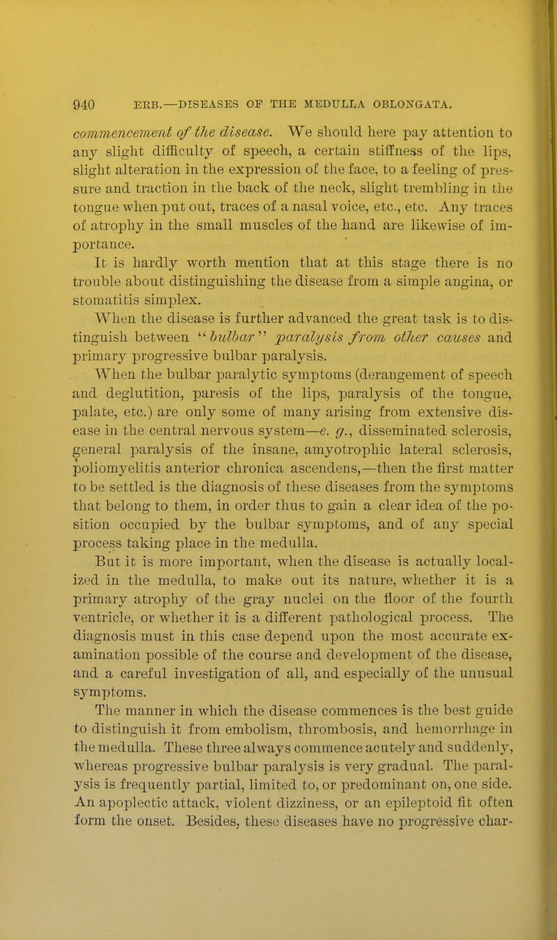 commencement of the disease. We should here pay attention to any slight difficulty of speech, a certain stifiPness of the lips, slight alteration in the expression of the face, to a feeling of pres- sure and traction in the back of the neck, slight trembling in the tongue when put out, traces of a nasal voice, etc., etc. Any traces of atrophy in the small muscles of the hand are likewise of im- portance. It is hardly worth mention that at this stage there is no trouble about distinguishing the disease from a simple angina, or stomatitis simplex. When the disease is further advanced the great task is to dis- tinguish between '•^bulbar'''' paralysis from other causes and primary progressive bulbar paralysis. When the bulbar paralytic symptoms (derangement of speech and deglutition, paresis of the lips, paralysis of the tongue, palate, etc.) are only some of many arising from extensive dis- ease in the central nervous system—e. g.^ disseminated sclerosis, general paralysis of the insane, amyotrophic lateral sclerosis, poliomyelitis anterior chronica ascendens,—then the first matter to be settled is the diagnosis of these diseases from the symptoms that belong to them, in order thus to gain a clear idea of the po- sition occupied by the bulbar symptoms, and of any special process taking place in the medulla. But it is more important, when the disease is actually local- ized in the medulla, to make out its nature, whether it is a primary atrophy of the gray nuclei on the floor of the fourth ventricle, or whether it is a different pathological process. The diagnosis must in this case depend upon the most accurate ex- amination possible of the course and development of the disease, and a careful investigation of all, and especially of the unusual symptoms. Tile manner in which the disease commences is the best guide to distinguish it from embolism, thrombosis, and hemorrhage in the medulla. These three always commence acutely and suddenl}^, whereas progressive bulbar paralj'sis is very gradual. The paral- ysis is frequently partial, limited to, or predominant on, one side. An apoplectic attack, violent dizziness, or an epileptoid fit often form the onset. Besides, these diseases have no progressive char-