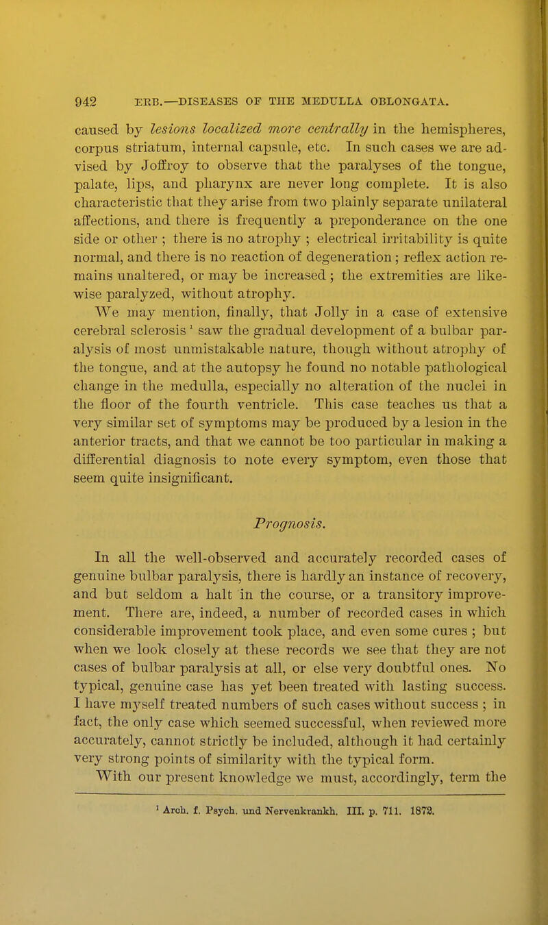 caused by lesions localized more centrally in the hemispheres, corpus striatum, internal capsule, etc. In such cases we are ad- vised by Joffroy to observe that the paralyses of the tongue, palate, lips, and pharynx are never long complete. It is also characteristic that they arise from two plainly separate unilateral affections, and there is frequently a preponderance on the one side or other ; there is no atrophy ; electrical irritability is quite normal, and there is no reaction of degeneration ; reflex action re- mains unaltered, or may be increased; the extremities are like- wise paralyzed, without atrophy. We may mention, Anally, that Jolly in a case of extensive cerebral sclerosis ' saw the gradual development of a bulbar jDar- alysis of most unmistakable nature, though without atrophy of the tongue, and at the autopsy he found no notable pathological change in the medulla, especially no alteration of the nuclei in the floor of the fourth ventricle. This case teaches us that a very similar set of symptoms may be produced by a lesion in the anterior tracts, and that we cannot be too particular in making a differential diagnosis to note every symptom, even those that seem quite insignificant. Prognosis. In all the well-observed and accurately recorded cases of genuine bulbar paralysis, there is hardly an instance of recover}^, and but seldom a halt in the course, or a transitory improve- ment. There are, indeed, a number of recorded cases in which considerable improvement took place, and even some cures ; but when we look closely at these records we see that t\\Qj are not cases of bulbar paralysis at all, or else very doubtful ones. No typical, genuine case has yet been treated with lasting success. I have mj^self treated numbers of such cases without success ; in fact, the only case which seemed successful, when reviewed more accurately, cannot strictly be included, although it had certainly very strong points of similarity with the typical form. With our present knowledge we must, accordingly, term the ' Aroh. f. Psych, und Nerveakrankh. IIL p. 711. 1873.