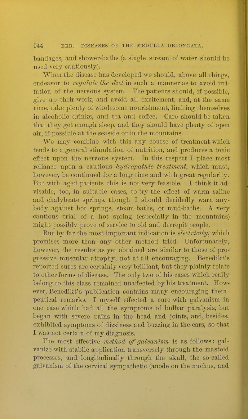 bandages, and shower-batlis (a single stream of water should be used very cautiously). When the disease has developed we should, above all things, endeavor to regulate the diet in such a manner as to avoid irri- tation of the nervous system. The patients should, if possible, give up their work, and avoid all excitement, and, at the same time, take plenty of wholesome nourishment, limiting themselves in alcoholic drinks, and tea and coffee. Care should be taken that they get enough sleep, and they should have plenty of open air, if possible at the seaside or in the mountains. We may combine with this any course of treatment which tends to a general stimulation of nutrition, and produces a tonic effect upon the nervous system. In this respect I place most reliance upon a cautious hydropathic treatment^ which must, however, be continued for a long time and with great regularity. But with aged patients this is not very feasible. I think it ad- visable, too, in suitable cases, to try the effect of warm saline and chalybeate springs, tliough I should decidedly warn any- body against hot springs, steam-baths, or mud-baths. A very cautious trial of a hot spring (especially in the mountains) might ]Dossibly prove of service to old and decrepit people. But by far the most important indication is electricity^ which promises more than any other method tried. Unfortunately, however, the results as yet obtained are similar to those of pro- gressive muscular atrophy, not at all encouraging. Benedikt's reported cures are certainly very brilliant, but they plainly relate to other forms of disease. The only two of his cases which reallj^ belong to this class remained unaffected by his treatment. How- ever, Benedikt's publication contains many encouraging thera- peutical remarks. I myself effected a cure with galvanism in one case which had all the symptoms of bulbar paralysis, but began with severe pains in the head and joints, and, besides, exhibited symptoms of dizziness and buzzing in the ears, so that I was not certain of my diagnosis. The most effective method of galvanism is as follows: gal- vanize Avith stabile application transversely through the mastoid processes, and longitudinally through the skull, the so-called galvanism of the cervical sympathetic (anode on the nuclius, and