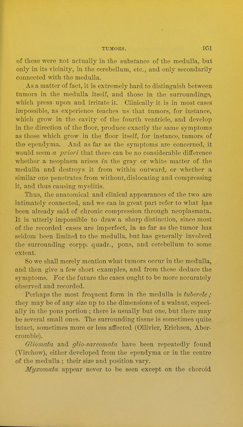 of these were not actually in the substance of the medulla, but onl}^ in its vicinity, in the cerebellum, etc., and only secondarily connected with the medulla. As a matter of fact, it is extremely hard to distinguish between tumors in the medulla itself, and those in the surroundings, which press upon and irritate it. Clinicallj^ it is in most cases impossible, as experience teaches us that tumors, for instance, which grow in the cavity of the fourth ventricle, and develop in the direction of the floor, produce exactly the same symptoms as those which grow in the floor itself, for instance, tumors of the ependyma. And as far as the symptoms are concerned, it would seem a priori that there can be no considerable difference whether a neoplasm arises in the gray or white matter of the medulla and destroys it from within outward, or whether a similar one penetrates from without, dislocating and compressing it, and thus causing myelitis. Thus, the anatomical and clinical appearances of the two are intimately connected, and we can in great part refer to what has. been already said of chronic compression through neoplasmata.. It is utterly impossible to draw a sharp distinction, since most of the recorded cases are imperfect, in as far as the tumor has seldom been limited to the medulla, but has generally involved the surrounding corpp. quadr., pons, and cerebellum to some extent. So we shall merely mention what tumors occur in the medulla, and then give a few short examples, and from these deduce the symptoms. For the future the cases ought to be more accurately observed and recorded. Perhaps the most frequent form in the medulla is tuhercle; they may be of any size up to the dimensions of a walnut, especi- ally in the pons portion ; there is usually but one, but there may be several small ones. The surrounding tissue is sometimes quite intact, sometimes more or less afi:ected (Ollivier, Erichsen, Aber- crombie). Oliomata and glio-sarcomata have been repeatedly found (Virchow), either developed from the ependyma or in the centre of the medulla ; their size and position vary. Myxomata appear never to be seen except on the choroid