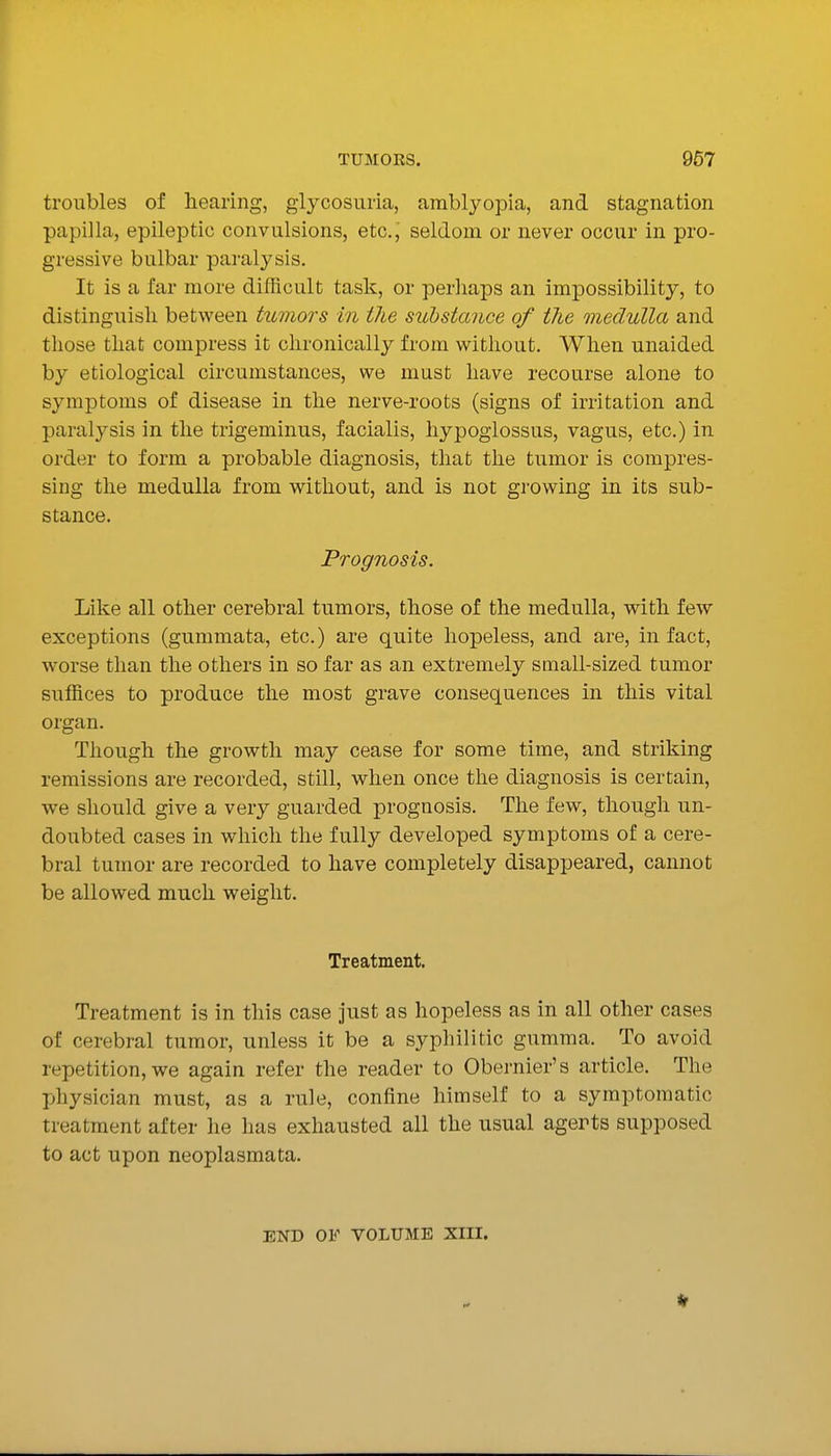 troubles of hearing, glycosuria, amblyopia, and stagnation papilla, epileptic convulsions, etc., seldom or never occur in pro- gressive bulbar pai-alysis. It is a far more difficult task, or perliaps an impossibility, to distinguish between tumors in the substance of the medulla and those that compress it chronically from without. When unaided by etiological circumstances, we must have recourse alone to symptoms of disease in the nerve-roots (signs of irritation and paralysis in the trigeminus, facialis, hypoglossus, vagus, etc.) in order to form a probable diagnosis, that the tumor is compres- sing the medulla from without, and is not growing in its sub- stance. Prognosis. Like all other cerebral tumors, those of the medulla, with few exceptions (gummata, etc.) are quite hopeless, and are, in fact, worse than the others in so far as an extremely small-sized tumor suffices to produce the most grave consequences in this vital organ. Though the growth may cease for some time, and striking remissions are recorded, still, when once the diagnosis is certain, we should give a very guarded prognosis. The few, though un- doubted cases in which the fully developed symptoms of a cere- bral tumor are recorded to have completely disappeared, cannot be allowed much weight. Treatment. Treatment is in this case just as hopeless as in all other cases of cerebral tumor, unless it be a syphilitic gumma. To avoid repetition, we again refer the reader to Obernier's article. The physician must, as a rule, confine himself to a symptomatic treatment after he has exhausted all the usual agerts supposed to act upon neoplasmata. END OF VOLUME XIII.