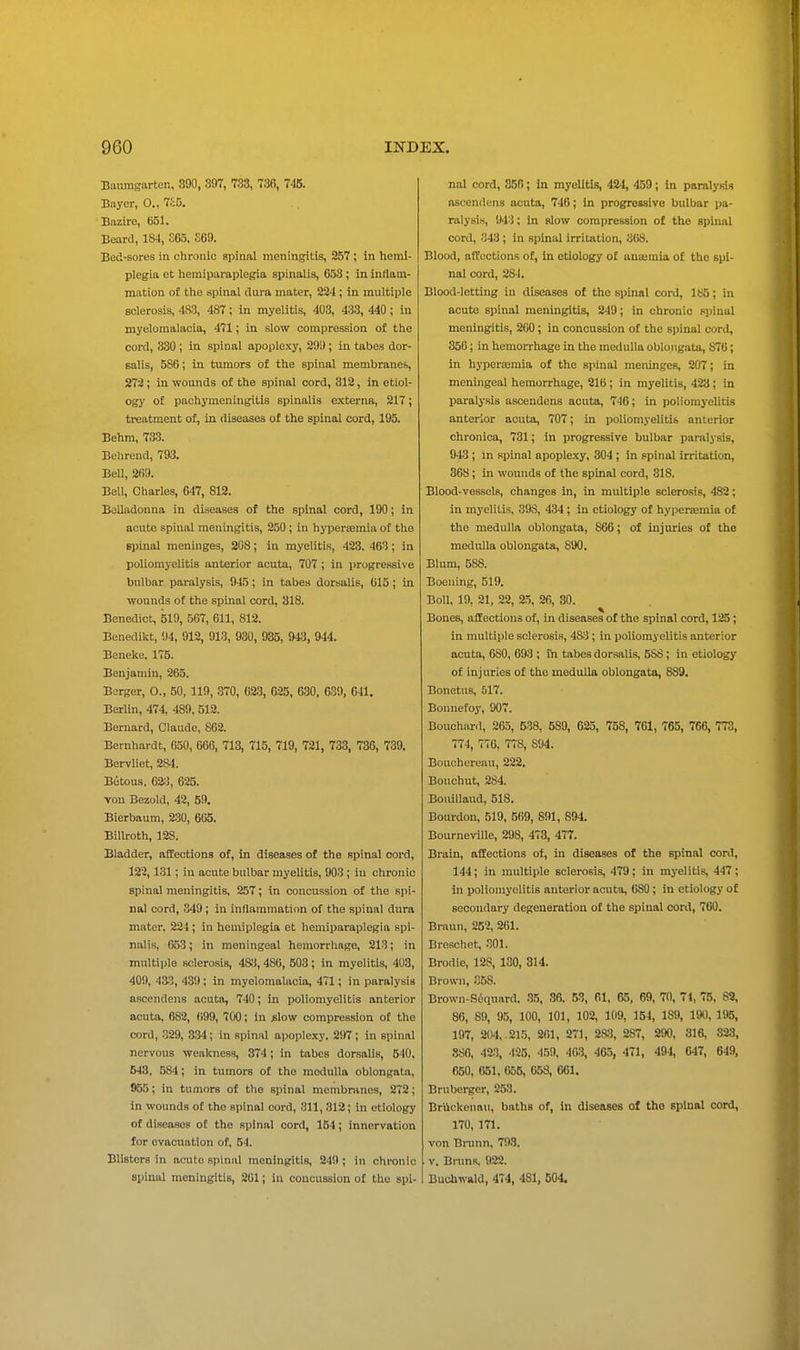 Baumfrarten, 390, 397, 733, 736, 745. Bayer, O., 7c5. Bazire, C51. Beard, 184, SC5, S69. Bed-sores in chroiiio spinal meningitis, 257 ; in hemi- plegia et heraiparaplegia spinalis, 658 ; in inflam- mation of tlie spinal dura mater, 234 ; in multiple sclerosis, 483, 487; In myelitis, 403, 433, 440 ; in myelomalacia, 471; in slow compression of the cord, 330 ; in spinal apoplexy, 29i); in tabes dor- salis, 586; in tumors of the spinal membranes, 272; in wounds of the spinal cord, 312, in etiol- ogy of pachymeningitis spinalis externa, 217; treatment of, in diseases of the spinal cord, 195. Behra, 733. Belirend, 793. BeU, 2B9. Bell, Charles, 647, 812. Belladonna in diseases of the spinal cord, 190; in acute spinal meningitis, 250; in hyperoemia of tho spinal meninges, 208; in myelitis, 423. 463; in poliomyelitis anterior acuta, 707; in progressive bulbar paralysis, 945; in tabe.s doraalie, 615; in wounds ot the spinal cord, 318. Benedict, 519, 567, 611, 812. Benedikt, 94, 912, 913, 930, 935, 943, 944. Boneke. 175. Benjamin, 265. Berger, O., 50, 119, .370, 623, 625, 630. 639, 641. Berlin, 474, 489, 512. Bernard, Claude, 862. Bernhardt, 650, 666, 713, 715, 719, 721, 733, 736, 739. Bervliet, 284. Botous, 62.), 625. von Bezold, 42, 59. Bierbaum, 2-30, 605. Billroth, 128. Bladder, affections of, in diseases of the spinal cord, 123,131; in acute bulbar myelitis, 903 ; in chronic spinal meningitis, 257; in concussion of the spi- nal cord, 349; in inflammation of the spinal dura mater. 224 ; in hemiplegia et hemiparaplegia spi- nalis, 653; in meningeal hemorrhage, 213; in multiple sclerosis, 483, 486, 503 ; in myelitis, 403, 400, 433, 439; in myelomalacia, 471; in paralysis ascendens acuta, 740; in poliomyelitis anterior acuta, 882, 699, 700; in ^low compression of tho cord, 329, 334; in spinal apoplexy. 2i>7 ; in spinal nervous -wcaloiess, 374; in tabes dorsalis, 510, 543, 584; in tumors of tho moduUa oblongata, 955; in tumors of the spinal membninos, 272; in wounds of tho spinal cord, 811, 312; in etiology of diseases ot tho spinal cord, 154; innervation for evacuation of, 54. Blisters in acute spinal meningitis, 249 ; in chronic spinal meningitis, 261; in concussion of tho spi- nal cord, 356; in myelitis, 424, 459; in paralysis ascendens acuta, 746; in progressive bulbar pa- ralysis, 943; in slow compression of the spinal cord, 343 ; in spinal irritation, 368. Blood, affections of, in etiology of anajmia of the spi- nal cord, 284. Blood-letting in diseases of the spinal cord, 185; in acute spinal meningitis, 249; in chronic spinal meningitis, 260; in concussion of tho si)inal cord, 350; in hemorrhage in tho medulla oblongata, 876; in hyporajmia of the spinal meninges, 207; in meningeal hemorrhage, 216; in myelitis, 423; in paralysis ascendens acuta, 746; in poliomyelitis anterior acuta, 707; in poliomyelitis anterior chronica, 731; in progressive bulbar paralysis, 943 ; in spinal apople.xy, 304 ; in spinal irritation, 368; in wounds of the spinal cord, 318. Blood-vessels, changes in, in multiple sclerosis, 482; in myelitis, 398, 434 ; in etiology of hyperajmia of the medulla oblongata, 866; of injuries of the medulla oblongata, 890. Blum, 588. Boening, 519. Boll, 19, 21, 22, 25, 26, 30. Bones, affections of, in diseases of the spinal cord, 125; in multiple sclerosis, 48;! ; in poliomyelitis anterior acuta, 680, 693 ; in tabes dorsalis, 588; in etiology of injuries of the medulla oblongata, 889. Bonetus, 617. Bounefoy, 907. Bouchiiril, 26.5, 538, 589, 625, 758, 761, T65, 766, 773, 774, 776, 778, 804. Bouchereau, 222. Bouchut, 284. Bouillaud, 518. Bourdon, 519, 569, 891, 894. Bourneville, 298, 473, 477. Brain, affections of, in diseases of the spinal cord, 144; in multiple sclerosis, 479; in myelitis, 447 ; in poliomyelitis anterior acuta, 680; in etiology of secondary degeneration of the spinal cord, 760. Braun, 252, 261. Breschet, 301. Brodie, 128, 130, 814. Brown, 358. Brown-S6quard. 35, 36. 53, 61, 65, 69, 70, 74, 75, 82, 86, 89, 95, 100, 101, 102, 109, 154, 189, 190, 195, 197, 204, . 21.5, 261, 27], 2*5, 287, 290, 316, 323, .380, 423, 125, 459, 40.3, 465, 471, 494, 647, 649, 650, 651. 056, 658, 661. Brnberger, 253. Briickenau, baths of, in diseases of tho spinal cord, 170, 171. von Bnmn, 793. V. Bruns. 922. Bucbwald, 474, 481, 504.
