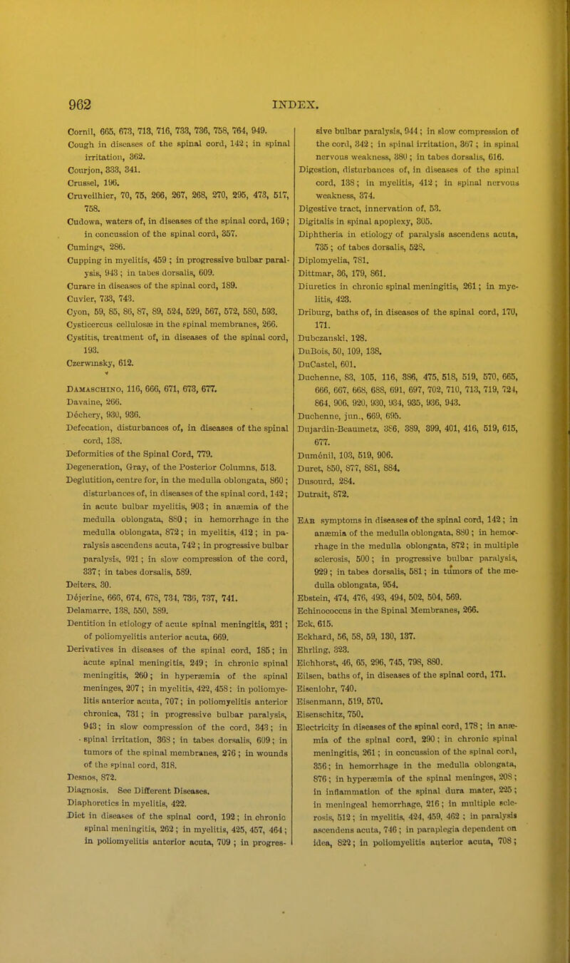 Cornil, 665, 67.3, 713, 716, 733, 736, 758, 764, 949. Cough in diBcases of the spinal cord, 142; in spinal irritation, 362. Courjon, 333, 341. Cruesel, 196. CruTcilhier, 70, 75, 266, 267, 268, 270, 295, 473, 517, 758. Oudowa, waters of, in diseases of the spinal cord, 169; in concussion of the spinal cord, 357. Cumings, 286. Cupping in myelitis, 459 ; in progressive bulbar paral- ysis, 943 ; in tubes dorsalis, 609. Curare in diseases of the spinal cord, 189. Cuvier, 733, 743. Cyon, 59, 85, 8B, 87, 89, 524, 529, 567, 572, 580, 593. Cysticercus celluIossE in the spinal membranes, 200. Cystitis, treatment of, in diseases of the spinal cord, 193. Czerwinsky, 612. Damaschino, 116, 666, 671, 673, 677. Davaine, 260. D6chery, 930, 930. Defecation, disturbances of, in diseases of the spinal cord, 138. Deformities of the Spinal Cord, 779. Degeneration, Gray, of the Posterior Columns, 513. Deglutition, centre for, in the medulla oblongata, 860 ; disturbances of, in diseases of the spinal cord, 142; in acute bulbar myelitis, 903; in anaamia of the medulla oblongata, 880; in hemorrhage in the medulla oblongata, 872; in myelitis, 412; in pa- ralysis ascendcns acuta, 742 ; in progressive bulbar paralysis, 921; in slow compression of the cord, 337; in tabes dorsalis, 589. Deiters, 30. Ddjerine, 66G, 674, 678, 734, 73(), 737, 741. Delamarre. 138, 550. 589. Dentition in etiology of acute spinal meningitis, 231; of poliomyelitis anterior acuta, 669. Derivatives in diseases of the spinal cord, 185; in acute spinal meningitis, 249; in chronic spinal meningitis, 260; in hypenemia of the spinal meninges, 207 ; in myelitis, 422, 458; in poliomye- litis anterior acuta, 707; in poliomyelitis anterior chronica, 731; in progressive bulbar paralysis, 913; in slow compression of the cord, 343; in ■ spinal irritation, 308; in tabes dorsalis, 0U9; in tumors of the spinal membranes, 276 ; in wounds of the ppinal cord, 318. Desnos, 872. Diagnosis. See Different niscases. Diaphoretics in myelitis, 422. Diet in diseases of the spinal cord, 192; in chronic spinal meningitis, 262 ; in myelitis, 425, 457, 464 ; in poliomyelitis anterior acuta, 709 ; in progres- sive bnlbar paralysis, 944 ; in slow compression of the cord, 342 ; in spinal irritation, 307 ; in spinal nervous weakness, 880 ; in tabes dorsalis, 016. Digestion, disturbances of, in diseases of the spinal cord, 138; in myelitis, 412; in spinal nervous weakness, 374. Digestive tract, innervation of, 53. Digitalis in spinal apoplexy, 305. Diphtheria in etiology of paralysis ascendcns acuta, 735 ; of tabes dorsalis, 528, Diplomyelia, 781. Dittmar, 36, 179, 861. Diuretics in chronic spinal meningitis, 261; in mye- litis, 423. Driburg, baths of, in diseases of the spinal cord, 170, 171. Dubczanski. 128. DuBois, 50, 109, 138. DuCastcl, 601. Duchenne, 83, 105. 116, 886, 475, 618, 519, 570, 665, 666, 667. 668, 688, 691, 697, 702, 710, 713, 719, 724, 864, 906, 920, 930, 934, 935, 936, 943. Duchenne, jun., 669, 695. Dujardin-Beaumetz, 3S6, 389, 399, 401, 416, 519, 615, 677. Dumiinil, 103, 519, 906. Duret, 850, 877, 881, 884. Dusourd, 284. Dutrait, 872. EAb symptoms in diseases of the spinal cord, 142; in anasmia of the medulla oblongata. 880 ; in hemor- rhage in the medulla oblongata, 872; in multiple sclerosis, 500; in progressive bulbar paralysis, 929 ; in tabes dorsalis, 681; in tumors of the me- dulla oblongata, 954. Ebstein, 474, 470, 493, 494, 502, 504, 569. Eohinococcus in the Spinal Membranes, 266. Eck. 615. Eckhard, 56, 58, 59, 130, 137. Ehrling, 323. Eichhorst, 46, 65, 296, 745, 798, 880. Eilsen, baths of, in diseases of the spinal cord, 171. Eisenlohr, 740. Eisenmann, 519, 570. Eisenschitz, 750, Electricity in diseases of the spinal cord, 178; in anre- mia of the spinal cord, 290; in chronic spinal meningitis, 261; in concussion of the spinal conl, 356; in hemorrhage in the medulla oblongata, 876 ; in hyperemia of the spinal meninges, 208 ; in inflammation of the spinal dura mater, 225; in meningeal hemorrhage, 216; in multiple scle- rosis, 512; in myelitis, 424, 459, 462 ; in paralysis ascendcns acuta, 746 ; in paraplegia dependent on idea, 822; in poliomyelitis anterior acuta, 708;