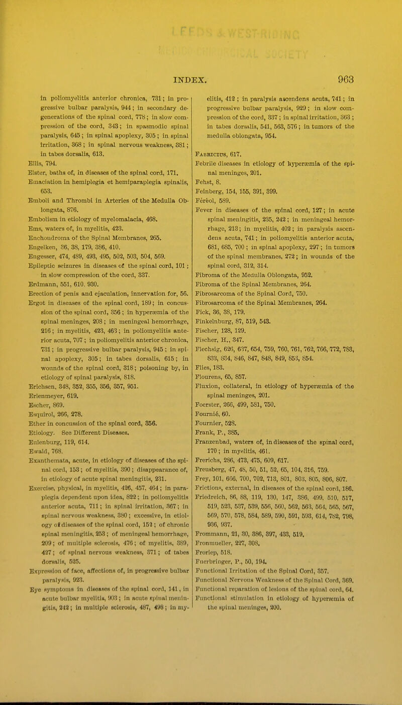 In poliomyelitis anterior chronica, 731; in pro- gressive bulbar poralysis, 944; in secondory de- generationR of the spinal cord, 778; in slow com- pression of the cord, 3-13; in spasmodic spinal paralysis, 6-i5 ; in spinal apoplexy, 305 ; in spinal Irritation, 308 ; in spinal nervous weakness, 881; in tabea dorsalis, 613. Ellis, 794. Elster, baths of, in diseases of the spinal cord, 171, Emaciation in hemiplegia et hemiparaplegia spinalis, 653. Emboli and Thrombi in Arteries of the Medulla Ob- longata, 876. Embolism in etiology of myelomalacia, 468. Ems, waters of, in myelitis, 42S. Enohoudroma of the Spinal Membranes, 265. Engelken, S6, 38, 179, 3S6, 410. Engesser, 474, 489, 493, 495, 502, 503, 504, 509. Epileptic seizures in diseases of the spinal cord, 101; in slow compression of the cord, 337. Erdmann, 551, 610. 930. Erection of penis and ejaculation, innervation for, 56. Ergot in diseases of the spinal cord, 189; in concus- sion of the spinal cord, 356 ; in hypertemia of the spinal meninges, SOS ; in meningeal hemorrhage, 216; in myelitis, 423, 463; in poliomyelitis ante- rior acuta, 707 ; in poliomyelitis anterior chronica, 731; in progressive bulbar paralysis, 945 ; in spi- nal apoplexy, 305; in tabes dorsalis, 615; in wounds of the spinal cord, 318; poisoning by, in etiology of spinal paralysis, 818. Erichsen, 348, 352, 355, 356, 357, 951. Erlenmeyer, 619. Escher, 809. Esquirol, 266, 278. Ether in concussion of the spinal cord, 356. Etiology. See Different Diseases. Eulenburg, 119, 614. Ewald, 768. Exanthemata, acute, in etiology of di.seases of the spi- nal cord, 158; of myelitis, 390 ; disappearance of, in etiology of acute spinal meningitis, 231. E-xercisc, physical, in myelitis, 426, 457. 404; in para- plegia dependent upon idea, 822 ; in poliomyelitis anterior acuta, 711; in spinal in-ltation, 367; in spinal nervous weakness, 380; excessive, in etiol- ogy ol diseases of the spinal cord, 152 ; of chronic spinal meningitis, 253; of meningeal hemorrhage, 209; of multiple sclerosis, 470; of myelitis, 889, 427; of spinal nervous weakness, 871 ; of tabes dorsalis, 525. Expression of face, afTections of, in progressivo bulbar paralysis, 923. Bye symptoms in diseases of the spinal cord, 141, in acute bulbar myelitis, 903 ; In acute Fpinal monin- gitis, 242; in multiple sclerosis, 487, 498; in my- elitis, 412 ; in paralysis asoendens aeuta, 741; in progressive bulbar i)aralysia, 929 ; in slow com- pression of the cord, 337 ; in spinal irritation, 303 ; in tubes dorsalis, 541, 503, 570; in tumors of the medulla oblongata, 954. Pabricios, 017. Febrile diseases in etiology of hyiiercEmla of the spi- nal meninges, 201. Fehst, 8. Feinberg, 154, 155, 391, 899. Fereol, 5S9. Fever in diseases of the spinal cord, 127; in acute spinal meningitis, 235, 242 ; in meningeal hemor- rhage, 213; in myelitis, 402; in paralysis ascen- dens acuta, 741; in poliomyelitis anterior acuta, 681, 085, 700 ; in spinal apoplexy, 297 ; in tumors of the spinal membranes, 272; in wounds of the spinal cord, 312, 314. Fibroma of the Medulla Oblongata, 952. Fibroma of the Spinal Membranes, 264. Fibrosarcoma of the Spinal Cord, 750. Fibrosarcoma of the Spinal Membranes, 264. Fick, .36, 38, 179. Finkelnburg, 87, 519, 543. Fischer, 128, 129. Fischer, H., 347. Flechslg, 62(), 637, 654, 759, 760, 761, 762,766, 772, 783, S3% SPA, 846, 847, 848, 849, 853, 854. Flies, 183. Plourens, 65, 857. Fluxion, collateral, in etiology of hyperemia of the spinal meninges, 201. Foerster, 266, 499, 581, 750. Fourni6, 60. Fournier, 528. Frank, P., 385, Franzenbad, waters of, in diseases of the spinal cord, 170; in my-flitis, 461. Frerichs, 280, 473, 475, 009, 017. Freusbcrg, 47, 48, 50, 61, 62, 05, 104, 310, 759. Frey, 101, 606, 700, 702, 713, 801, 803. 805, 806, 807. Frictions, external, in diseases of the spinal cord, 186. Friedreich, 80, 88, 119, 130, 147, 380, 499. 510, 517, 619, 523. 537, 539, 650, 500, 502, 503, 504, 565, 567, 509, 570, 578, 584, 589, 590, 591, 593, 014, 782, 798, 936, 9.37. Frommann, 21, SO, 886, 897, 4*3, 519. Fronmuellor, 227, .308. Frorlcj), 518. Fucrbringor, P., 50, lil4. Functional Irritation of the Spinal Cord, .357. Functional Nervous Weakness of the Spinal Cord, 369. Functional I'cparatlon of lesions of the spinal cord, 64. Functional stUnulatlon in etiology of hj'pcmimia of the spinal uicuingos, 200.