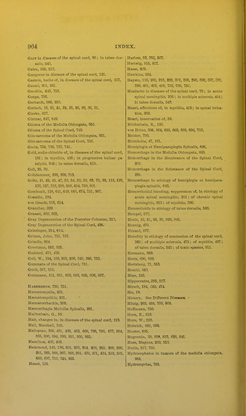 Gait in diseases of the spinal cord, OR ; in tabes dor- salis, 54i. Galen, 885, 517. Gangi'ene in diseases of the spinal cord, 121. Gastein, baths of, in diseases of the spinal cord, 107. Gaund, 201, 231. Oendrin, 649, 753. Gonga, 788. Geihardt, 860, 910. Oei-lach, 16, 20, 21, 22, 25, 26, 29, 30, 31. Gierke, 857. Gintrae, 647, 649. Glioma of the Medulla Oblongata, 951. Glioma of the Spinnl Cord, 749. Glio-sarcoma of the Medulla Oblongata, 951. Glio-sarcoma of the Spinal Cord, 750. Goetz, 734, 736, 737, 741. Gold, BOdio-chloride of, in diseases of the spinal cord, 191; in myelitis, 426; in progressive bulbar pa- ralysis, 945 ; in tabes dorsalis, 615. Goll, 25, 30. Goltdammer, 292, 296, 713. Goltz, 41, 42, 43, 47, 53, 54, 5(5, 58, 65, 70, 92, 112,129, 133,137, 313, 316, 568, 634, 750, 861. Gorabault, 116, 641, 649, 060, 674, 751, 907. Gosselin, 194. von Graefe, 576, 014. Grancher, 399. Grasset, 930, 935. Gray Degeneration of the Posterior Columns, 513. Gray Degeneration of the Spinal Cord, 428. Criesinger, 291, (il4. Grimm, John, 751, 797. GrisoUe, 284. Gnietzner, 803, 925. Gudrard, 473, 476. Gull, W., 154, 188, 28:3, 286, 340, .380, 750. Gummata of the Spinal Cord, 751. Gurit, 307, 318. Guttmann, 101, 801, 802, 803, 805, 806, 807. Habershon, 750, 751. Hiematomyelia, 291. Haematomyelitis, 201. Hajmatorrhachis, 208. Hajmon-hagia MeduUie Spinalis, 291. Haidenhain, G., 59. Hair, changes in, in diseases of the spinal cord, 119. Hall, Marshall, 105. Hallopeau, 380, 431, 430, 452, 6C(i, 796, 798, 877, 884, 8S5, 890, 894, 809, 911, 930, 935. Hamilton, 400, 409. Hammond, 148, 100, 201, 203, 204, 208, 250, 288, 290, 801, 365, 366, 367, 868, 881, 470, 471, 494, 512, 5S5, 668, 607, 710, 724, 935. Hanot, 110. HarloR.!, .'JO, .'585, 567. Hartwig, 815, 817. Hasse, 209. Hawkins, 334. Hayom, 116, 200, 210, 292, SCO, 386, 390, .^02, 397, COS, 399, 401, 402, 416, 7.33, 736, 750. Headache in diseases of the spinal cord, 78; in acute spinal meningitis, 236; in multiple sclerosis, 484 ; ill tabes dorbalis, 543. Heart, aSections of, in myelitis, 418; in spinal irrita- tion, 862. Heart, innervation of, 52. Hcidenhain, R., 128. von Heine, 386. 004, 668, 669, 688, 694, 710. Heister, 793. Helmholtz, 47, 181. Hemiplegia et Hemiparaplegia Spinalis, 64fi. Hemorrhage in the Medulla Oblongata, 865. Hemorrhage in the Membranes of the Spinal Cord, 208. Hemorrhage in the Substance of the Spinal Cord, 291. Hemorrhage in etiology of hemiplegia et hemipara- plegia .spinalis, 649. Hemorrhoidal bleeding, suppression of, in etiology of acute spinal meningitis, 231; of chronic spinal meningitis, 253 ; of myelitis, 390. Hemorrhoids in etiology of tabes dorsalis, 528. Hempel, 577. Henle, 10, 21, 22, 30, 829, 841. Hennig, 470. Herard, 877. Heredity in etiology of concussion of the spinal cord, 360 ; of multiple sclerosis, 475 ; of myelitis, 427 ; of tabes dorsalis, 523; of tonic spasms, 811. Hermann, 869. Hertz, 890, 892. Hertzbei g, 71, 553. HcschI, 860. Hine, 153. Hippocrates, 285, 517. Hirsch, 184, £65, 474. His, 10. History. See Diftercnt Diseases. Hitzig, 262, 424, 709, 909. Hoffmann, 750. Horn, E., 518. Horn, W., 518. Hubrich, 891, 892. Hueter, 605. Hugucnin, 38, 838, 833, 888, 841. Huss, Magnus, 222, 253. Hutin, 517. 750. Hydrocephalus in tumors of tho moduUli oblongata, 952. Hydromyelus, 783.