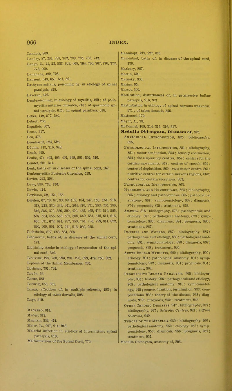 Landois, 809. Landry, 87, 284, 285, 782, 783, 785, 730, 743. Lfingc, C, 21, 22, 537, U02, 068, 764, 766,767,770, 772, 778, 900. Lnnghans, 429, 798. L-inzeni, 649, 650, 661, 891. Lathyrus sntivns, poisoning by, in etiology of spinal paralysis, 818. Laveran, 429. Lead-poisoning, in etiology ot myelitis, 429; of polio- myelitis anterior chronica, 715 ; ot spasmodic spi- nal paralysis, 025 ; in spinal paralysis, SIS. Leber, 142, 577, 580. Lebert, 266. Lcgallois, 857, Lente, 317. Loo, 473. Leonhardt, 524, 525. L6pine, 713, 716, 949. Lesch, 615. Leube, 474, 493, 495, 497, 498, 501, 602, 510. Leudet, 201, 341. Leuk, baths of, in diseases of the spinal oord, 167. Leiikomyelitis Posterior Ciironica, 513. Levier, 293, 29S. Levy, .380, 7&3, 746. Lewin, 424. Lewisson, 63, 154, 155. Leyden, 67, 70, 87, 88, 89, 102, 104, 147, 153. 164, 216, 218, 222, 230, 239, 241, 264, 270, 271, 283, 285, 286, 346, 356, 370, 38(), 390, 400, 435, 468, 473, 519, 625, 537, 554, 655, 556, 567, 668, 5h9, 581, 610, 611, 616, 666, 671, 672, 674, 737, 758, 764, 7'.I6, 799, 811, 872, 890, 900, 901, 907, 911, 913, 930, 935. Lichtheim, 877, 68.3. 8S4, 886. Liebwerda, baths of, in diseases of the spinal cord, 171. Lightning stroke in etiology of concussion of the spi- nal cord, 346. LiouviUe, 227, 230, 293, 294, 296, 399, 474, 760, 953. Lipoma of the Spinal Membranes, 265. Lorinser, 791, 792. Lov6n, 56. Lucae, 581. Lndwig, 856, 861. Lungs, affections ot, in multiple sclerosis, 483; in etiology of tabes dorsalis, 528. Luys, 519. Macario, 814. Mad or, 872. Magnan, 232, 474. Mnicr, K., 907, 911, 913. Malarial infection in etiology of intermittent spinal paralysis, 816. Malformations of the Spinal Cord, 779. Mannkopf, 217, 227, .366. Marienbftd, baths of, in diseases of the spinal cord, 170. Markusy, 887. Martin, 590. Marusky. 883. Masius, 86. Mascot, 300. Mastication, disturbances of, in progressive bulbar paralysis, 916, 921. Masturbation in etiology of spinal nervous weakness, 371; of tabes dorsalis, 525. Matteucci, 179. Mayer, A., 78. McDonnel, 108, 314, 315, 316, 317. Medulla Oblongata, Diseases of, 825, Anatomical Introddction, 825; bibliography, 825. Physiological iNTBODncTiON, 851; bibliography, 851; motor conduction, 853 ; sensoi-y conduction, 854 ; the respiratory centres, 857; centres for the cardiac movements, 858 ; centres of speech, 859 ; centre of deglutition. 860 ; vaso-motor centre, 861; nutritive centres for certain nervons regions, 862; centres for certain secretions, 862. Pathologioai. Introdoctidn. 863. HrpERiEMiA AND HEMORRHAGE, S65 ; hibliographj', 865; etiology and pathogenesis, 865 ; pathological anatomy, 867 ; symptomatology. 868 ; diagnosis, 874 ; prognosis, 875; treatment, 875. Anemia. 876; bibliography. 876; pathogenesis and etiology, 877; pathological anatomy, 878; symp- tomatology, 880 ; diagnosis, 884; prognosis, 886; treatment, 887, Injuries and Wounds, 887; bibliography, 887; pathogenesis and etiology, 888; pathological anat- omj', 891; symptomatology, 893 ; diagnosis, 897; prognosis, S99 ; treatment, 900. Acute Bulbar Myelitis, 900 ; bibliography, '.X)0 ; etiology, 901; pathological anatomy, 901; symp- tomatology, 933; diagnosis. 904; prognosis, 964 ; treatment, 904. Progressive Bulbar Paralysis, 905; bibliogra- phy, 905 ; history, !X)6; pathogenesis and etiology, 90S; pathological anatomy, 910; symptomatol- ogy, 915; course, duration, termination, 9^)3; com- plications, 933 ; theory of the disease, 938 ; diag- nosis, 9;9 ; prognosis, i!42 : treatment, 943. Other Chronic Diseases, 947; bibliography, 947; bibliography, 947; Sclerotic Centres, 947; Diffuse Scleroxtt, 949. Tumors of the Medulla, 950; bibliography, 950: pathological anatomy, 950: etiology, 963 ; symp- tomatologj-, 953; diagnosis, 956 ; prognosis, 957; treatment, 957. Medulla Oblongata, anatomy of, 836.