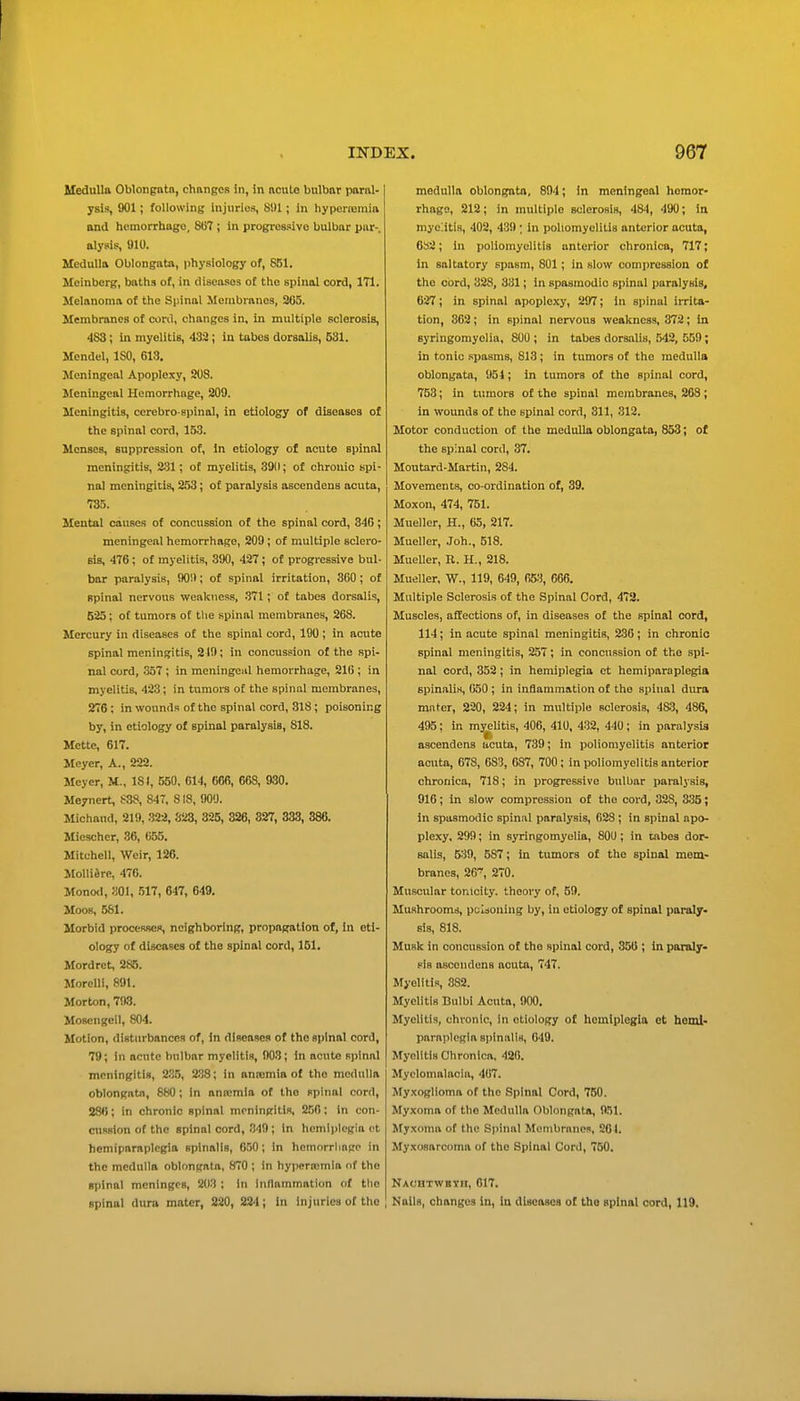 MeduUa Oblongntn, changCR in, in ncute bulbar paral- ysis, 901; following injuries, 8!)1; in hyporiemia and hemorrhage, 807 ; in progresisivo bulbar pur-, alysis, 910. Medulla Oblongata, physiology of, 851. Meinberg, baths of, in diseases of the spinal cord, 171. Melanoma of the Spinal Membranes, 265. Membranes of cord, changes in, in multiple sclerosis, 483 ; in myelitis, 432 ; in tabes dorsalis, 531. Mendel, ISO, 613, Meningeal Apoplexy, 208. Meningeal Hemorrhage, 209. Meningitis, cerebro spinal, in etiology of diseases of the spinal cord, 153. Menses, suppression of, in etiology of acute spinal meningitis, ; of myelitis, 390; of chronic spi- nal meningitis, 2.53; of paralysis ascendens acuta, 735. Mental causes of concussion of the spinal cord, 346; meningeal hemorrhage, 209 ; of multiple sclero- sis, 476; of myelitis, 390, 427; of progressive bul- bar paralysis, 90!); of spinal irritation, 300; of spinal nervous weakness, .371; of tabes dorsalis, 525; of tumors of the spinal membranes, 268. Mercury in diseases of the spinal cord, 190 ; in acute spinal meningitis, 219; in concussion of the spi- nal cord, 357 ; in meningeal hemorrhage, 216 ; in myelitis, 423; in tumors of the spinal membranes, 276 ; in wonnds of the spinal cord, 818; poisoning by, in etiology of spinal paralysis, 818. Mctte, 617. Meyer, A., 222. Meyer, M., 18(, 550, 614, 66R, 668, 930. Meyncrt, S38, 84T, 818, !)00. Michand, 219, 322, 323, 325, 326, 827, 333, 386. Mioschcr, 36, 655. Mitchell, Weir, 126. MoUidre, 476. Monod, SOI, 517, 647, 649. Moos, 581. Morbid processes, neighboring, propagation of, in eti- ology of diseases of the spinal cord, 161. Mordret, 2S5. Morelll, 891. Morton, 798. Moscngeil, 804. Motion, disturbances of, in diseases of the spinal cord, 79; in acute bulbar myelitis, 903; in acute spinal meningitis, 2.35, 2SS; in anicmia of the medulla oblongata, 880; In anmmla of the spinal cord, 286; in chronic spinal meningitis, 250; In con- cuRslon of the spinal cord, 349 ; in hemiplegia et hemiparaplegia spinalis, 650; in hemorrliago in the medulla oblongata, 870 ; in hyperaimla of the spinal meninges, 203 ; in Inflammation of the spinal dura mater, 220, 224; in injuries of the medulla oblongata, 894; in meningeal homor- rhaga, 212; in multiple sclerosis, 484, 490; la myelitis, 402, 439; In poliomyelitis anterior acuta, 682; in poliomyelitis anterior chronica, 717; in saltatory spasm, 801; in slow compression of the cord, 328, 331; in spasmodic spinal paralysis, 627; in spinal apoplexy, 297; in spinal irrita- tion, 362; in spinal nervous weakness, 372; in syringomyelia, 800 ; in tabes dorsalis, 542, 559; in tonic spasms, 813; in tumors of the medulla oblongata, 954; in tumors of the spinal cord, 753; in tumors of the spinal membranes, 263 ; in wounds of the spinal cord, 311, 312. Motor conduction of the medulla oblongata, 853; of the spinal cord, 37. Moutard-Martin, 284. Movements, co-ordination of, 39. Moxon, 474, 751. Mueller, H., 65, 217. Mueller, .Toh., 518. MueUer, R. H., 218. Mueller. W., 119, 649, 653, 666. Multiple Sclerosis of the Spinal Cord, 472. Muscles, affections of, in diseases of the spinal cord, 114; in acute spinal meningitis, 236; in chronic spinal meningitis, 257; in concussion of the spi- nal cord, 352; in hemiplegia et hemiparaplegia spinalis, 050 ; in inflammation of the spinal diu-a muter, 220, 224; in multiple sclerosis, 4&3, 486, 495; in myelitis, 406, 410, 432, 440; in paralysis ascendens acuta, 739; in poliomyelitis anterior acuta, 678, 683, 087, 700; in poliomyelitis anterior chronica, 718; in progressive bulbar paralysis, 916; in slow compression of the cord, 328, 335; in spasmodic spinal paralysis, 628; in spinal apo- plexy, 299; in syringomyelia, 800; in tabes dor- salis, 539, 587; in tumors of the spinal mem- branes, 26~, 270. Muscular tonicity, theory of, 59. Mushrooms, pcliouing by, in etiology of spinal paraly- sis, 818. Musk in concussion of the spinal cord, 35U ', in paraly- sis ascendens acuta, 747. Myelitis, 382. Myelitis Bulbi Acuta, 900. Myelitis, chronic, in etiology of hemiplegia et hemi- paraplegia spinalis, 649. Myelitis Chronica. 420. Myelomalacia, 467. Myxoglioma of the Spinal Cord, 760. Myxoma of the Medulla Oblongata, 951. Myxoma of the Spinal Menibrunes, 201. Myxosarcoma of the Spinal Cord, 750. Nachtwbih, 017. Nails, changes in, In diseases of the spinal cord, 119,