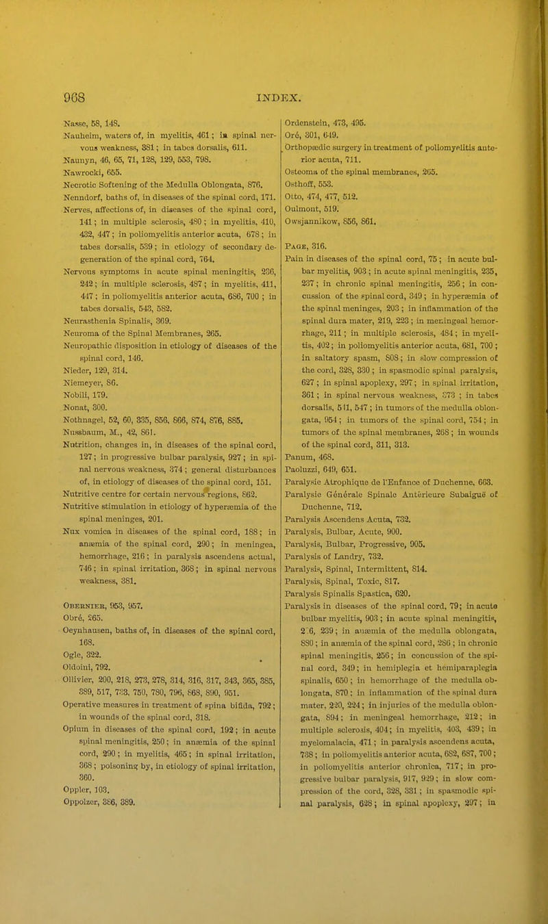 Nasse, 68, MS. Nauheim, waters of, in myelitis, 4C1; ia spinal ner- vous weakness, 381; in tabes dorsalis, 611. Naunyn, 46, 65, 71, 128, 129, 653, 798. Nawrooki, 665. Necrotic Softening of the Medulla Oblongata, 870. Nenndorf, baths of, in diseases of the spinal cord, 171. Nerves, affections of, in diseases of the spinal cord, 141; in multiple sclerosis, 480 ; in myelitis, 410, 432, 447; in poliomyelitis anterior acuta, 678; in tabes dorsalis, 539; in etiology of secondary de- generation of the spinal cord, 764. Nervous symptoms in acute spinal meningitis, 230, 242; in multiple sclerosis, 487; in myelitis, 411, 447; in poliomyelitis anterior acuta, 6S6, 700 ; in tabes dorsalis, 543, 582. Neurasthenia Spinalis, 309. Neuroma of the Spinal Membranes, 205. Nenropathic disposition in etiology of diseases of the spinal cord, 146. Nieder, 129, 314. Niemeyer, 86. Nobili, 179. Nonat, 300. Nothnagel, 52, 60, 3S5, 856. 666, 874, 876, 885. Nussbaum, M., 42. 801. Nutrition, changes in, in diseases of the spinal cord, 127; in progressive bulbar paralysis, 927 ; in spi- nal nervous weakness, 374; general disturbances of, in etiology of diseases of the spinal cord, 131. Nutritive centre for certain nervous regions, 602. Nutritive stimulation in etiology of hypertemia of the spinal meninges, 201. Nux vomica in diseases of the spinal cord, 188; in ansemia of the spinal cord, 290; in meningea, hemorrhage, 210; in paralysis ascendens actual, 746; in spinal irritation, 308; in spinal nervous weakness, 381. Obeknieb, 953, 957. Obr6, 205. Oeyuhausen, baths of, in diseases of the spinal cord, 168. Ogle, 322. Oldoini, 792. Ollivier, 200, 218, 273, 278, 314, 310, 317, 343, 365, 3a5, 889, 517, 7.-!3, 750, 780, 796, 868, 890, 951. Operative measures in treatment of spina bifida, 792; in wounds of the spinal cord, 318. Opium in diseases of the spinal cord, 192; in acute spinal meningitis, 250; in ansemia of the spinal cord, 290; in myelitis, 405; in spinal irritation, 368; poisoning by, in etiology of spinal irritation, 360. Oppler, 103. Oppolzer, 366, 389. Ordenstcin, 473, 495. Or6, 301, G49. Orthopoedic surgery in treatment of poliomy«litis ante- rior acuta, 711. Osteoma of the spinal membranes, 2U5. Osthoff, 553. Otto, 474, 477, 512. Oulmont, 519. Owsjannikow, 856, 861. Page, 316. Pain in diseases of the spinal cord, 75 ; in acute bul- bar myelitis, 903 ; in acute spinal meningitis, 235, 237; in chronic spinal meningitis, 256; in con- cussion of the epinal cord, 349; in hyperaemia of the spinal meninges, 203 ; in inflammation of the spinal dura mater, 219, 223 ; in meningeal hemor- rhage, 211; in multiple sclerosis, 484; in myeli- tis, 402; in poliomyelitis anterior acuta, 681, 700 ; in saltatory spasm, 808; in slow compression o£ the cord, 328, 330 ; in spasmodic spinal paralysis, 627 ; in spinal apoplexy, 297; in spinal imtation, 301; in spinal nervous weakness, S73 ; in tabes dorsalis, 511, 547 ; in tumors of the medulla oblon- gata, 954 ; in tumors of the spinal cord, 754 ; in tumors of the spinal membranes, 208; In wounds of the spinal cord, 311, 313. Panum, 468. Paoluzzi, 649, 651. Paralysie Atrophique de I'Enfanco of Dnchcnne, 603. Paralysie G6n6rale Spinale Anterieure Subaigue of Dnchcnne, 712, Paralysis Ascendens Acuta, 732. Paralysis, Bulbar, Acute, 900. Paralysis, Bulbar, Progressive, 905. Paralysis o£ Landry, 732. Paralysis, Spinal, Intermittent, 814. Paralysis, Spinal, Toxic, 817. Paralysis Spinalis Spastica, 620. Paralysis in diseases of the spinal cord, 79; macula bulbar myelitis, 903 ; in acute spinal meningitis, 2 .G, 239; in ausEmia of the medulla oblongata, 830; in ansemia of the spinal cord, 286; in chronic spinal meningitis, 250; in concussion of the spi- nal cord, 349; in hemiplegia et heniipai-aplcgia spinalis, 650; in hemorrhage of the medulla ob- longata, 870: in inflammation of the spinal dura mnter, 220, 224; in injuries of the medulla oblon- gata, 894: in meningeal hemorrhage, 212; in multiple sclerosis, 404; in myelitis, 403, 439; in myelomalacia, 471; in paralysis ascendens acuta, 738; in poliomyelitis anterior acuta, 6S2, 687, 700; in poliomyelitis anterior chronica, 717; in pro- gressive bulbar paralysis, 917, 929; in slow com- pression of the cord, 328, 331 ; in spasmodic spi- nal paralysis, 638; in epinal apoplexy, 297; in