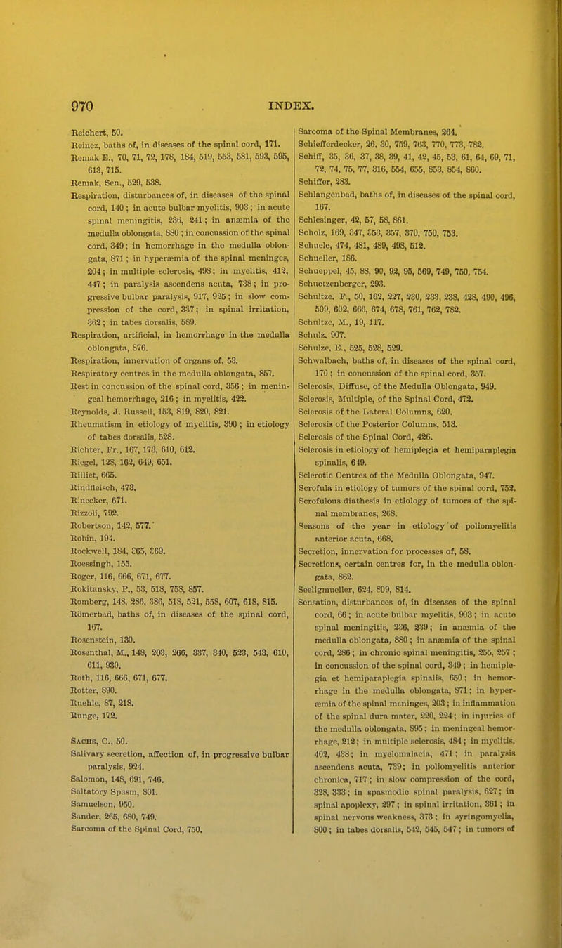 Beichert, 50. Beinez, baths of, in diseases of the spinnl cord, 171. Eenmk E., 70, 71, 72, 178, 184, 519, 553, 581, 593, 595, 618, 715. Eenmk, Sen., 539, 538. Eespiration, distuibanceB of, in diseases of the spinal cord, 140 ; in acute bulbar myelitis, 903 ; in acute spinal meningitis, 23ti, 241; in anajmia of the medulla oblongata, 880 ; in concussion of the spinal cord, 849; in hemorrhage in the medulla oblon- gata, 871 ; in hypera;mia of the spinal meninges, 204; in multiple sclerosis, 49S; in myelitis, 412, 447; in paralysis ascendens acuta, 788; in pro- gi-essive bulbar paralysis, 917, 925; in slow com- pression of the cord, 337; in spinal irritation, 3fi2 ; in tabes dorsalis, 589. Eespiration, artificial, in hemorrhage in the medulla oblongata, S7G. Eespiration, innervation of organs of, 53. Ecspiratory centres in the medulla oblongata, 857. Best in concussion of the spinal cord, 356 ; in menin- geal hemorrhage, 210 ; in myelitis, 422. Beynolds, J. Eussell, 153, 819, 820, 821. Bheumatisra in etiology of myelitis, 390 ; in etiology of tabes dorsalis, 528. Eichter, Fr., 167,173, 610, 618. Eiegel, 128, 162, 649, 651. Billiet, 665. Bindfleisch, 473. BInecker, 671. Eizzoli, 792. Boberlson, 142, 577.' Bobin, 194. Bockwell, 184, C65, E69. Boessingh, 155. Eoger, 116, 666, 671, 677. Bokitansky, P., 53, 618, 75S, 657. Bomberg, 148, 280, 380, 518, 521, 538, 607, 618, 815. Eomerbad, baths of, in diseases of the spinal cord, 167. Bosenstcin, 130. Eosenthal, M.. 148, 203, 266, 837, 340, 623, 643, 610, 611, 930. Both, 110, 666, 671, 677. Better, 890. Buehle, 87, 218. Runge, 172. Sachs, C, 50. Salivary secretion, affection of, in progressive bulbar paralysis, 924. Salomon, 148, (iOl, 746. Saltatory Sp.asni, 801. Samuclson, 950. Sander, 265, flSO, 749. Sarcoma of the Spinal Cord, 750. Sarcoma of the Spinal Membranes, 264. Schiefferdecker, 26, 30, 759, 763, 770, 773, 782. SchlCf, 35, 36, 37, 38, 39, 41, 42, 45, 53, 61, 64, 09, 71, 72, 74, 75, 77, 816, 554, 055, 853, 654, 860. Sohiffer, 283. Schlangenbad, baths of, in diseaaes of the spinal cord, 167. Schlesinger, 42, 57, 58, 801. Scholz, 169, S47, £53, m, 370, 750, 753. Scluiele, 474, 481, 489, 493, 612. Schueller, 186. Schueppel, 45, 88, 90, 92, 95, 569, 749, 750, 754 Schuetzenberger, 293. Schultze. F., 50, 162, 227, 280, 2a8, 238, 428, 490, 496, 509, 602, 6«(>, 674, 678, 761, 762, 782. Schultze, .M., 19, 117. Schuiz, 007. Schulze, E.. 525, 528, 629. Schwalbach, baths of, in diseases of the spinal cord, 170 ; in concussion of the spinal cord, 857. Sclerosis, Diffuse, of the Medulla Oblongata, 949. Sclerosis, Multiple, of the Spinal Cord, 472. Sclerosis of the Lateral Columns, 020. Sclerosis of the Posterior Columns, 513. Sclerosis of the Spinal Cord, 426. Sclerosis in etiology of hemiplegia et hemiparaplegia spinalis, 649. Sclerotic Centres of the Medulla Oblongata, 947. Scrofula in etiology of tumors of the spinal cord, 752. Scrofulous diathesis in etiology of tumors of the spi- nal membranes, 268. Seasons of the year in etiology of poliomyelitis anterior acuta, 668. Secretion, innervation for processes of, 58. Secretions, certain centres for, in the medulla oblon- gata, 862. SeeligmucUer, 624. 809, 814. Sensation, disturbances of, in diseases of the spinal cord, 66; in acute bulbar myelitis, 903; in acute spinal meningitis, 2o6, 23!); in ana>mia of the medulla oblongata, 880 ; in aneemia of the spinal cord, 280 ; in chronio spinal meningitis, 255, 257 ; in concussion of the spinal cord, 849; in hemiple- gia et hemiparaplegia spinalis, 650; in hemor- rhage in the medulla oblongata, 871; in hypcr- ffimia of the spinal meninges, 208; in inflammation of the spinal dura mater, 220, 224; in injuries of the medulla oblongata. 8!)5; In meningeal hemor- rhage, 212; in multiple sclerosis, 484; in myelitis, 402, 488; in myelomalacia, 471; in paralysis ascendens acuta, 739; in poliomyelitis anterior chronica, 717; in slow com]>ression of the cord, 328, 333; in spasmodic spinal ijaralysis, 627; in spinal apoplexy, 297; in sjtinal irritation, 361; in spinal nervous weakness, 873 ; in syringomyelia, 800 ; in tabes doisnlis, 542, 545, 547 ; in tumors of