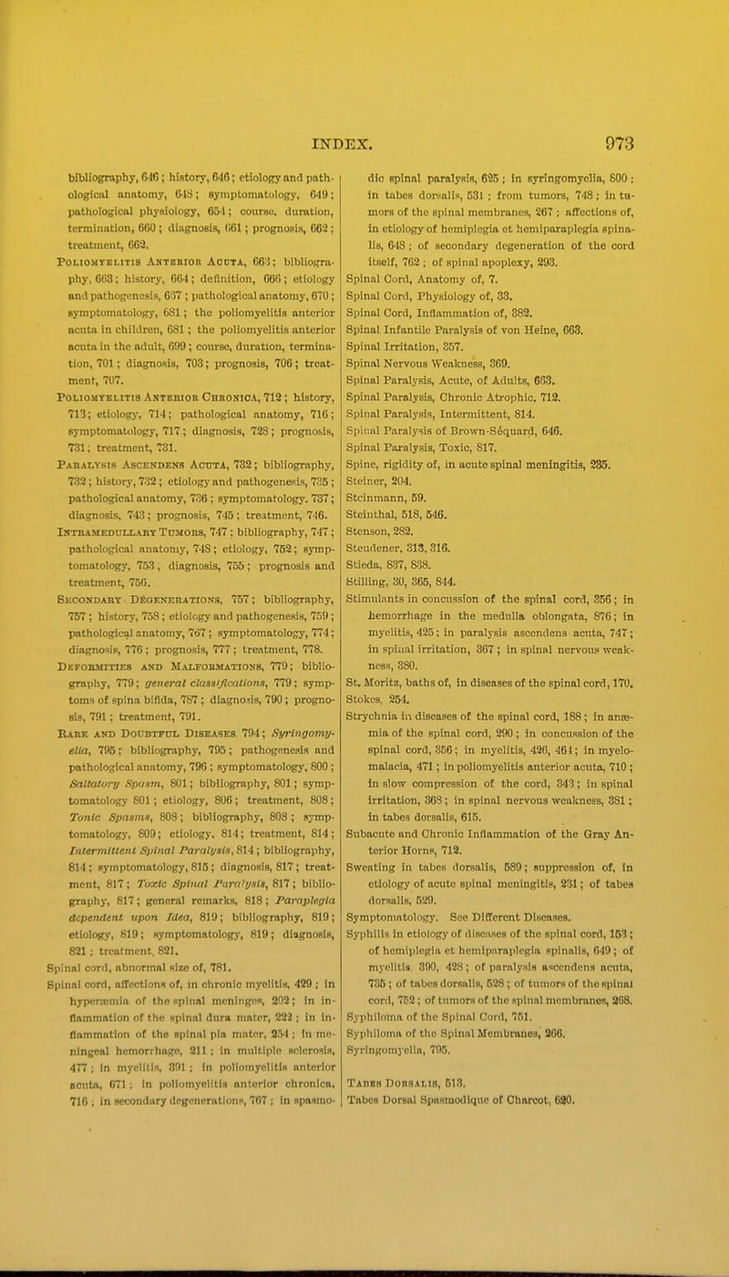 bibliography, 616 ; history, 646; etiology and pnth- ologlciU nnntomy, CIS; symptomatology, 649; pathological physiology, 654; course, duration, termination, 660 ; diagnosis, (i61; prognosis, 662; treatment, 662. PoLiOMYEMTis Akteriou Aouta, 66): bibliogra- phy, 663; history, 664 ; definition, 666 ; etiology and pathogenesis, 6S7 ; pathological anatomy, 670; symptomatology, C81; the poliomyelitis anterior acuta in children, 681 ; the poliomyelitis anterior acuta in the adult, 609; conrse, duration, termina- tion, 701; diagnosis, 703; prognosis, 706; treat- ment, 707. Poliomyelitis Anterior Chronica, 712; history, 713; etiology, 714; pathological anatomy, 716 ; symptomatology, 717; diagnosis, 728 ; prognosis, 731; treatment, 731. Paralysis Ascendens Acuta, 732; bibliography, 732; history, 732 ; etiology and pathogenesis, 735 ; pathological anatomy, 736; symptomatology, 737; diagnosis, 743; prognosis, 745; treatment, 746. iNTBAMEDUiiART TuMORS, 747 ; bibliography, 747; pathological anatomy, 74S; etiology, 752; symp- tomatology, 753 , diagnosis, 705 ; prognosis and treatment, 75(i. Secondary • Deoenerations, 757; bibliography, 757 ; history, 758; etiology and pathogenesis, 759; pathological anatomy, 767 ; symptomatology, 774; diagnosis, 776 ; prognosis, 777 ; treatment, 778. Deformities and Malformations, 779; biblio- graphy, 779; general classijlcations, 779; symp- toms of spina bifida, 787 ; diagnosis, 790; progno- sis, 791; treatment, 791. Bare and Doubtful Diseases 794; Syringoma/- elia, 795; bibliography, 795; pathogene.-iis and pathological anatomy, 796 ; symptomatology, 800 ; Saltatory Spasm, 801; bibliography, 801; symp- tomatology 801; etiology, 806; treatment, 808; To7ilc Spasms, 808; bibliography, 808; symp- tomatology, 809; etiology. 814; treatment, 814 ; Inlermitlent Spinal Paralysis, Sli; bibliography, 814; symptomatology, 815 ; diagnosis, 817; treat- ment, 817; Toxic Spinal JParaUjsts, 817; biblio- graphy, 817; general remarks, 818 ; Paraplegia dependent upon Idea, 819; bibliography, 819; etiology, 819; symptomatology, 819; diagnosis, 821 ; treatment. 821. Spinal cord, abnormal size of, 781. Spinal cord, affections of, ni chronic myelitis, 429 ; in hypcrajniia of the spinal meninges, 203; in in- flammation of the spinal dnra mater, 222 ; in in- flammation of the spinal pia mator, S54 ; in me- ningeal hemorrhage, Sll ; in multiple sclerosis, 477 ; In myelitis, 391 ; In poliomyelitis anterior acuta, 671; In poliomyelitis anterior chronica, 716 ; in secondary degenerations, 767 ; in spasmo- dic spinal paralysis, 645 ; In syringomyelia, 800 ; in tabes doi-salis, 531 ; froni tumors, 748; in tu- mors of the spinal membranes, 267 ; a/Tectlons of. In etiology of hemiplegia et hemiparaplcgia spina- lis, 648 ; of secondary degeneration of the cord itself, 762 ; oE spinal apoplexy, 293. Spinal Cord, Anatomy of, 7. Spinal Cord, Physiology of, 33. Spinal Cord, Inflammation of, 382. Spinal Infantile Paralysis of von Heine, 663. Spinal Irritation, 357. Spinal Nervous Weakness, 369. Spinal Paralysis, Acute, of Adults, 663. Spinal Paralysis, Chronic Atrophic. 712. Spinal Paralysis, Intermittent, 814. Spinal Paralysis of Brown-Sfiquard, 646. Spinal Paralysis, Toxic, 817. Spine, rigidity of, in acute spinal meningitis, 285. Steiner, 204. Stcinmann, 59. Steinthal, 518, 546. Stenson, 282. Steudener, 313,316. Stieda, 837, 838. Stilling, 30, 365, 844. Stimulants in concussion of the spinal cord, 356; in hemorrhage in the medulla oblongata, 876; in myelitis, 425; in paralysis ascendens acuta, 747; in spinal irritation, 367 ; in spinal nervous weak- ness, 380. St. Moritz, baths of, in diseases of the spinal cord, 170. Stokes, 254. Strychnia in diseases of the spinal cord, 188; in anae- mia of the spinal cord, 290 ; in concussion of the spinal cord, 356; in myelitis, 43(i, 461; in myelo- malacia, 471; in poliomyelitis anterior acuta, 710 ; In slow compression of the cord, 343; in spinal irritation, 363 ; in spinal nervous weakness, 381; in tabes dorsalis, 615. Subacute and Chronic Infiammation of the Gray An- terior Horns, 712. Sweating in tabes dorsalis, 589; suppression of, in etiology of acute spinal meningitis, 231; of tabes dorsalis, 529. Symptomatology. See Different Diseases. Syphilis in etiology of diseases of the spinal cord, 153; of hemiplegia et hemiparaplcgia spinalis, 649; of myelitis. 890, 428; of paralysis ascendens acuta, 735 ; of tabes dorsalis, 628 ; of tumors of the spinal cord, 7C2; of tumors of the sjiinal membranes, 268, Syphiloma of the Spinal Cord, 751. Syphiloma of the Spinal Membranes, 366, Syringomyelia, 795. Tades DonsAi.is, 513. Tabes Dorsal Spasmodiquc of Charcot, 630.