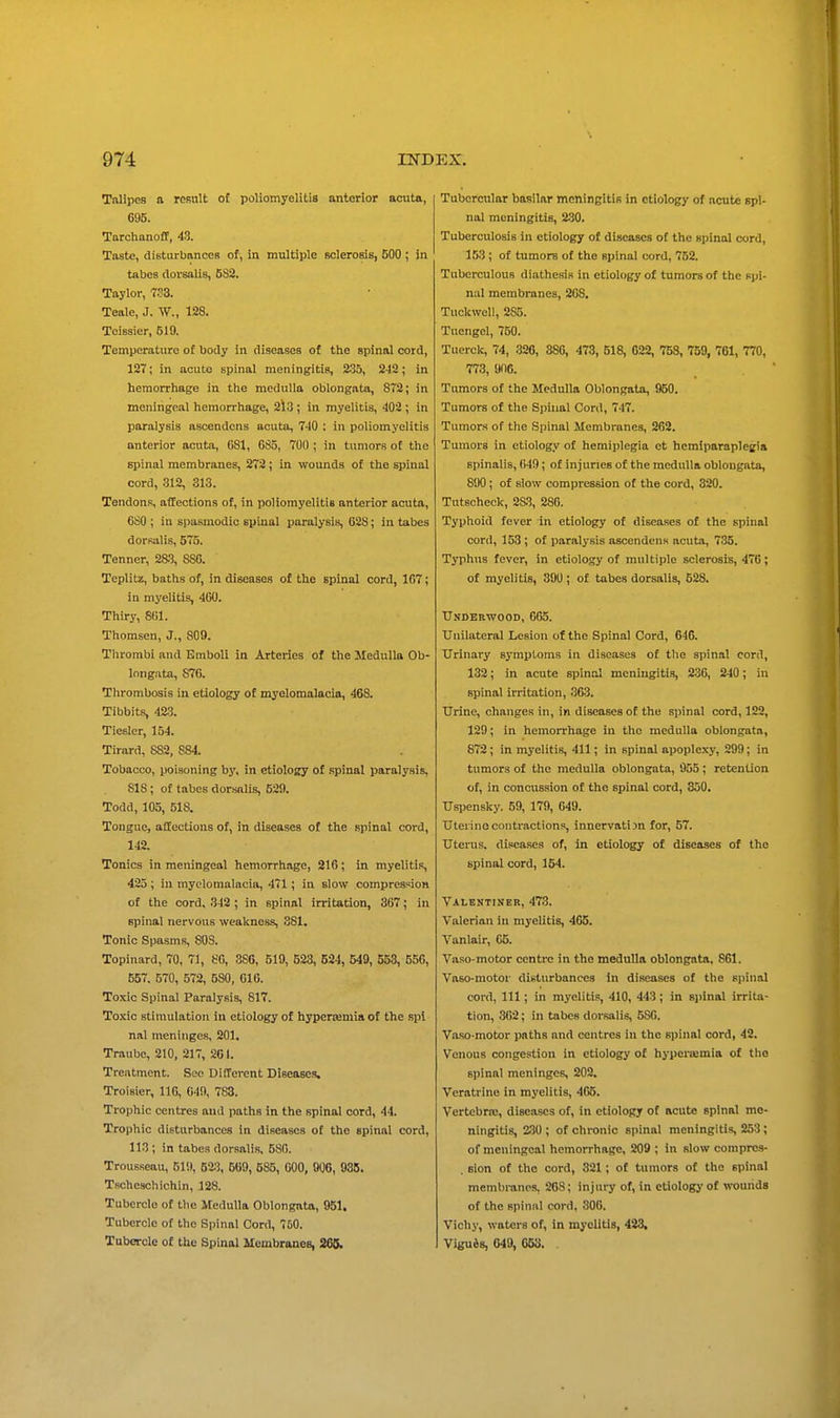 Talipes a result o£ poliomyelitis anterior acuta, 696. Torchanoff, 43. Taste, disturbances of, in multiple Bolerosis, 500 ; in tabes dorsalis, 5S2. Taylor, 733. Teale, J. W., 128. Teissier, 519. Temperature of body in diseases of the spinal cord, 137; in acuto spinal meningitis, 235, 2-12; in hemorrhage in the medulla oblongata, 872; in meningeal hemorrhage, 2l3 ; in myelitis, 402 ; in paralysis ascendens acuta, 740 ; in poliomyelitis anterior acuta, GSl, 685, 700 ; in tumors of the spinal membranes, 272 ; in wounds of the spinal cord, 312, 313. Tendons, affections of, in poliomyelitis anterior acuta, 6S0 ; in spasmodic spinal paralysis, 628; in tabes dorsalis, 575. Tenner, 28.3, 880. Teplitz, baths of, in diseases of the spinal cord, 107; in myelitis, 400. Thiry, 8(11. Thomson, J., 809. Thrombi and Emboli in Arteries of the Medulla Ob- longata, 876. Thrombosis in etiology of myelomalacia, 468. Tibbits, 423. Tiesler, 154. Tirard, 882, 884. Tobacco, poisoning by, in etiology of spinal paralysis, 818; of tabes dorsnlis, 520. Todd, 105, 518. Tongue, afifections of, in diseases of the spinal cord, 142. Tonics in meningeal hemorrhage, 216 ; in myelitis, 425; in myelomalacia, 471; in slow compression of the cord, 342 ; in spinal irritation, 367; in spinal nervous weakness, 881. Tonic Spasms, 808. Topinard, 70, 71, 80, 3S6, 519, 523, 524, 549, 553, 556, 557. 570, 572, 580, 016. Toxic Spinal Paralysis, 817. Toxic stimulation in etiology of hyperemia of the .spl nal meninges, 201. Traube, 210, 217, 261. Treatment. Sec Different DiBcases, Troisier, 116, 640, 783. Trophic centres and paths in the spinal cord, 44. Trophic disturbances in diseases of the spinal cord, 113 ; in tabes dorsalis, 580. Trousseau, 510, 52;j, 569, 585, GOO, 006, 935. Tscheschichin, 128. Tubercle of the Medulla Oblongata, 951. Tubercle of the Spinal Cord, 750. Tubercle of the Spinal Membranes, 265. Tubercular basilar meningitis in etiology of acute spi- nal meningitis, 230. Tuberculosis in etiology of diseases of the spinal cord, 153 ; of tumors of the spinal cord, 752. Tuberculous diathesis in etiology of tumors of the spi- nal membranes, 208. Tuckwell, 285. Tuengcl, 750. Tuerck, 74, .326, 886, 473, 518, 622, 758, 759, 761, 770, 773, 006. Tumors of the Medulla Oblongata, 950. Tumors of the Spinal Cord, 747. Tumors of the Spinal Membranes, 262. Tumors in etiology of hemiplegia et hcmiparaplegia spinalis, (i49; of injuries of the medulla oblongata, 890; of slow compression of the cord, 320. Tutscheck, 283, 286. Typhoid fever in etiology of diseases of the spinal cord, 153 ; of paralysis ascendens acuta, 735. Typhus fever, in etiology of multiple sclerosis, 476; of myelitis, 390; of tabes dorsalis, 528. TJnobbwood, 605. Unilateral Lesion of the Spinal Cord, 646. Urinary symptoms in diseases of the spinal cord, 132; in acute spinal meningitis, 2-36, 240; in spinal irritation, 363. Urine, changes in, in diseases of the spinal cord, 122, 129; in hemorrhage in the medulla oblongata, 872; in myelitis, 411; in spinal apoplexy, 299; in tumors of the medulla oblongata, 955; retention of, in concussion of the spinal cord, 350. Uspensky. 59, 179, 049. Uteiinecontractions, innervation for, 57. Uterus, diseases of, in etiology of diseases of the spinal cord, 154. Valbntiner, 473. Valerian in myelitis, 465. Vanlair, 05. Vaso-motor centre in the medulla oblongata. 861. Vaso-motor disturbances in diseases of the spinal cord, 111; in myelitis, 410, 443; in spinal irrita- tion, 362; in tabes doisalis, 586. Vaso-motor paths and centres in the spinal cord, 42. Venous congestion in etiology of hypertemia of the spinal meninges, 202. Veratrine in myelitis, 465. Vertebrre, diseases of, in etiology of acute spinal me- ningitis, 2.30; of chronic spinal meningitis, 253; of meningeal hemorrhage, 209 ; in slow comprcs- . sion of the cord, 321; of tumors of the spinal membranes, 268; injury of, in etiology of wounds of the spinal cord, 806. Vichy, waters of, in myelitis, 423, Viguis, 049, 053. .